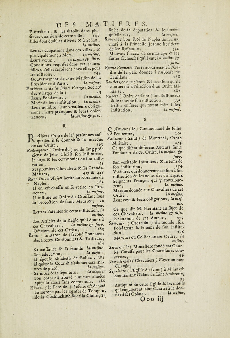 T) F S MATIERES $rote&eur, & les établit dans plu¬ sieurs quartiers de cette ville , 148 «Elles-font établies a Mets & a Sedan , la mefme. Leurs occupations dans ces villes principalement à Mets , la mefme. Leurs vœu-s , la mefme $0 fuiv. Conditions requifes dans ces jeunes filles qu’elles reçoivent chez elles pour les in ft mire , 149 Gouvernement de cette Maifon de la Providence à Paris , la mefme. Tarification de la, fainte Vierge ( Société des Vierges de la ) 43 Leurs Fondateurs , .lamefme. Motif de leur inftitution , la mefme. Leur nombre , leur vœu,leurs obliga¬ tions , leurs pratiques & leurs obfer- vanccs , la mefme & fa™. Sujet de fa députation & le fucccs qu’elle eut, la mefme. Robert le bon Roi de Naples donne un mari à la Princeffe Jeanne heritiere de fo n Roïaume, 314 Mauvais fuccez de ce mariage & les fuires fâcheufes qu’il eut, la mefme & faiv. Roque Roquette Terre.appartcnant à l’Or¬ dre de la paix donnée à l’Abbaïe de Feüillans , Routiers,ce que ç’étoit & 1 occafion qu’ils donnèrent à Féreéfion d un Ordre Mi¬ litaire , 1^7 Rupert ( Ordre de faint ) fon Inftituteur & le tèms de fon inftitution , 336 Feftin & fêtes qui furent faits à fim inftitution , la mefmê. S % RJifon ( Ordre de la) perfonnes auf- queiles il fe donnoit £c la marque .-«de cet Ordre , x93 Rédempteur ( Ordre du ) ou du fang pré¬ cieux dejefus Chrift; fon Inftituteur, le fu,et & les cérémonies de fon infti- iution, Ses premiers Chevaliers & fes Grands- Maîtres , 4i7 & 418 René Duc d'Anjou hérité du Roiaume de — Naples , 281 Il en eft chaffié & fe retire en Pro¬ vence , la mefme. Il inftitue un Ordre du C roi liant fous la protection de faint Maurice , la r mefme. Lettres Patentes de cette inftitution, la mefme. Les Articles de la Réglé qu il donne a ces Chevaliers , la mefme & fuiv. Officiers de cet Ordre , „ l83 Rend ( le Baron de ) fécond Fondateui des Freres Cordonniers & Tailleurs, 1^84 Sa naiffance & fa famille , U mefme. Son éducation , la mefr e, li époufe Elifabeth de BalLac , Il quitte la Cour & -S adonne ;aux Æ i- vres de pieté, la mefme. Sa mort & fa fepulture, la mefme. Son corps eft trouvé plufieurs années après fa mort fans corruption, M Rhodes ( le Pere de ) Jefuite eft député en Europe par les EgUfes de Tonquin, ie la Cochinchine & de la Chine ,'.%+ SAuveur ( le ) Communauté de Filles Pénitentes., Sauveur ( Saint ) de Montreal, Ordre Militaire, 273 Ce que difent différais Auteurs furie Fondateur de éet Ordre, la mefme. & fuiv. Son véritable Inftituteur & le temsde fon inftitution, ^74 Vi&oires qui donnèrent occafion à fon inftitution & les noms des principaux Seigneurs François qui y contribuè¬ rent f la mefme. Marque donnée aux Chevaliers de cet Ordre , l* mefme. Leur vœu 6c leurs obligations, la mef- me. Ce que dit M. Hermant au fujet de ces Chevaliers, la mefme & faiv* Réfutation de cet Auteur , 175 Sauveur ( Ordre du ) du monde , fon Fondateur 6c le îcms de fon inftitu- tion, Marques ou Collier de cet Ordre, la mefme. Secours ( le) Monaftere fondé par Char¬ les Caraffa pour les Courtifanes con¬ verties , , » ,*r 49 Sempiternels ( Chevaliers ) Voyez, au mot Chauffev Sepulchre ( l’Eglife du faint ) a Milan eft donnée aux Oblats de faint Ambroifc, 33 Antiquité de cette Eglife 6c les motifs qui engagèrent faint Charles a la don- ocrâtes Oblats, l* O00 iij