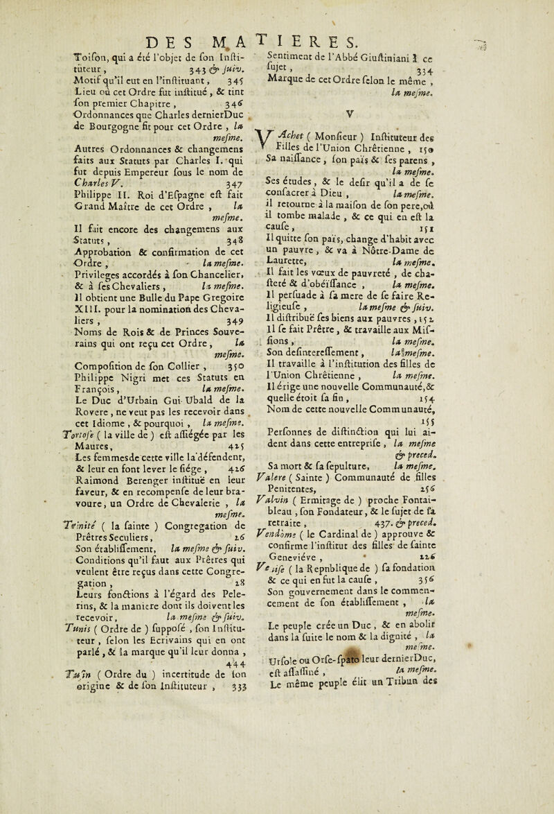 DES M A Toifon, qui a été l’objet de Ton InfU- tiitcur , 343 & Juiv. ■Motif qu’il eut en Pinftituant, 345 Lieu ou cet Ordre fut iiiftitué, & tint fon premier Chapitre , 34^ Ordonnances que Charles dernierDuc de Bourgogne fit pour cet Ordre , la mefme. Autres Ordonnances & changemcns faits aux Statuts par Charles I. qui fut depuis Empereur fous le nom de Charles V. 347 Philippe II. Roi d’Efpagne eft fait Grand Maître de cet Ordre , la mefme. Il fait encore des changemens aux Statuts , 348 Approbation & confirmation de cet Ordre, - la mefme. Privilèges accordés à fon Chancelier, & à fes Chevaliers , la mefme. Il obtient une Bulle du Pape Grégoire XIII. pour la nomination des Cheva¬ liers , 349 Noms de Rois & de Princes Souve¬ rains qui ont reçu cet Ordre, la mefme. Compofition de fon Collier , 350 Philippe Nigri met ces Statuts en François, lamefme. Le Duc d’Urbain Gui- Ubald de la Rovere , ne veut pas les recevoir dans cet Idiome , & pourquoi , la mefme. Tortofe ( la ville de ) eft afliégée par les Maures, 4M Les femmesde cette ville la’défendent, & leur en font lever le fiége , Raimond Berenger inftitue en leur faveur, & en recompenfe de leur bra¬ voure, un Ordre de Chevalerie , la mefme* Trinité ( la fainte ) Congrégation de Prêtres Séculiers, l6 Son établiffement, la mefme & fuiv. Conditions qu’il faut aux Prêtres qui veulent être reçus dans cette Congré¬ gation , Leurs fonctions a l’égard des Pèle¬ rins, & la maniéré dont ils doivent les recevoir, la mefme &fuiv. Tunis ( Ordre de ) fuppofé , fon lnfiitu- teur , félon les Ecrivains qui en ont parlé , & la marque qu’il leur donna , 44 4 T&fin ( Ordre du') incertitude de Ion origine 8c de fon lnftituceur , 333 T I ERES. Sentiment de l’Abbé Giuftiniani î ce fujet, 334 Marque de cet Ordre félon le même » la mefme. V y A ch et ( Monfîeur ) Inftituteur des Filles de l’Union Chrétienne , 150 Sa naiffance , fon pars 8c fes parens , la mefme. Ses etudes, & le defir qu’il a de Ce confacrer a Dieu , la mefme. il retourne à la maifon de fon pere,oft il tombe malade , & ce qui en eft la eaufe, iji Il quitte fon pars, change d’habit avec un pauvre, 5c va à Notre-Dame de Laurette, Z* mefme. Il fait les vœux de pauvreté , de cha- fteté & d’obéïffance , la mefme. Il perfuade à fa mere de fe faire Re- ligieufe , la mefme & fuiv. 11 diftribue fes biens aux pauvres ,152, Il fc fait Prêtre, 8c travaille aux Mif- ; fions , la mefme. Son defintereffement, laîmefme. Il travaille a l’inftitution des filles de l’Union Chrétienne , la mefme. Il érige une nouvelle Communauté,& quelle étoit fa fin , 154 Nom de cette nouvelle Communauté, MS Perfonnes de diftin&ion qui lui ai¬ dent dans cette entreprife , la mefme & preced„ Sa mort & fa fepulture, la mefme. Valere ( Sainte ) Communauté de .filles Penitcntes, 156 Valvin ( Ermitage de ) proche Fontai- bleau , fon Fondateur, & le fujet de fa retraite , 437. & preced. Vendôme ( le Cardinal de ) approuve 8c confirme l’inftitut des filles de fainte Geneviève , • Ve.Ufe ( la République de ) fa fondation & ce qui en fut la caufe , 3^ Son gouvernement dans le commen¬ cement de fon établiffement , la mefme. Le peuple crée un Duc , & en abolit dans la fuite le nom & la dignité , la mefme. Urfoie ou Orfe-fpato leur dernierDuc, eftaffaffmé, M mefme. Le même peuple élit un Tribun des