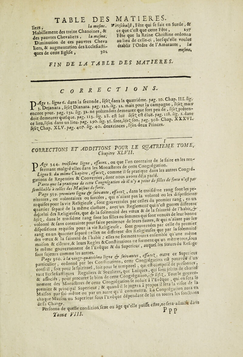 TABLE DES tiers, larnefm. Habillement des treize Chanoines, & des pauvres Chevaliers > lawefme. Diminution de ces pauvres Cheva liers, & augmentation des Ecclcfiaili- sjues de cette Eglife , 301 FIN D£ LA TABLE MATIERES. Wïrtfchaljl , Fête qui Te fait en Suède , &' ce que c’eft que cette bête , 197 Fête que la Reine Chriftine ordonna au lieu de celle-ci , lorfqu’elle voulut établir l’Ordre de l’Amarante , U mejmss DES MATIERES. corrections. P*.. 1 lime 6 dans la fécondé, li/egdans la quatrième. p*g. 10. CKap.IIÎ. Ug, f Deianfra Mi Dianara. p»g. i«. Ug- n. mais pour la campagne , 3* ’ ^ v »■ -, ne prétendoit demeurer que fort peu de ,/î/è^preten- encorepour. pafrpi* l£ 3 • P élue. pag. 118. i- dans^ doit demeurer quelque. 113- 2S* eîr u/;r ,08- Chap. XXXVI,- ce lieuJi/ex dans un lieu- > 1 j ^ ° S5hap. X LV. W 407'%. 40. deuxrinces, deux Princes.- CORRECTIONS ET ADDITIONS T OCR LE QUATRIEME TOMEi Chapitre XLf il. P Ap 344. w»/ra»« , efAcez, ou que l’on * US LipeTiTmfme a'pfw! comme il fe P^«]je kS “““ C°nS‘e* il n’> * i°mt defiUes dc f°ne n'efi * fembUble a celles des Maifous de force. - ’ dejcelui d^ReUgieufes, que de la fo.emnité des vceux «^ ^ aTliur bonne UfiX. dans 1= troifiéme rang font les mks ou femmes qmlonrve ^ ^ volonté & fans contrainte pour faire pemtenc . n^e’ pa^ celle du premier difpofitions requifes pour la vieRehgieu - , Reli^ieüfes que par la folemmté «k —, rFtâ ffirjgs&Siïaaw s»'-” -f- des vœux & la faintete de 1 habit , ^uesne forment qu un même tout,tous maifon & clôture^ leurs 1iSœursdu Refuge le même gouvernement de 1 bveque ce au o p font fujettes comme les autres. ^ rainantes efface7, outre ce Supérieur Page }*>. à /« vmgt-q»*tneme ig-fj cette Congrégation eft pourvue d'un particulier, ordonne par les C « - ’ i qui efteompofé de perforines , confeil, foit pour le fpintuel, toit pour: e temp ^4 > fo^ jc:nts de chanté' tant Ecclefialliques R^u'^tLre C^ngrég4on,:é;/iR. Jour le gopvcç- chaque.---t de fa Charge. ^ m.i’elle puiffe efVre,ne fera adiniie dan* Ferfonne de quelle condition, fexe ou as- q F P p P Tome VUE