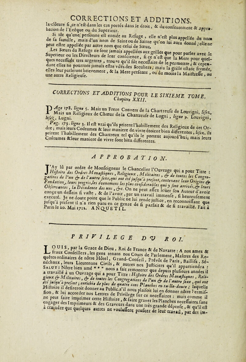 CORRECTIONS ET ADDITIONS. J ^clôture fi 4cc n’eftdans les cas portés dans le droit, & duconfenremenr v bation de l’Evêque ou du Supérieur. u contentement & JPF»- A, rî f Sn UnC; PerfZmlc eft e“tlée au RefuSc » ^ n’eft plusappeliée du nom de fa famille, mais d un nom de Saint ou de Sainte qu’on lui aura donné •eliene peut eftre appeliee par autre nom que celui de Sœur. *eUcnc c LcS Sœurs Rc/uSe cc *°nt Jamais appellées aux grilles que pour parler avec le Supérieur ou les Directeurs de leur confcience, fi ccn’eft que k Mere pour aue ques necelfirés très urgentes , trouve qu’il fût neceflkire de le permettre • & ceïea' dant eUes ne pourront jamais eftre vûcsdes Séculiers; mais Ia^rilie eftanffermek CORRECTIONS ET ADDITIONS POUR LE SIXIEME TOME c haptre XXII. T) ^Se l7$* ligne 5. Mais un Frere Convers de la Cbum* t . ,.r faSÎKS &tqrmL^rTde'tabil'ement £* *4^“d' «t Or- prirent rhabülementTs Ch“ZZ Zu^ ' ^ i,S Coutumes Scieur maniéré de vivre font bien differentes. d * 5 maiS kurS A P PROBATION. m v ; tp- • * *’«» & de l'autre fixe,qui ontétéiuClZT ’Zt T n C”S- Fendanen, leurs progrès,les événement les plis cUdÎrables’aui ?ZlaZ & Obfervances, la, Décadence des uns , &c On ne neuf , »mves,é- k«rs conçu un deffein fi vafte , & de l’a’vîi^ par unCva^ execute. Je ne doute point que le Public ne lui rende iuftire ’ ^ “ei'feuiement jufqua prefent il na rien paru en ce genre de fi parfait ded icconno.lJlfnc îuc Paris le 10. Mai 1711. ANQUETIL. f t & de fi travaillé. Fait à PRIVILEGE D V Roi. Salut : Nôtre bien amé * « * nous a fi,;,. Jult'ciers qu tl appartiendra a travaillé à un Ouvrage qui a pour Titre- H?trer 3UC d5Puls Plufic“rs années il peux & Militaires, Moutelles CmgZZtifnll plI7 ’ ^U~ ete ulqu'àprefent ; enrichit de plus de auî tu censPlan! & d \‘t j‘fiX‘ ’ qU< °M Hiltoire il defireroit donner au Public s’i noue nf f , ” tafll‘-^e l laquelle fion . & lui accorder nos Untes de Privile^ fur '01' ‘“T.donnet nôtre ne peut faire imprimer cette Hifto.re, & fake^raver ks'pîandres ,alS^0mmfe U engager des Imprimeurs & des Graveurs dans ufre très grande déoenfr ‘h*. a craindre que quelques autres ne vouluffen, profiter de leur travail' p« 3m‘1£