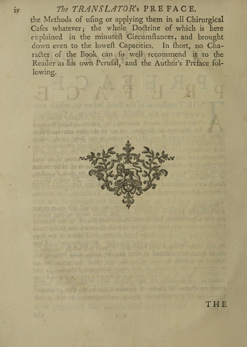 The TRANSLATORs PREFACE, the Methods of nfing or applying them in all Chirurgical Cafes whatever,- the whole Do&rine of which is here explained in the minuteft Circumftances, and brought down even to the lowed: Capacities. In fhort, no Cha¬ racter of the Book can fo well recommend it to the Reader as his own Perufal, and the Author’s Preface fol¬ lowing. - *