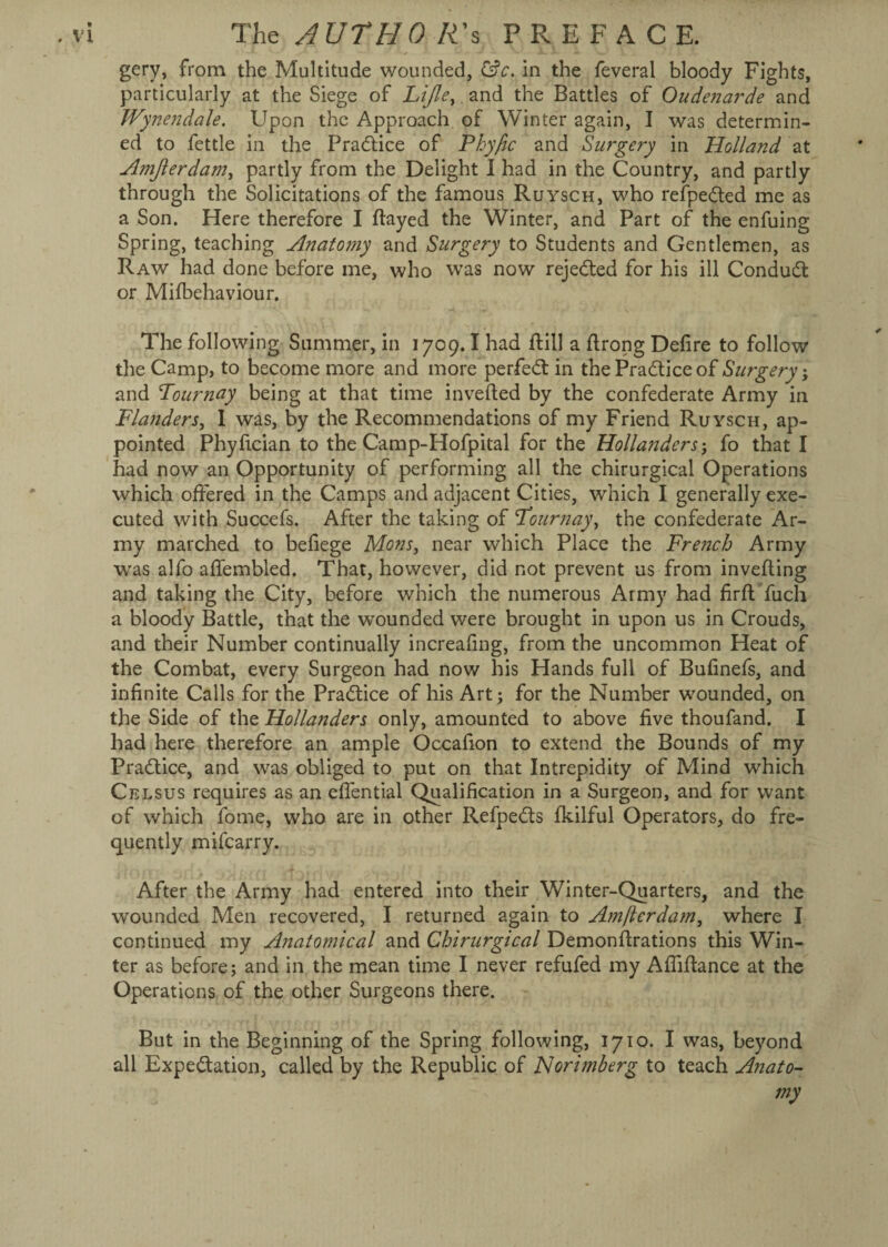 gery, from the Multitude wounded, &c. in the feveral bloody Fights, particularly at the Siege of Lijle, and the Battles of Oudenarde and Wynendale. Upon the Approach of Winter again, I was determin¬ ed to fettle in the Practice of P by fie and Surgery in Holland at Amjlerdam, partly from the Delight I had in the Country, and partly through the Solicitations of the famous Ruysch, who refpedled me as a Son. Here therefore I flayed the Winter, and Part of the enfuing Spring, teaching Anatomy and Surgery to Students and Gentlemen, as Raw had done before me, who was now rejected for his ill Conduct or Milbehaviour. The following Summer, in 1709.1 had ftill a flrong Defire to follow the Camp, to become more and more perfect in the Practice of Surgery; and Pour nay being at that time inverted by the confederate Army in Flanders, I was, by the Recommendations of my Friend Ruysch, ap¬ pointed Phyfician to the Camp-Hofpital for the Hollanders ; fo that I had now an Opportunity of performing all the chirurgical Operations which offered in the Camps and adjacent Cities, which I generally exe¬ cuted with Succefs. After the taking of Stour nay, the confederate Ar¬ my marched to befiege Mons, near which Place the French Army was alfo affembled. That, however, did not prevent us from inverting and taking the City, before which the numerous Army had firft'fuch a bloody Battle, that the wounded were brought in upon us in Crouds, and their Number continually increafing, from the uncommon Heat of the Combat, every Surgeon had now his Hands full of Bufinefs, and infinite Calls for the Practice of his Art; for the Number wounded, on the Side of the Hollanders only, amounted to above five thoufand. I had here therefore an ample Occafion to extend the Bounds of my Practice, and was obliged to put on that Intrepidity of Mind which Celsus requires as an eflential Qualification in a Surgeon, and for want of which fome, who are in other Refpedts fkilful Operators, do fre¬ quently mifearry. After the Army had entered into their Winter-Quarters, and the wounded Men recovered, I returned again to Amftcrdam, where I continued my Anatomical and Chirurgical Demonrtrations this Win¬ ter as before; and in the mean time I never refufed my Afiirtance at the Operations of the other Surgeons there. But in the Beginning of the Spring following, 1710. I was, beyond all Expectation, called by the Republic of Norimberg to teach Anato¬ my