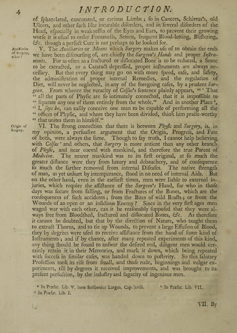 Auxiliaries of Surgery, what ? Origin of Surgery. INTR 0 DU C TION. of fphacelated, cancerated, or carious Limbs •, fo in Cancers, Schirrus’s, old Ulcers, and other fuch like incurable diforders, and in feveral diforders of the Head, efpecially in weakneftes of the Eyes and Ears, to prevent their growing worfe it is ufual to order Fontanelis, Setons, frequent Blood-letting, Bliftering, &c. though a perfect Cure is not perhaps to be looked for. V. The Auxiliaries or Means which Surgery makes ufe of to obtain the ends we have been difeourfing of, are chiefly the Surgeon’s Hands and proper Inftru- ments. For as often as a ffadtured or diflocated Bone is to be reduced, a Stone to be extracted, or a Cataract deprefied, proper inftruments are always ne- ceflary. But that every thing may go on with more fpeed, eafe, and fafety, the administration of proper internal Remedies, and the regulation of Diet, will never be neglected, in any of the foregoing cafes, by a prudent Sur¬ geon. From whence the veracity of Celfus’s fentence plainly appears, “ a That “ all the parts of Phyfic are fo intimately connected, that it is impoflibie to s‘ feparate any one of them entirely from the whole.” And in another Place b, ct I, fays he, can eafily conceive one man to be capable of performing all the “ offices of Phyfic, and where they have been divided, think him praife-worthy “ that unites them inhimfelf.” VI. The flrong connexion that there is between Phyfic and Surgery, is, in my opinion, a perfuafive argument that the Origin, Progrefs, and Fate of both, were always the fame. Though to fay truth, I cannot help believing with Celfus c and others, that Surgery is more antient than any other branch of Phyfic, and near coeval with mankind, and therefore the true Parent of Medicine. The nearer mankind was to its firft original, at fo much the greater diftance were they from luxury and debauchery, and of confequence fo much the farther removed from internal Difeafes. The native ftrength of man, as yet unhurt by intemperance, flood in no need of internal Aids. But on the other hand, even in the earlieft times, men were liable to external in¬ juries, which require the aftlftance of the Surgeon’s Eland, for who in thofe days was fecure from falling, or from Fradtures of the Bones, which are the confequences of fuch accidents ; from the Bites of wild Beads ; or from the Wounds of an open or an infidious Enemy ? Since in the very firft ages men waged war with each other, can it be reafonably fuppofed that they were al¬ ways free from Bloodfhed, fradtured and diflocated Bones, As therefore it cannot be doubted, but that by the diredtion of Nature, who taught them to extradt Thorns, and to tie up Wounds, to prevent a large Effufion of Blood, they by degrees were ufed to receive aftiftance from the hand of fome kind of Inftruments ; and if by chance, after many repeated experiments of this kind, any thing fliould be found to anfwer the defired end, diligent men would cer¬ tainly retain it in their Memories, and mark it down, which being repeated with fuccels in fimilar cafes, was handed down to pofterity. So this falutary Profeftion took its rife from ftnall, and thofe rude, beginnings and vulgar ex¬ periments, till by degrees it received improvements, and was brought to its prefent perfection, by the induftryand fagacity of ingenious men. * In Prajfat. Lib. V. item Scribooius Largus, Cap. lxviii. b In Prscfat. Lib. VII. -c In Prsefat. Lib. I. VIE By