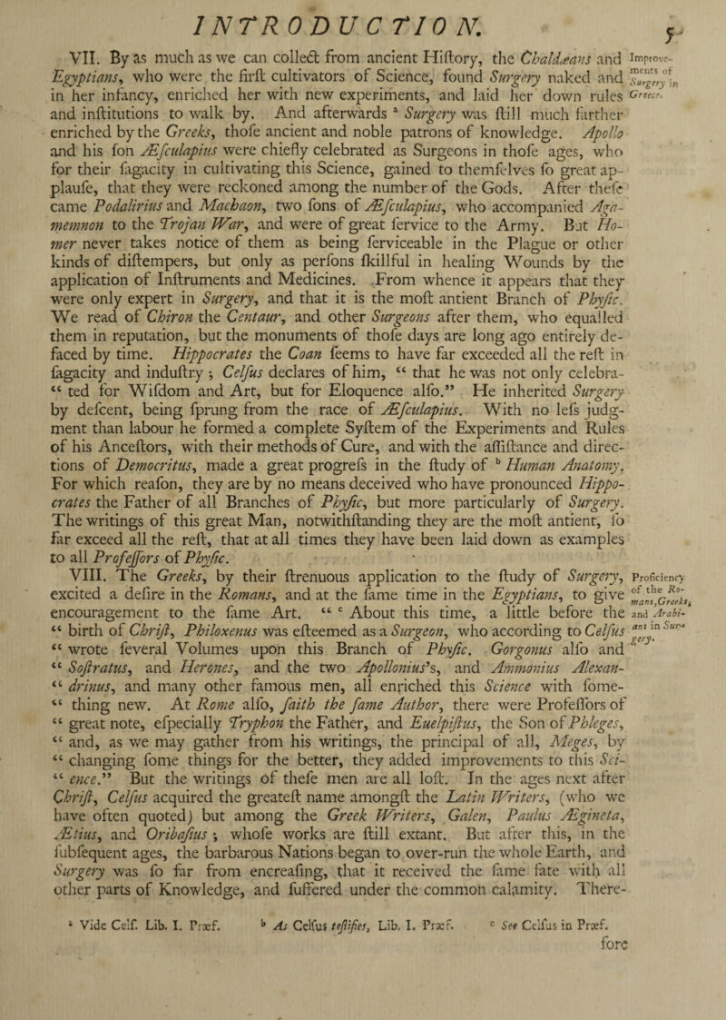 VII. By as much as we can colled; from ancient Hillory, the Chaldeans and imrrove- Egyptians, who were the fird cultivators of Science, found Surgery naked and in her infancy, enriched her with new experiments, and laid her down rules Grtec and inditutions to walk by. And afterwards 1 Surgery was dill much farther enriched by the Greeks, thofe ancient and noble patrons of knowledge. Apollo and his fon Aifculapius were chiefly celebrated as Surgeons in thofe ages, who for their fagacity in cultivating this Science, gained to themfclves fo great ap~ plaufe, that they were reckoned among the number of the Gods. After thefe came Podalirius and Machaon, two fons of Aifculapius, who accompanied Aga¬ memnon to the Trojan War, and were of great fervice to the Army. Bat Ho¬ mer never takes notice of them as being ferviceable in the Plague or other kinds of didempers, but only as perfons fkillful in healing Wounds by the application of Indruments and Medicines. From whence it appears that they were only expert in Surgery, and that it is the mod antient Branch of Phyfic. We read of Chiron the Centaur, and other Surgeons after them, who equalled them in reputation, but the monuments of thofe days are long ago entirely de¬ faced by time. Hippocrates the Coan feems to have far exceeded all the red in fagacity and indudry j Celfus declares of him, “ that he was not only celebra- “ ted for Wifdom and Art, but for Eloquence alfo.” He inherited Surgery by defcent, being fprung from the race of Aifculapius. With no lefs judg¬ ment than labour he formed a complete Sydem of the Experiments and Rules of his Ancedors, with their methods of Cure, and with the adidance and direc¬ tions of Democritus, made a great progrefs in the dudy of b Human Anatomy. For which reafon, they are by no means deceived who have pronounced Hippo¬ crates the Father of all Branches of Phyfic, but more particularly of Surgery. The writings of this great Man, notwithdanding they are the mod antient, fo far exceed all the red, that at all times they have been laid down as examples to all Profejfors of Phyfic. VIII. The Greeks, by their drenuous application to the dudy of Surgery, Proficiency excited a dedre in the Romans, and at the fame time in the Egyptians, to give encouragement to the fame Art. “ c About this time, a little before the and Arabi- “ birth of Chrift, Philoxenus was edeemed as a Surgeon, who according to Celfus ffj ' uri “ wrote feveral Volumes upon this Branch of Phyfic. Gorgonus alfo and “ <c Softratus, and Her ones, and the two Apollonius's, and Ammonias Alexan- drinus, and many other famous men, all enriched this Science with fome- thing new. At Rome alfo, faith the fame Author, there were Profedors of great note, efpecially Tryphon the Father, and Euelpiftus, the Son of Phleges, ‘ and, as we may gather from his writings, the principal of all, Meges, by changing l'ome things for the better, they added improvements to this Sci- “ ence.” But the writings of thefe men are all lod. In the ages next after Chrift, Celfus acquired the greated name amongd the Latin Writers, (who wc have often quoted) but among the Greek Writers, Galen, Paulus ALgineta, TEtius, and Oribafus \ whofe works are dill extant. But after this, in the fubfequent ages, the barbarous Nations began to over-run the whole Earth, and Surgery was fo far from encreafing, that it received the fame fate with all other parts of Knowledge, and differed under the common calamity. There- < c (C a fore