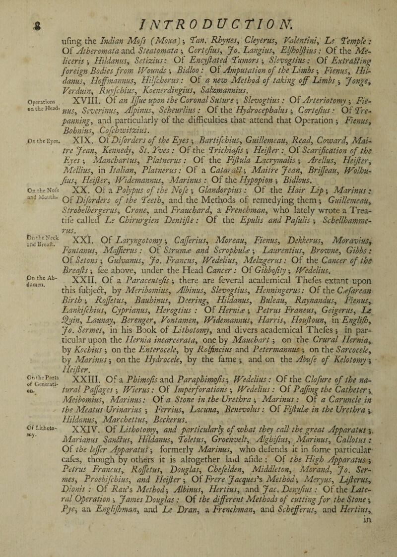 ufing the Indian Mofs (Moxa)•, Tan. Rhynes, Cleyerus, Valent ini, he Temple: Of Atheromata and Steatomata •, Cortejins, Jo. Langius, EljholJUus: Of the Af<?- liceris \ Hildanus, Setizius: Of Encyfiated Tumors j Slevogtius: Of Extracting foreign Bodies from Wounds •, Bidloo: Of Amputation of the Limbs \ Fienus, Hil¬ danus ^ Hoffmannus, Hilfcherus: Of a new Method of taking off Limbs j Jongey Verduin, Ruyfchius, Koenerdingius, Salzmannius. XVIII. Oi an Iffue upon the Coronal Suture \ Slevogtius: Of Arteriotomy Fie¬ nus, Severinus, Alpinus, Scheurlius : Of the Hydrocephalus Cortefms: Of ‘Ziv- panning, and particularly of the difficulties that attend that Operation ; Fienus, Bohnius, Cofchwitzius. XIX. OiDifordcrs of the Eyes \ Bartifchius, Guillemeau, Read, Coward', Mai- tre Jean, Kennedy, £/. Twj : Of the Trichiafis ; Heifer: Of Scarification of the Eyes *, Manchartus, Platnerus : Of the Fifula Lacrymalis ; Arellus, Heifer, Mellius, in Italian, Platnerus: Of a Czz/zz; aCl; Maitre Jean, Briffeau, Wolhu- Jius, Heifer, Widemannus, Marinus : Of the Hypopion Bidlous. On the Note XX. Of a Polypus of the Nofe Glandorpius : Of the Z/Wr Lip', Marinus: and Mouth. Q|T jylj'ory>ers 0f the peeth, and the Methods of remedying them ; Guillemeau, Strobelbergerus, Crone, and Frauchard, a Frenchman, who lately wrote a Trea- tife called T? Chirurgien Dentife: Of the Epulis and Pafulis j Schellhamme- ms. On the Neck XXI Operations en the Head ,On the Eyes. *nd Breaft. On the Ab¬ domen. On the Parts cf Generati¬ on. Of Litjhoto- fuy. Of Laryngotomy *, Cafferius, Moreau, Fienus, Dekkerus, Moravius, Font anus, Maffierus : Of Struma and Scrophula Laurentius, Browne, Gibbs : Of SetonsGulvanus, Jo. Francus, Wedelius, Melzgerus: Of the Cancer of the Breafis *, fee above, under the Head Cancer: Of Gibbofity \ Wedelius. XXII. Of a Paracentefis there are feveral academical Thefes extant upon this fubjefl, by Meribomius, Albinus, Slevogtius, Henningerus: Of the C^efarean Birth; Rofietus, Bauhimis, Leering, Hildanus, Buleau, Raynandus, Fienus,. Lankifchius, Cyprianus, Herogtius : Of Hernia ; Petrus Franeus, Geigerus, Le Quin, Launay, Berenger, Vontamen, Widemannus, Harris, Houfoun, in Englifh, Jo. Sermes, in his Book of Lithotomy, and divers academical Thefes ; in par¬ ticular upon the Hernia incarcerata, one by Mauchart \ on the Crural Hernia,. by Kochius •, on the Enterocele, by Rolfincius and Petermannus on the Sarcocele, by Marinus \ on the Hydrocele, by the fame i and on the ./$»/£ Kelotomy ; Heifer. XXIII. Of a Phimofis and Paraphimofis-, Wedelius : Of the Clofure of the na¬ tural Pafiages ; Wierus: Of Imperforations Wedelius: Of Pajfing the Catheter \ Meibomius, Marinus: Of <3 Urethra Marinus : Of zz Caruncle in the Meatus Urinarius Ferrius, Lacuna, Benevolus: Of Fifula in the Urethra Hildanus, Marchettus, Beckerus. XXIV. Of Lithotomy, and particularly of what they call the great Apparatus \ Mariams SanCtus, Hildanus, Toletus, Groenvelt, Alghifius, Marinus, Callotus : Of /Ze leffer Apparatus •, formerly Marinus, who defends it in fome particular cafes, though by others it is altogether laid afide : Of the High Apparatus ; Petrus Francus, Rofietus, Douglas, Chefelden, Middleton, Morand, Jo. Ser¬ mes, Proebifchius, and Heifer', OfFrcre Jacques’s Method-, Meryus, Liferus, Dionis : Of Raids Method', Albinus, Hertius, and Jac. Denyfius : Of the Late¬ ral Operation •, James Douglas : Of the different Methods of cutting for the Stone \ Pye, an EngJiJhman, and Le Dran, a Frenchman, and Schefferus, and Hertius, in