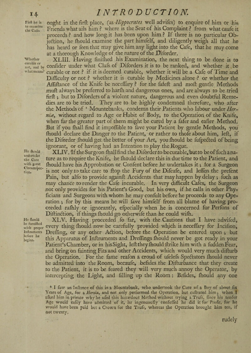 Firft he is to examine the Cafe. 'Whether curable or not, and by what means? He fhould undertake the Cure with great Circumfpec- tion. He fhould be furnifhed with proper Instruments before he begins. INTRODUCTION. ought in the firft place, (as -Hippocrates well advifes) to enquire of him or hk Friends what ails him ? where is the Seat of his Complaint ? from what caufe it proceeds ? and how long it has been upon him ? If there is no particular Ob¬ jection, he fhould examine the part himfelf, and diligently weigh all that he has heard or feen that may give him any light into the Cafe, that he may come at a thorough Knowledge of the nature of the .Diforder. XLIII. Having finiihed his Examination, the next thing to be done is to confider under what Clafs of Diforders it is to be ranked, and whether it be curable or not ? if it is deemed curable, whether it will be a Cafe of Time and Difficulty or not ? whether it is curable by Medicines alone ? or whether the Affiftance of the Knife be neceffary ? for the fafeft and moll gentle Methods muft always be preferred to harffi and dangerous ones, and are always to be tried firft; but to Diforders of a violent nature, dangerous and even doubtful Reme¬ dies are to be tried. They are to be highly condemned therefore, who after the Methods of 1 Mountebanks, condemn their Patients who labour under Her- without regard to Age or Habit of Body, to the Operation of the Knife, when far the greater part of them might be cured by a fafer and eafier Method. But if you ffiall find it impoffible to lave your Patient by gentle Methods, you fhould declare the Danger to the Patient, or rather to thofe about him, left, if the Diforder fhould get the better of your Art, you fhould be fufpeCted of being ignorant, or of having had an Intention to play the Rogue. XLIV. 'If the Surgeon fhall find the Difordento be curable, but to be of fuch a na¬ ture as to require the Knife, he fhould declare this in due time to the Patient, and fhould have his Approbation or Confent before he undertakes it; for a Surgeon is not only to take care to flop the Fury of the Difeafe, and leffen the prefent Pain, but alfo to provide againft Accidents that may happen by delay ; luch as may chance to render the Cafe incurable. In very difficult Cafes, the Surgeon not only provides for his Patient's Good, but his own, if he calls in other Phy- ficians and Surgeons with whom he may confult before he proceeds to any Ope¬ ration ; for by this means he will fave himfelf from all blame of having pro¬ ceeded rafhly or ignorantly, elpecially when he is concerned for Perfons of DiftinCtion, if things fhould go otherwife than he could wifh. XLV. Having proceeded fo far, with the Cautions that I have advifed, every thing fhould now be carefully provided which is neceflary for Incilion, Dreffing, or any other ACtion, before the Operation be entered upon ; but this Apparatus of Inftruments and Dreffings fhould never be got ready in your Patient’s Chamber, or in his Sight, left they fhould ftrike him with a fudden Fear, and bring on fainting Fits and other Accidents, which would very much difturb the Operation. For the lame reafon a croud of ufelefs Spectators fhould never be admitted into the Room, becaufe, befides the Difturbance that they create to the Patient, it is to be feared they will very much annoy the Operator, by intercepting the Light, and filling up the Room : Befides, fhould any one a I faw an Infiance of this in a Mountebank, who undertook the Cure of a Boy of about fix Years of Age, for a Hernin, and not only performed the Operation, but caftrated him; when I alked him in private why lie ufed this hazardous Method without trying a Trufs, fince his tender Age would cafily have admitted of it, he ingenuoufiy confefled he did it for Profit, for he would have been paid but a Crown for the Trufs, whereas the Operation brought him ten, if not twenty. rudely