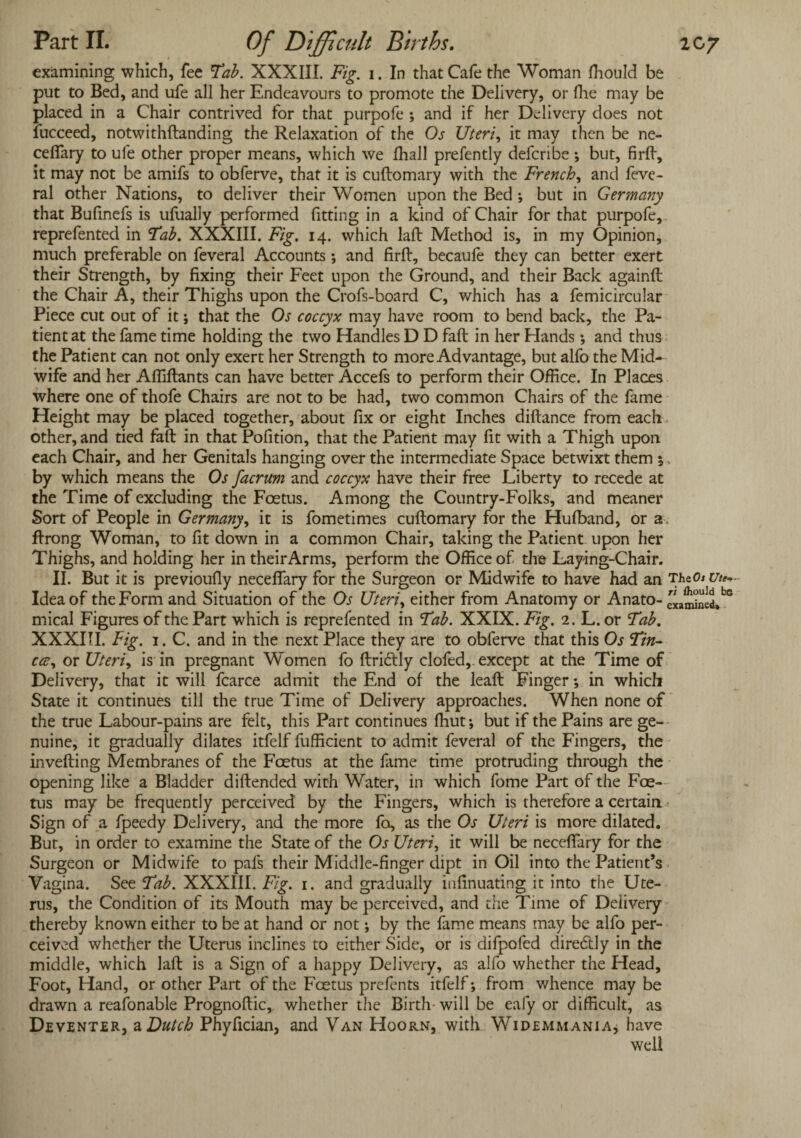 examining which, fee Tab. XXXIII. Fig. i. In that Cafe the Woman fhould be put to Bed, and ufe all her Endeavours to promote the Delivery, or Hie may be placed in a Chair contrived for that purpofe ; and if her Delivery does not fucceed, notwithftanding the Relaxation of the Os Uteri, it may then be ne- cefiary to ufe other proper means, which we fhall prefently defcribe ; but, firlf, it may not be amifs to obferve, that it is cuftomary with the French, and feve- ral other Nations, to deliver their Women upon the Bed ; but in Germany that Bulinefs is ufually performed fitting in a kind of Chair for that purpofe, reprefented in Tab. XXXIII. Fig. 14. which laft Method is, in my Opinion, much preferable on feveral Accounts and firft, becaufe they can better exert their Strength, by fixing their Feet upon the Ground, and their Back againft the Chair A, their Thighs upon the Crofs-board C, which has a femicircular Piece cut out of it; that the Os coccyx may have room to bend back, the Pa¬ tient at the fame time holding the two Handles D D fail in her Hands •, and thus the Patient can not only exert her Strength to more Advantage, but alfo the Mid¬ wife and her Affiftants can have better Accefs to perform their Office. In Places where one of thofe Chairs are not to be had, two common Chairs of the fame Height may be placed together, about fix or eight Inches diftance from each other, and tied fall in that Pofition, that the Patient may fit with a Thigh upon each Chair, and her Genitals hanging over the intermediate Space betwixt them 5, by which means the Os facrum and coccyx have their free Liberty to recede at the Time of excluding the Foetus. Among the Country-Folks, and meaner Sort of People in Germany, it is fometimes cuftomary for the Hufband, or a, ftrong Woman, to fit down in a common Chair, taking the Patient upon her Thighs, and holding her in their Arms, perform the Office of the Laying-Chair. II. But it is previoufiy necefiary for the Surgeon or Midwife to have had an The0* Ute~ Idea of the Form and Situation of the Os Uteriy either from Anatomy or Anato- c«mbed*bG mical Figures of the Part which is reprefented in Tab. XXIX. Fig. 2. L. or Tab. XXXIII. Fig. 1. C. and in the next Place they are to obferve that this Os Tin- ccc, or Uteriy is in pregnant Women fo ftridly clofed, except at the Time of Delivery, that it will fcarce admit the End of the leaft Finger; in which State it continues till the true Time of Delivery approaches. When none of the true Labour-pains are felt, this Part continues ffiut; but if the Pains are ge¬ nuine, it gradually dilates itfelf fufficient to admit feveral of the Fingers, the inverting Membranes of the Foetus at the fame time protruding through the opening like a Bladder diftended with Water, in which fome Part of the Foe¬ tus may be frequently perceived by the Fingers, which is therefore a certain Sign of a fpeedy Delivery, and the more fo, as the Os Uteri is more dilated. But, in order to examine the State of the Os Uteri, it will be necefiary for the Surgeon or Midwife to pafs their Middle-finger dipt in Oil into the Patient’s Vagina. See Tab. XXXIII. Fig. 1. and gradually infinuating it into the Ute¬ rus, the Condition of its Mouth may be perceived, and the Time of Delivery thereby known either to be at hand or not; by the fame means may be alfo per¬ ceived whether the Uterus inclines to either Side, or is difpofed direddy in the middle, which laft is a Sign of a happy Delivery, as alfo whether the Head, Foot, Hand, or other Part of the Foetus prefents itfelf; from whence may be drawn a reafonable Prognoftic, whether the Birth-will be eafy or difficult, as Deventer, a Dutch Phyfician, and Van Hoorn, with Widemmania, have well