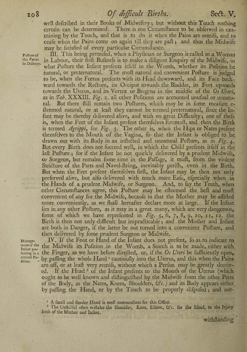 well defcribed in their Books of Midwifery ; but without this Touch nothing certain can be determined. There is one Circumftance to be obferved in exa¬ mining by the Touch, and that is to do it when the Pains are remifs, and to ceafe when the Pains come on again till they are pad; and thus the Midwife may be fatisfied of every particular Circumftance. Poftureof III. This being premifed, when a Phyfician or Surgeon is called to a Woman the Foetus jn Labour, their firft Buftnefs is to make a diligent Enquiry of the Midwife, in uvuy. wjiat; p0fture the Infant prefents itfelf in the Womb, whether its Pofition be natural, or preternatural. The moft natural and convenient Pofture is judged to be, when the Foetus prefents with its Head downward, and its Face back¬ ward towards the Redftum, its Occiput towards the Bladder, its Feet upwards towards the Uterus, and its Vertex or Bregma in the middle of the Os Uteriy as in Tab. XXXIII. Fig. 2. all other Pofitions are accounted unufual or unnatu¬ ral. But there ftill remain two Poftures, which may be in fome meafure e- fteemed natural, or at leaft they cannot be termed preternatural, fince the In¬ fant may be thereby delivered alive, and with no great Difficulty; one of thefe is, when the Feet of the Infant prefent themfelves foremoft, and then the Birth is termed Agrippi, fee Fig. 3. The other is, when the Hips or Nates prefent themfelves to the Mouth of the Vagina, fo that the Infant is obliged to be drawn out with its Body in an infledted and unnatural Pofture, as in Fig. 4. But every Birth does not fucceed well, in which the Child prefents itfelf in the laft Pofture ; for if the Infant be not quickly delivered by a prudent Midwife, or Surgeon, but remains fome time in the Paffage, it muft, from the violent Stridlure of the Parts and Navel-ftring, inevitably periffi, even in the Birth. But when the Feet prefent themfelves firft, the Infant may be then not only preferved alive, but alfo delivered with much more Eafe, efpecially when in the Hands of a prudent Midwife, or Surgeon. And, to fay the Truth, when other Circumftances agree, this Pofture may be efteemed the beft and moft convenient of any for the Midwife, becaufe in that the Mother may be affifted more conveniently, as we fhall hereafter declare more at large. If the Infant lies in any other Pofture, as it may in a great many, which are very dangerous, fome of which we have reprefented in Fig. 5, 6, 7, 8, 9, 10, 11, 12. the Birth is then not only difficult but impracticable; and the Mother and Infant are both in Danger, if the latter be not turned into a convenient Pofture, and then delivered by fome prudent Surgeon or Midwife. Manage-. IV. If the Foot or Hand of the Infant does not prefent, fo as to indicate to Lafantf th- t^ie Midwife its Pofition in the Womb, a Search is to be made, either with feming in a the Finger, as we have before directed, or, if the Os Uteri be fufficiently open. Son!1 Po* by Pa®ng the whole Hand c cautioufly into the Uterus, and this when the Pains are off, or at leaft very remifs, without which a Perfon may be greatly deceiv¬ ed. If the Head d of the Infant prefents to the Mouth of the Uterus (which ought to be well known and diftinguiffied by the Midwife from the other Parts of the Body, as the Nates, Knees, Shoulders, &c.) and its Body appears either by paffing the Hand, or by the Touch to be properly difpofed; and not- c A fmall and {lender Hand is moll commodious for this Office. A The Unlkiiful often mi flake the Shoulder, Knee, Elbow, &c. for the Head, to the Injury both of the Mother and Infant. withftanding