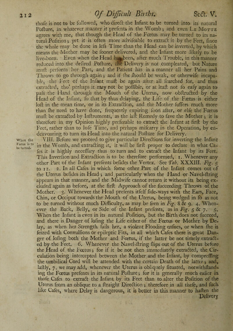 thofe is not to be followed, who dired the Infant to be turned into its natural Pofture, in whatever manner it prefents in the Womb; and even Le Motte agrees with me, that though the Head of the Foetus may be turned to its na¬ tural Pofition; yet it is often more advifeable to extrad it by the Feet, fince the whole may be done in lefs Time than the Head can be inverted, by which means the Mother may be fooner delivered, and the Infant more likely to be live-born. Even when the Head hasJaeen, after much Trouble, in this manner reduced into the defired Pofture, the Delivery is not compleated, but Nature muft perform her Part, and the Patient has in a manner all her Pains and Throws to go through again; and if fhe fhould be weak, or otherwife incapa¬ ble, the Feet of the Infant muft be again after all fearched for, and thus extracted, tho’ perhaps it may not be poffible, or at leaft not lb ealy again to pals the Hand through the Mouth of the Uterus, now obftruded by the Head of the Infant, fo that by thus delaying, the Life of the Faetus is either loft in the mean time, or in its Extradion, and the Mother buffers much more than fhe need to have done, frequently expiring loon after, or elfe the Foetus muft be extraded by Inftruments, as the laft Remedy to fave the Mother *, it is therefore in my Opinion highly preferable to extrad the Infant at firft by the Feet, rather than to lofe Time, and perhaps mifearry in the Operation, by en¬ deavouring to turn its Head into the natural Pofture for Delivery, the VIII. Before we proceed to give particular Diredions for inverting the Infant t0 in the Womb, and extrading it, it will be firft proper to declare in what Ca¬ fes it is highly neceffary thus to turn and to extrad the Infant by its Feet. This Inverfion and Extradion is to be therefore performed, i. Whenever any other Part of the Infant prefents befides the Vertex. See Tab. XXXIII. Fig. 5 to 12. 2. In all Cafes in which fome other Part of the Infant comes out of the Uterus befides its Head and particularly when the Eland or Navel-ftring appears in that manner, and the Midwife cannot return it without its being ex¬ cluded again as before, at the firft Approacli of the fucceeding Throws of the Mother. 3. Whenever the Head prefents itfelf fide-ways with the Ears, Face, Chin, or Occiput towards the Mouth of the Uterus, being wedged in fo as not to be turned without much Difficulty, as may be feen in Fig. 8 & 9. 4. When¬ ever the Back, Belly, or Side of the Infant prefents, as in Fig. 5 & 7. 5. When the Infant is even in its natural Pofition, but the Birth does not fucceed, and there is Danger of lofing the Life either of the Foetus or Mother by De¬ lay, as when her Strength fails her, a violent Flooding enfues, or when Ihe is feized with Convulfions or epileptic Fits, in all which Cafes there is great Dan¬ ger of lofing both the Mother and Fcetus, if the latter be not timely extrad¬ ed by the Feet, 6. Whenever the Navel-ftring flips out of the Uterus before the Head of the Fcetus; for if it be not then immediately extraded, the Cir¬ culation being intercepted between the Mother and the Infant, by compreffing the umbilical Cord will be attended with the certain Death of the latter; and, laftly, 7, we may add, whenever the Uterus is obliquely fituated, notwithftand- ing the Foetus prefents in its natural Pofture; for it is generally much eafier in chofe Cafes to extrad the Infant by its Feet than to alter the Pofition of the Uterus from an oblique to a ftraight Diredion * therefore in all thefb, and fuch. like Cafes, where Delay is dangerous, it is better in this manner to haften the Delivery