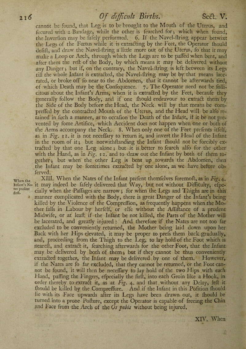 cannot be found, that Leg is to be brought to the Mouth of the Uterus, and fecured with a Bandage, while the other is lcarched for; which when found, the Inverfion may be fafely performed. 6. If the Navel-ftring appear betwixt the Legs of the Foetus while it is extrading by the Feet, the Operator fhould defift, and draw the Navel-ftring a little more out of the Uterus, fo that it may make a Loop or Arch, through which the Legs are to be paffed when bent, and after them the reft of the Body, by which means it may be delivered without any Danger •, but if, on the contrary, the Navel-ftring is left between its Legs till the whole Infant is extracted, the Navel-ftring may be by that means lace¬ rated, or broke off fo near to the Abdomen, that it cannot be afterwards tied, of which Death may be the Confequence. 7. The Operator need not be folli- citous about the Infant’s Arms, when it is extraded by the Feet, becaufe they generally follow the Body, and if one fhould endeavour to extrad them by the Side of the Body before the Head, the Neck will by that means be com- prefled by the contraded Mouth of the Uterus, and the Head will be alfo re¬ tained in fuch a manner, as to occafion the Death of the Infant, if it be not pre¬ vented by fome Artifice, which Accident does not happen when one or both of the Arms accompany the Neck. 8. When only one of the Feet prefents itfelf, as in Fig. 12. it is not neceffary to return it, and invert the Head of the Infant in the room of it; but notwithftanding the Infant fhould not be forcibly ex- traded by that one Leg alone; but it is better to fearch alfo for the other with the Hand, as in Fig. 12. and to draw out the Infant by both of them to¬ gether; but when the other Leg is bent up towards the Abdomen, then the Infant may be fometimes extraded by one alone, as we have before ob- ferved. when the XIII. When the Nates of the Infant prefent themfelves foremoft, as in Fig, 4. infant’s Na- it may indeed be fafely delivered that Way, but not without Difficulty, efpe- tesprefent cjaj]y w}ien the Paffages are narrow; for when the Legs and Thighs are in this •» manner complicated with the Body, there is great Danger of the Infant’s being killed by the Violence of the Compreffion, as frequently happens when the Mo¬ ther falls in Labour by herfelf, or elfe without the Affiftance of a prudent Midwife, or at leaft if the Infant be not killed, the Parts of the Mother will be lacerated, and greatly injured : And therefore if the Nates are not too far excluded to be conveniently returned, the Mother being laid down upon her Back with her Hips elevated, it may be proper to prefs them back gradually, and, proceeding from the Thigh to the Leg, to lay hold of the Foot which is neareft, and extract it, fearching afterwards for the other Foot, that the Infant may be delivered by both of them -, but if they cannot be thus conveniently extraded together, the Infant may be delivered by one of them. However, if the Nates are fo far excluded, that they cannot be returned, or the Foot can¬ not be found, it will then be neceffary to lay hold of the two Hips with each Fland, paffing the Fingers, efpecially the firft, into each Groin like a Hook, in order thereby to extrad it, as at Fig. 4. and that without any Delay, left it fhould be killed by the Compreffure. And if the Infant in this Pofition fhould lie with its Face upwards after its Legs have been drawn out, it fhould be turned into a prone Pofture, except the Operator is capable of freeing the Chin find Face from-the Arch of the Os pubis without being injured.