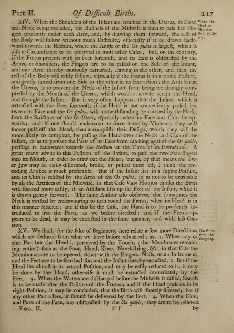 XIV. When the Shoulders of the Infant are retained in the Uterus, its Head whfn th= and Neck being excluded, the Bufinefs of the Midwife is then to pafs her Fin- should!-™ gers prudently under each Arm, and, by drawing them forward, the reft offt,ck by thc the Body will follow without much Difficulty, efpecially if it be drawn back- y‘ ward towards the Redlum, where the Angle of the Os pubis is largeft, which is alfo a Circumftance to be obferved in molt other Cafes ; but, on the contrary, if the Foetus prefents with its Feet foremoft, and its Exit is obftru£ted by the Arms, or Shoulders, the Fingers are to be paffed on one Side of the Infant, and one Arm thereby cautioufly extracted, leaving in the other, and then the reft of the Body will eafily follow, efpecially if the Foetus is in a prone Pofttire, and gently turned from one Side to the other in its Extraction ; the Arm left in the Uterus, is to prevent the Neck of the Infant from being too ftrongly com- preffed by the Mouth of the Uterus, which would otherwife retain the Head, and ftrangle the Infant. But it very often happens, that the Infant, which is extracted with the Feet foremoft, if the Hand is not conveniently pafled be¬ tween its Face and the Os pubis, will notwithftanding be catched by the Neck, -from the Stricture of the Os XJteri,- efpecially when its Face and Chin lie up ¬ wards ; and if one fhould endeavour to force it out by Violence, they will fooner pull off the Head, than accompliffi their Defign, which they will be more likely to compleat, by paffing the Hand over the Neck and Chin of the Infant, fo as to prevent the Parts of its Face from catching againft the Os pubis, preffing it backwards towards the Reffum at the Time of its Extraction. A great many advife in this Pofition of the Infant, to pafs the two Fore-fingers into its Mouth, in order to draw out the Head; but as, by that means the low¬ er Jaw may be eafily diflocated, broke, or pulled quite off, I think the pre¬ ceding Artifice is much preferable. But if the Infant lies in a fupine Pofture, and its Chin is refilled by the Arch of the Os pubis, fo as not to be extricable by all the Artifices of the Midwife, in that Cafe Van Hoorn thinks the Birth will fucceed more eafily, if an Afiiftant lifts up the Feet of the Infant, while it is drawn gently forward. The fame Author alfo obferves, that fometimes the Neck is twilled by endeavouring to turn round the Faetus, when its Head is in this manner fettered; and if this be the Cafe, the Hand is to be prudently in¬ troduced to free the Parts, as we before direCled ; and if the Foetus ap¬ pears to be dead, it may be extracted in the fame manner, and with lefs Cau¬ tion. XV. We lhall, for the fake of Beginners, here relate a few more Directions, D;re<a;on* which are deduced from what we have before advanced; as, 1. When any o- ther Part but the Head is perceived by the Touch, (the Membranes remain¬ ing entire) fuch as the Foot, Hand, Knee, Navel-ftring, in that Cafe the Membranes are to be opened, either with the Fingers, Nails, or an Inftrument, and the Feet are to be fearched for, and the Infant thereby extracted. 2. But if the Head lies almoft in its natural Pofition, and may be eafily reduced to it, it may be done by the Hand, otherwife it mult be extracted immediately by the Feet. 3. When the Waters are difeharged before the Midwife is called, Search is to be made after the Pofition of the Foetus; and if the Head prefents in its right Pofition, it may be concluded, that the Birth will Ihortly fucceed •, but if any other Part offers, it lhould be delivered by the Feet. 4. When the Chin, and Parts of the Face, are obftru&ed by the Os pubis, they are to be relieved Vo L, II. F f by