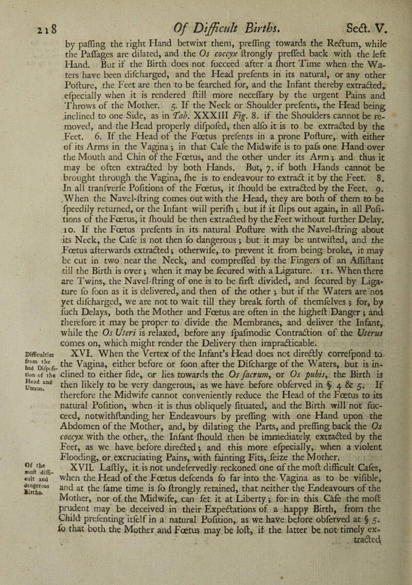 Difficulties from the bad Difpofi- tion of the Head andi Uterus. Of the *wii diffi- «ult and dangerous Births. by paffing the right Hand betwixt them, prefling towards the ReCtum, while the Paflages are dilated, and the Os coccyx ftrongly prefled back with the left Hand. But if the Birth does not fucceed after a fhort Time when the Wa¬ ters have been difcharged, and the Head prefents in its natural, or any other Pofture, the Feet are then to be fearched for, and the Infant thereby extracted, efpecially when it is rendered Fill more neceflary by the urgent Pains and Throws of the Mother. 5. If the Neck or Shoulder prefents, the Head being inclined to one Side, as in Tab. XXXIII Fig. 8. if die Shoulders cannot be re¬ moved, and the Head properly difpofed, then alfo it is to be extracted by the Feet. 6. If the Head of the Foetus prefents in a prone Pofture, with either of its Arms in the Vagina ; in that Cafe the Mid wife is to pafs one Hand over the Mouth and Chin of the Foetus, and the other under its Arm; and thus it may be often extracted by both Hands. But, 7. if both Hands cannot be brought through the Vagina, fhe is to endeavour to extraCt it by the Feet. 8. In all tranfverfe Pofitions of the Foetus, it fhould be extracted by the Feet. 9. When the Navel-ftring comes out with the Head, they are both of them to be fpeedily returned, or the Infant will periffi *, but if it flips out again, in all Pofi¬ tions of the Foetus, it fhould be then extracted by the Feet without further Delay. 10. If the Foetus prefents in its natural Pofture with the Navel-ftring about its Neck, the Cafe is not then fo dangerous; but it may be untwifted, and the Foetus afterwards extracted; otherwife, to prevent it from being broke, it may be cut in two near the Neck, and comprefled by the Fingers of an Afliftant till the Birth is over; when it may be fecured with a Ligature. 11. When there are Twins,, the Navel-ftring of one is to be firft divided, and fecured by Liga¬ ture fo foon as it is delivered, and then of the other ; but if the Waters are nos yet difcharged, we are not to wait till they break forth of themfelves ; for, by fuch Delays, both the Mother and Foetus are often in the higheft Danger ; and therefore it may be proper to divide the Membranes,, and deliver the Infant, while the Os Uteri is relaxed, before any fpafmodic Contraction of the Uterus comes on, which might render the Delivery then impracticable. XVI. When the Vertex of the Infant’s Head does net direCtly correfpond to the Vagina, either before or foon after the Difcharge of the Waters, but is in¬ clined to either fide,, or lies towards the Os facrum, or Os pubis,. the Birth is then likely to be very dangerous, as we have before obferved in §1 4 & 5. If therefore the Midwife cannot conveniently reduce the Head of the Foetus to its natural Pofition, when it is thus obliquely fituated, and the Birth will not fuc¬ ceed, notwithstanding, her Endeavours by prefling with one Hand upon the Abdomen of the Mother, and, by dilating the Parts, and prefling back the Os coccyx with the other,, the Infant fhould then be immediately, extracted by the Feet, as we have before directed; and this more efpecially, w-hen a violent Flooding,, or excruciating Pains, with fainting Fits, feize the Mother. XVII. Laftly,. it is not undeservedly reckoned one of the moft difficult Cafes, when the Head of the Fcetus defeends fo far into the Vagina as to be vifible, and at the fame time is fo ftrongly. retained, that neither the Endeavours of the Mother, nor of the Midwife, can fet it at Liberty; for in this Cafe the moft prudent may be deceived in their Expectations of a happy Birth, from the Child prefenting itfelf in a natural Pofition,. as we have, before obferved at § 5. fo that both the Mother and Foetus may be loft, if the latter be not timely ex¬ tracted