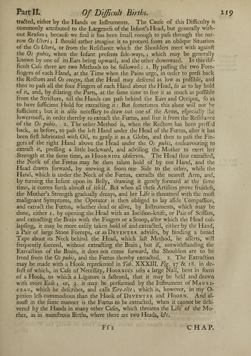 traCted, either by the Hands or Inftruments. The Caule of this Difficulty is commonly attributed to the Largenefs of the Infant’s Head, but generally with¬ out Reafon ♦, becaufe we find it has been fmall enough to pafs through the nar¬ row Os Uteri; I fhould rather imagine it to proceed from an oblique Situation of the Os Uteri, or from the Refifiance which the Shoulders meet with againft the Os pubis, when the Infant prefents fide-ways, *, which may be generally known by one of its Ears being upward, and the other downward. In this dif¬ ficult Cafe there are two Methods to be followed: i. By palling the two Fore¬ fingers of each Hand, at the Time when the Pains urge, in order to prefs back the ReCtum and Os coccyx, that the Head may defcend as low as poflible, and then to pafs all the four Fingers of each Hand about the Head, fo as to lay hold of it, and, by dilating the Parts, at the fame time to free it as much as poffible from the Stricture, till the Hands can pafs behind the Ears and Occiput, fo as to have fufficient Hold for extracting it: But fometimes this alone will not be fufficient; but it is alfo necefiary to draw out one of the Arms, efpecially the lowermoft, in order thereby to extract the Foetus, and free it from the Refifiance of the Os pubis. 2. The other Method is, when the Rectum has been prefifed back, as before, to pafs the left Hand under the Head of the Fcetus, after it has been firft lubricated with Oil, to grafp it as a Globe, and then to pafs the Fin¬ gers of the right Hand above the Head under the Os pubis, endeavouring to extract it, prefling a little backward, and advifing the Mother to exert her Strength at the fame time, as Hoornius obferves. The Head thus extracted, the Neck of the Fcetus may be then taken hold of by one Hand, and the Head drawn forward, by moving it from one Side to the other, while the Hand, which is under the Neck of the Foetus, extracts the neareft Arm, and, by turning the Infant upon its Belly, drawing it gently forward at the fame time, it comes forth almoft of itfelf. But when all thefe Artifices prove fruitlefs, the Mother’s Strength gradually decays, and her Life is threatned with the molt malignant Symptoms, the Operator is then obliged to lay afide Compaflion, and extract the Foetus, whether dead or alive, by Inftruments, which may be done, either i. by opening the Head with an Incifion-knife, or Pair of Scifiars, and extracting the Brain with the Fingers or a Scoop, after which the Head col- lapfing, it may be more eafily taken hold of and extracted, either by the Hand, a Pair of large Stone Forceps, or as Deventer advifes, by binding a broad Tape about its Neck behind the Head, which laft Method, he afferts, will frequently fucceed, without extracting the Brain ; but if, notwithftanding the Extraction of the Brain, it does not come forward, the Shoulders are to be freed from the Os pubis, and the Foetus thereby extracted. 2. The Extraction may be made with a Hook reprefented in 'Tab. XXXIII. Fig. 17 & 18. in de¬ fect of which, in Cafe of Neceflity, Hoornius ufes a large Nail, bent in form of a Hook, to which a Ligature is fattened, that it may be held and drawn with more Eafe ; or, 3. it may be performed by the Inftrument of Mauri- ceau, which he defcribes, and calls Tire-tete •, which is, however, in my O- pinion lefs commodious than the Hook of Deventer and Hoorn. And al- moft in the fame manner is the Foetus to be extracted, when it cannot be deli¬ vered by the Hands in many other Cafes, which threaten the Life of the Mo¬ ther, as in monftrous Births, where there are two Heads, &V. Ff 2 CHAP.