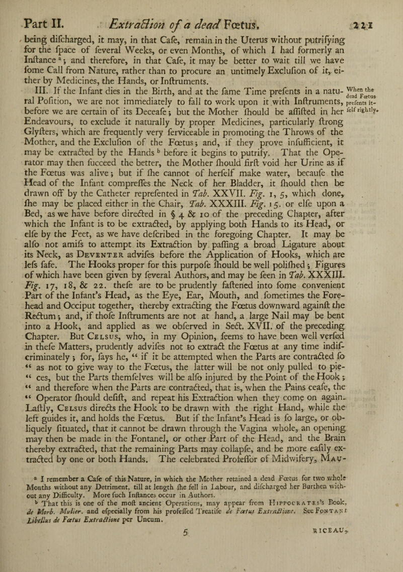 being difcharged, it may, in that Cafe, remain in the Uterus without putrifying for the fpace of feveral Weeks, or even Months, of which I had formerly an Inftance a; and therefore, in that Cafe, it may be better to wait till we have lome Call from Nature, rather than to procure an untimely Exclufion of it, ei¬ ther by Medicines, the Hands, or Inftruments. III. If the Infant dies in the Birth, and at the fame Time prefents in a natu- when ral Pofition, we are not immediately to fall to work upon it with Inftruments, parent?it- before we are certain of its Deceafe; but the Mother fhould be aflifted in her ^lf rightly. Endeavours, to exclude it naturally by proper Medicines, particularly ftrong Glyfters, which are frequently very ferviceable in promoting the Throws of the Mother, and the Exclufion of the Fcetus; and, if they prove inefficient, it may be extracted by the Hands b before it begins to putrify. That the Ope¬ rator may then fucceed the better, the Mother fhould firft void her Urine as if the Fcetus was alive; but if Die cannot of herfelf make water, becaufe the Head of the Infant compreffes the Neck of her Bladder, it fhould then be drawn off by the Catheter reprefented in Tab. XXVII. Fig. i, 5, which done, fhe may be placed either in the Chair, Tab. XXXIII. Fig. 15. or elfe upon a Bed, as we have before directed in § 4 & 10 of the preceding Chapter, after which the Infant is to be extracted, by applying both Hands to its Head, or elfe by the Feet, as we have defcribed in the foregoing Chapter. It may be alfo not amifs to attempt its Extraction by paffing a broad Ligature about its Neck, as Deventer advifes before the Application of Hooks, which are lefs fafe. The Hooks proper for this purpofe fhould be well polifhed ; Figures of which have been given by feveral Authors, and may be feen in Tab. XXXIII. Fig. 17, 18, & 22. thefe are to be prudently faftened into fome convenient Part of the Infant’s Head, as the Eye, Ear, Mouth, and fometimes the Fore¬ head and Occiput together, thereby extracting the Fcetus downward againft the Rectum •, and, if thofe Inftruments are not at hand, a large Nail may be bent into a Hook, and applied as we obferved in Sect. XVII. of the preceding Chapter. But Celsus, who, in my Opinion, feems to have been well verfed in thefe Matters, prudently advifes not to extract the Fcetus at any time indis¬ criminately ; for, fays he, “ if it be attempted when the Parts are contracted fo “ as not to give way to the Foetus, the latter will be not only pulled to pie- “ ces, but the Parts themfelves will be alfo injured by the Point of the Hook ; “ and therefore when the Parts are contracted, that is, when the Pains ceafe, the “ Operator fhould defift, and repeat his Extraction when they come on again- Laftly, Celsus directs the Hook to be drawn with the right Hand, while the left guides it, and holds the Fcetus. But if the Infant’s Head is fo large, or ob¬ liquely fituated, that it cannot be drawn through the Vagina whole, an opening may then be made in the Fontanel, or other Part of the Head, and the Brain thereby extracted, that the remaining Parts may collapfe, and be more eafily ex- traded by one or both Hands. The celebrated Profeffor of Midwifery, Mav- a I remember a Cafe of this Nature, in which the Mother retained a dead Fcetus for two .whole Months without any Detriment, till at length {he fell in Labour, and difcharged her Burthen with¬ out any Difficulty. More fuch Inftances occur in Authors. b That this is one of the moft ancient Operations, may appear from Hippocrates’s Book, de Morb. Mulier. and efpecially from his profefled Treatiie de Foetus Extiaftior.e. SccFontan* Libeilus de Fcetus Extra ft ione per Uncum. 5 riceau*