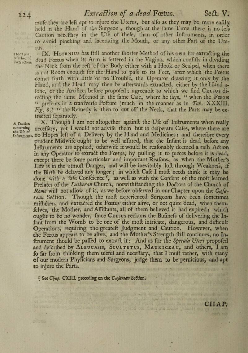 rtiufe they are lefs apt to injure the Uterus, but alfo as they may be more eafiJy held in the Hand of the Surgeon ; though at the fame Time there is no left Caution neceflary in the Ufe of thefe, than of other Inftruments, in order to avoid pinching and lacerating the Mouth, or any other Part of the Ute¬ rus. Hoorn’s IX. Hoornius has {till another fhorter Method of his own for extrading the vxTnUion dead Foetus when its Arm is fettered in the Vagina, which confifts in dividing the Neck from the reft of the Body either with a Hook or Scalpel, when there is not Room enough for the Hand to pafs to its Feet, after which the Foetus comes forth with little or no Trouble, the Operator drawing it only by the Hand, and the Head may then be afterwards extracted, either by the Hand a- lone, or the Artifices before propofed ; agreeable to which we find Celsus di¬ recting the lame Method in the fame Cafe, where he fays, “ when the Feet us u preterits in a tranfverfe Pofture (much in the manner as in 'Tab. XXXIII. Fig. 8.) “ the Remedy is then to cut off the Neck, that the Parts may be ex- traded feparately. a caution X. Though I am not altogether againft the Ufe of Inftruments when really Seur’tf neceffary> yet I would not advife them but in defperate Cafes, where there are inftruments. no Hopes left of a Delivery by the Hand and Medicines; and therefore every prudent Midwife ought to be well affured, that the Infant is dead before any Inftruments are applied, otherwife it would be reafonably deemed a rafh Adion in any Operator to extrad the Foetus, by pulling it to pieces before it is dead, except there be fome particular and important Reafons, as when the Mother’s Life is in the utmoft Danger, and will be inevitably loft through Weaknefs, if the Birth be delayed any longer ; in which Cafe I muft needs think it may be done with a fafe Confidence f, as well as with the Confent of the moft learned Prelates of the Lutheran Church, notwithftanding the Dodors of the Church of Rome will not allow of it, as we before obferved in our Chapter upon the Cafa- rean Sedion. Though the moft experienced Surgeons have been fometimes miftaken, and extraded the Foetus either alive, or not quite dead, when them- felves, the Mother, and Affiftants, all of them believed it had expired; which ought to be no wonder, fince Celsus reckons the Bufinefs of delivering the In¬ fant from the Womb to be one of the moft intricate, dangerous, and difficult Operations, requiring the greateft Judgment and Caution. However, when the Fcetus appears to be alive, and the Mother’s Strength ftill continues, no In- ftrument fhould be paffed to extrad it: And as for the Specula Uteri propofed and deferibed by Albucasis, Scultetus, Mauriceau, and others, lam fo far from thinking them ufeful and neceflary, that I muft rather, with many of our modern Phyficians and Surgeons, judge them to be pernicious, and apt to injure the Parts. f See Cfrap, CXIII. preceding on the Ce/artctn Sedion.