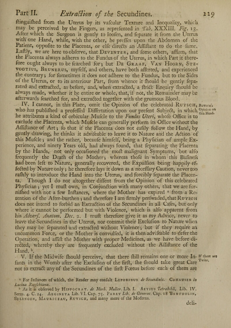 Part II. Extraction of the Secuhdines. 219 Itinguifhed from the Uterus by its vafcular Texture and Inequality, which may be perceived by the Fingers, as reprefented in Tab. XXXIII. Fig. 13. After which the Surgeon is gently to loofen, and fcparate it from the Uterus with one Hand, while, with the other, he preffes upon the Abdomen of the Patient, oppofite to the Placenta, or elfe directs an Afiiftant to do the fame. Laltly, we are here toobferve, that Deventer, and fome others, affirm, that the Placenta always adheres to the Fundus of the Uterus, in which Part it there¬ fore ought always to be fearched for; but De Graaf, Van Hoorn, Ste- vogtius, Brunerus, myfelf, and others, have both afierted, and experienced the contrary; for fometimes it does not adhere to the Fundus, but to the Sides of the Uterus, or to its anteriour Parr, from whence it fliould be gently fepa- rated and extracted, as before, and, when extracted, a ItriCt Enquiry fliould be always made, whether it be entire or whole, that, if not, the Remainder may be afterwards fearched for, and extracted together with the grumous Blood. IV. I cannot, in this Place, omit the Opinion of the celebrated Ruysch, ruyscb’s who has publifhed a profefied Differtation upon our prefent Subject, in which he attributes a kind of orbicular Mufcle to the Fundus Uteri, whole Office is to exclude the Placenta, which Mufcle can generally perform its Office without the Afilftance of Art; fo that if the Placenta does not eafily follow the Hand, by gently drawing, he thinks it advifeable to leave it to Nature and the ACtion of this Mufcle; and the rather, becaufe himfelf, being a Phyfician of ample Ex¬ perience, and ninety Years old, had always found, that feparating the Placenta by the Hands, not only occafioned the moil malignant Symptoms, but alfo frequently the Death of the Mother; whereas thofe in whom this Buflnefs had been left to Nature, generally recovered, the Expulfion being happily ef¬ fected by Nature only ; he therefore lays it down as a neceftary Caution, never too rafhly to introduce the Hand into the Uterus, and forcibly feparate the Placen¬ ta. Though I do not altogether diflent from the Opinion of this celebrated Phyfician ; yet I mult own, in Conjunction with many others, that we are fur- nifhed with not a few Inftances, where the Mother has expired a from a Re¬ tention of the After-burthen ; and therefore I am firmly perfwaded,that Ruysch does not intend to forbid an Extraction of the Secundines in all Cafes, but only where it cannot be performed but with Violence, which is alfo apparent from his Adverf. Anatom. Dec. 2. I mult therefore give it as my Advice, never to leave the Secundines in the Uterus, nor commit their Exclufion to Nature when they may be leparated and extracted without Violence; but if they require an uncommon Force, or the Mother is convulfed, it is then advifeable to defer the Operation, and affift the Mother with proper Medicines, as we have before di¬ rected, whereby they are frequently excluded without the Afilftance of the Hand. b. V. If the Midwife fliould perceive, that there ftill remains one or more In-v there fants in the Womb after the Exclufion of the firlt, flie fliould take great Care vuns‘ not to extraCt any of the Secundines of the firft Foetus before each of them are ■ 2 For Inftances of which, the Reader may confult Leporinus de Secundinis. Cohausen in Lucina Ruyfchiana. b As it is obferved by Hippocrat. de Morb. Mulier. Lib. I. Aetjus Tetrabibli, Lib. IV. Serm. 4. C. 24. Aegineta Lib. VI. Cap. 75. Parey Lib. de General. Cap. 18 ’Bartholin, Solingen, Mauriceau. Ruysch, and many more of the Moderns. deli-