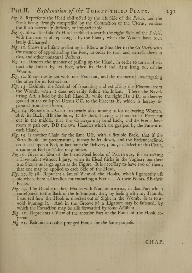 Part II. Explanation of the Thirty-third Plate. 251 Fig. 8. Reprefents the Head obflruded by the left Side of the Pelvis, and the Neck being flrongly compreffed by the Contradion of the Uterus, renders the Birth extremely difficult, or impracticable. Fig. 9. Shews the Infant’s Head inclined towards the right Side of the Pelvis, with the manner of replacing it by the Hand, when the Waters have been lately difcharged. Fig. 10. Shews the Infant prefenting its Elbow or Shoulder to the Os Uteri, with the manner of apprehending the Feet, in order to turn and ex trad them in this, and other unnatural Poftures. Fig. 11. Denotes the manner of paffing up the Hand, in o'rder to turn and ex- trad the Infant by its Feet, when its Hand and Arm hang out of the Womb. Fig. 12. Shews the Infant with one Foot out, and the manner of invefligating the other for its Extradion. Fig. 13. Exhibits the Method of feparating and extrading the Placenta from the Womb, when it does not eafily follow the Infant. There the Navel- firing AA is held by the left Hand B,. while the right Hand D, is thereby guided in the collapfed Uterus CC, to the Placenta E, which is hereby fe- parated from the Uterus. Fig. 14. Reprefents a Chair frequently ufed among us for delivering Women, A A its Back, BB the Sides, C the Seat, having a femicircular Piece cut out in the middle, that the Os coccyx may bend back, and the Foetus have room to pafs out, DD the two Handles which are grafped by the Patient in each Hand. Fig. 15. Is another Chair for the fame Ufe, with a flexible Back, that if the Birth ffiould be preternatural, it may be let down, and the Patient inclined on it as if upon a Bed, to facilitate the Delivery ; but, in Defed of this Chair, a common Bed or Table may fuffice. Fig 16. Gives an Idea of the broad Steel-hooks of Palfynus, for extrading a Live-infant without Injury, when its Head flicks in the Vagina; but their true Size is as large again as the Figure. It is neceffary to have two of them, that one may be applied to each Side of the Head. Fig. 17, & 18. Represent a lateral View of the Hooks, which I generally ufe ufe when there is Occafion for extrading a Foetus. A their Points, BB their Backs. Fig. 19. The Handle of thefe Hooks with Notches aaaaa, in that Part which correfponds to the Back of the Inflrument, that, by feeling with my Thumb, I can tell how the Hook is direded out of Sight in the Womb, fo as to a- void injuring it. And in the Groove b b a Ligature may be faftened, by which tiie Extradion may be alfo forwarded by fome Affiflant. Fig. 20. Reprefents a View of the anterior Part of the Point of the Hook le- par ate. Fig. 21. Exhibits a double pronged Hook for the fame purpofe. CHAP,