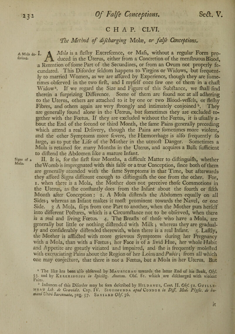 Sea. V. 2 j 2 Of Falfe Conceptions. CHAP. CLVI. lThe Method of difcharging Molas, or falfe Conceptionsr a Mda de-I. A Mola is a fieffiy Excrefcence, or Mafs, without a regular Form pro- rcribed. duced in the Uterus, either from a Concretion of the menftruous Blood, a Retention of fome Part of the Secundines, or from an Ovum not properly fe¬ cundated. This Diforder feldom happens to Virgins or Widows, but frequent¬ ly to married Women, as we are affured by Experience, though they are fome- times obferved in the two firft, and I myfelf once faw one of them in a chaft Widowa. If we regard the Size and Figure of this Subftance, we fhall find therein a furprizing Difference. Some of them are found not at all adhering to the Uterus, others are attached to it by one or two Blood-veffels, or fiefhy Fibres, and others again are very ftrongly and intimately conjoined b. They are generally found alone in the Uterus, but fometimes they are excluded to¬ gether with the Foetus. If they are excluded without the Foetus, it is ufually a- bout the End of the fecond or third Month, the fame Pains generally preceding which attend a real Delivery, though the Pains are fometimes more violent, and the other Symptoms more fevere, the Haemorrhage is alfo frequently fo large, as to put the Life of the Mother in the utmoft Danger. Sometimes a Mola is retained for many Months in the Uterus, and acquires a Bulk fufficient to diftend the Abdomen like a mature Infant, signs of a II. It is, for the firft four Months, a difficult Matter to diftinguiffi, whether Jvioia. the Womb is impregnated with this falfe or a true Conception, fince both of them are generally attended with the fame Symptoms in that Time, but afterwards they afford Signs different enough to diftinguiffi the one from the other. For, i. when there is a Mola, the Mother does not perceive thofe Commotions in the Uterus, as ffie conftantly does from the Infant about the fourth or fifth Month after Conception: 2. A Mola diftends the Abdomen equally on all Sides; whereas an Infant makes it molt prominent towards the Navel, or one Side. 3 A Mola, flips from one Part to another, when the Mother puts herfelf into different Poftures, which is a Circumftance not to be obferved, when there is a real and living Foetus. 4. The Breads of thofe who have a Mola, are generally but little or nothing diftended with Milk ; whereas they are gradual¬ ly and confiderably diftended therewith, when there is a real Infant. 5. Laftly, the Mother is afflidted with more grievous Symptoms during her Pregnancy with a Mola, than with a Foetus; her Face is of a livid Hue, her whole Habit and Appetite are greatly vitiated and impaired, and ffie is frequently molefted with excruciating Pains about the Region of her Loins and Pubis; from all which one may conjedture, that there is not a Foetus, but a Mola in her Uterus. But a The like has been alfo obferved by Mauriceau towards the latter End of his Bcok, Obf. 33. and by ICerkringius in Spici/eg. Anatom. Obf. 81. which, are difcharged with violent Fains. b Inltances of this Diforder may be feen defcribed by Hildanus, Cent, IT. Obf. 52. Guille- meau Lib. de Graaiidit. Cap. IV. Sigismunda apud Connor in Dijf. Med. Phyjic. de hu¬ mane Uteri Sarcomata, pag. 57. Saviard Obf 36. It