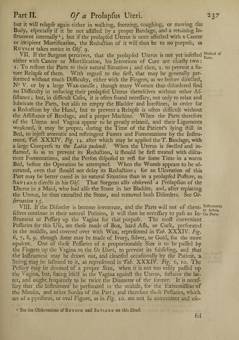 but it will relapfe again either in walking, fneezing, coughing, or moving the Body, efpecially if it be not affifted by a proper Bandage, and a retaining In¬ ftrument internally3; but if the prolapfed Uterus is once afte&ed with a Cancer or incipient Mortification, the Reduction of it will then be to no purpofe, as Ruysch takes notice in Obf. 9. VII. If the Surgeon perceives, that the prolapfed Uterus is not yet infefted either with Cancer or Mortification, his Intentions of Cure are chiefly two: 1. To reftore the Parts to their natural Situation ; and then, 2. to prevent a fu¬ ture Relapfe of them. With regard to the firft, that may be generally per¬ formed without much Difficulty, either with the Fingers, as we before directed, N° V. or by a large Wax-candle; though many Women thus difordered find no Difficulty in reducing their prolapfed Uterus themfelves without other Af- ftftance; but, in difficult Cafes, it is often found necefifary, not only to relax and lubricate the Parts, but alfo to empty the Bladder and Inteftines, in order for a Reduction by the Hand, but to prevent a Relapfe is often difficult without the Afliftance of Bandage, and a proper Machine. When the Parts therefore of the Uterus and Vagina appear to be greatly relaxed, and their Ligaments weakned, it may be proper, during the Time of the Patient’s lying ftill in Bed, to injecft aromatic and reftringent Fumes and Fomentations by the Inftru- ment, Tab. XXXIV. Fig. 14. after which may be applied theT. Bandage, with a large Comprefs to the Labia pudendi. When the Uterus is fwelled and in¬ flamed, fo as to prevent its Reduction, it ffiould be firft treated with difcu- tient Fomentations, and the Perfon difpofed to reft for fome Time in a warm Bed, before the Operation be attempted. When the Womb appears to be ul¬ cerated, even that ffiould not delay its Reduction ; for an Ulceration of this Part may be better cured in its natural Situation than in a prolapfed Pofture, as Saviard directs in his Obf That Surgeon alfo obferved a Prolapfion of the Uterus in a Maid, who had alfo the Stone in her Bladder, and, after replacing the Uterus, he then extradted the Stone, and removed both Diforders. See Ob- fervalion 15. VIII. If the Diforder is become inveterate, and the Parts will not of them- felves continue in their natural Pofition, it will then be necefifary to pafs an In- the Part«, ftrument or Peflary up the Vagina for that purpofe. The moft convenient Pefifaries for this Ufe, are thofe made of Box, hard Affit, or Cork, perforated in the middle, and covered over with Wax, reprefented in Tab. XXXIV. Fig. 6, 7, 8, 9. though fome may be made of Ivory, Silver, or Gold, for the more opulent. One of thefe Pefifaries of a proportionable Size is to be pafled by the Fingers up' the Vagina to the Os Uteri, to prevent its fubfiding, and that the Inftrument may be drawn out, and cleanfed occafionally by the Patient, a String may be fattened to it, as reprefented in Tab. XXXIV. Fig. 6, 10. The Peflary may be deemed of a proper Size, when it is not too eafily pafled up the Vagina, but, fixing itfelf in the Vagina againft the Uterus, fuftains the lat¬ ter, and ought frequently to be twice the Diameter of the former. It is necefi¬ fary that the Inftrument be perforated in the middle, for the Extramiffion of the Menfes, and other Sordes of the Part; and therefore thofe Peflaries, which are of a pyriform, or oval Figure, as in Fig. 10. are not fo convenient and ufe- a See the Obfervations of Ruysch and Saviard on this Head. ful