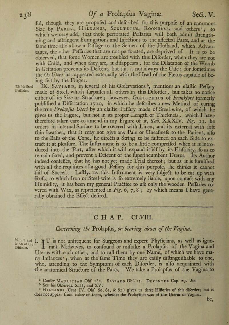 Elaftic Steel Petl'aries. ful, though they are propofed and deferibed for this purpofe of an enormous Size by Parey, Hildanus, Scultetus, Roonhuse, and others11; to which we may add, that thole perforated Peffaries will both admit ftrength- ning and aftringent Fumigations and Injedtions to the affedted Parts, and at the fame time alfo allow a Paflfage to the Semen of the Hufband, which Advan¬ tages, the other Peffaries that are not perforated, are deprived of. It is to be obferved, that fome Women are troubled with this Diforder, when they are not with Child, and when they are, it difappears •, for the Dilatation of the Womb in Geftation prevents its Defcent, but this is not always the Cafe; for fometimes the Os Uteri has appeared externally with the Head of the Fastus capable of be¬ ing felt by the Finger. IX. Saviard, in feveral of his Obfervations b, mentions an elaftic Peffary made of Steel, which furpaffes all others in this Diforder; but takes no notice either of its Size or Strudlure ; however, Goelichius of Frankfort formerly publifhed a Differtation 1710, in which he deferibes a new Method of curing the true Prolapfus Uteri by an elaftic Peffary made ofSteehwire, of which he gives us the Figure, but not in its proper Length or Thicknefs; which I have therefore taken care to amend in my Figure of it, Fab. XXXIV. Fig. n. he orders its internal Surface to be covered with Linen, and its external with foft thin Leather, that it may not give any Pain or Uneafinefs to the Patient, alfo to the Bafts of the Cone, he diredts a String to be faftened on each Side to ex- tradl it at pleafure. The Inftrument is to be a little compreffed when it is intro¬ duced into the Part, after which it will expand itfelf by its Elafticity, fo as to remain fixed, and prevent a Defcent of the fuperincumbent Uterus. Its Author indeed confeffes, that he has not yet made Trial thereof; but as it is furnifhed with all the requifttes of a good Peffary for this purpofe, he thinks it cannot fail of Succefs. Laftly, as this Inftrument is very fubjedt to be eat up with Ruft, to which Iron or Steel-wire is fo extremely liable, upon contadt with any Humidity, it has been my general Pradtice to ufe only the wooden Peffaries co¬ vered with Wax, as reprefented in Fig. 6, 7, 8 ; by which means I have gene¬ rally obtained the Effedt defired. CHAP. CL VIII. Concerning the Prolapfus, or bearing down of the Vagina. HncUo/*1 !• T T is not unfrequent for Surgeons and expert Phyficians, as well as igno- Difotier/c X rant Midwives, to confound or miftake a Prolapfus of the Vagina and Uterus with each other, and to call them by one Name, of which we have ma¬ ny Inftancesc; when at the fame Time they are eafily diftinguifhable to one, who, attending to the Symptoms of each Diforder, is alfo acquainted with the anatomical Strudlure of the Parts. We take a Prolapfus of the Vagina to a Confer Mauriceau Obf. 182. Saviard Obf. 13. Deventer Cap. 29. 8cc. b See his Obfervat. XIII, and XV. c Hildanus (Cent. IV. Obf. 60, 61, 8: 62.) gives us three Hiftories of this diforder; but it does not appear from either of them, whether the Prolapfion was of the Uterus or Vagina. be.