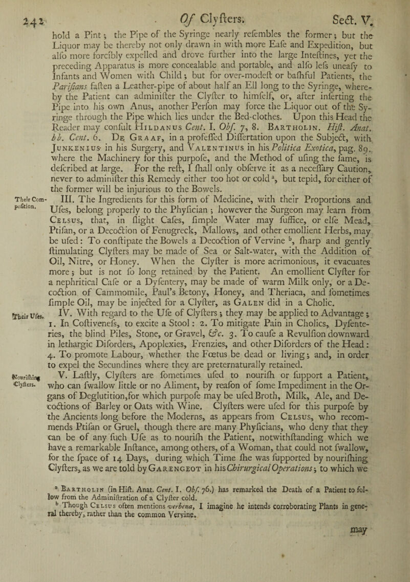 24z Their Com¬ petition. INburiftiing Clyfteis. *FIieir IJCts, Of Clyfters, Se<ft. V. hold a Pintthe Pipe of the Syringe nearly refembles the former; but the Liquor may be thereby not only drawn in with more Eafe and Expedition, but alfo more forcibly expelled and drove further into the large Inteftines, yet the preceding Apparatus is more conceaiable and portable, and alfo lefs uneafy to Infants and Women with Child •, but for over-modeft or bafhful Patients, the Pariftans fallen a Leather-pipe of about half an Ell long to the Syringe, where¬ by the Patient can adminifter the Clyfler to himfelf, or, after inferting the Pipe into his own Anus, another Perl'on may force the Liquor out of the Sy¬ ringe through the Pipe which lies under the Bed-clothes. Upon this Head the Reader may confult Hildanus Cent. I. Obf. 7, 8. Bartholin. Hift. Anat. lb. Cent. 6. De Graaf, in a profefied Differtation upon the Subject, with Junkenius- in his Surgery, and Valentinus in his Politica Exotica, pag. 89. where the Machinery for this purpofe, and the Method of ufing the fame, is deferibed at large. For the reft, I fhall only obferve it as a neceflary Caution,, never to adminifter this Remedy either too hot or colda, but tepid, for either of the former will be injurious to the Bov/els. III. The Ingredients for this form of Medicine, with their Proportions and Ufes, belong properly to the Phyfician ; however the Surgeon may learn from Celsus, that, in flight Cafes, fimple Water may fuffice, or elfe Mead, Ptifan, or a Deco6lion of Fenugreek, Mallows, and other emollient Herbs, may be ufed: To conftipate the Bowels a Decoftion of Vervine b, fharp and gently ftimulating Clyfters may be made of Sea or Salt-water, with the Addition of Oil, Nitre, or Honey. When the Clyfter is more acrimonious, it evacuates more; but is not fo long retained by the Patient. An emollient Clyfter for a nephritical Cafe or a Dyfentery, may be made of warm Milk only, or a De- coftion of Cammomile, Paul’s Betony, Honey, and Theriaca, and fometimes fimple Oil, may be injected for a Clyfter, as Galen did in a Cholic. IV. With regard to the Ufe of Clyfters *, they may be applied to Advantage; 1. In Coftivenefs, to excite a Stool: 2. To mitigate Pain in Cholics, Dyfente- ries, the blind Piles, Stone, or Gravel, &c. 3. Tocaufe a Revulfion downward in lethargic Diforders, Apoplexies, Frenzies, and other Diforders of the Head : 4. To promote Labour, whether the Foetus be dead or living; and, in order to expel the Secundines where they are preternaturally retained. V. Laftly, Clyfters are fometimes ufed to nourifh or fupport a Patient, who can fwallow little or no Aliment, by reafon of lome Impediment in the Or¬ gans of Deglutition,for which purpofe may be ufed Broth, Milk, Ale, and De- cobtions of Barley or Oats with Wine. Clyfters were ufed for this purpofe by the Ancients long before the Moderns, as appears from Celsus, who recom¬ mends Ptifan or Gruel, though there are many Phyficians, who deny that they can be of any fuch Ufe as to nourifh the Patient, notwithftanding which we have a remarkable Inftance, among others, of a Woman, that could not fwallow, for the fpace of 14 Days, during which Time fhe was fupported by nourifhing Clyfters, as we are told by Garengeot in hisChirurgicalOperations; to which we a Bartholin (in Hift. Anat. Cent. I. Obf. 76.) has remarked the Death of a Patient to fol¬ low from the Adminiftration of a Clyfter cold. b Though Celsus often mentions verbena, I imagine he intends corroborating Plants in gene¬ ral thereby, rather than the common Vervine*