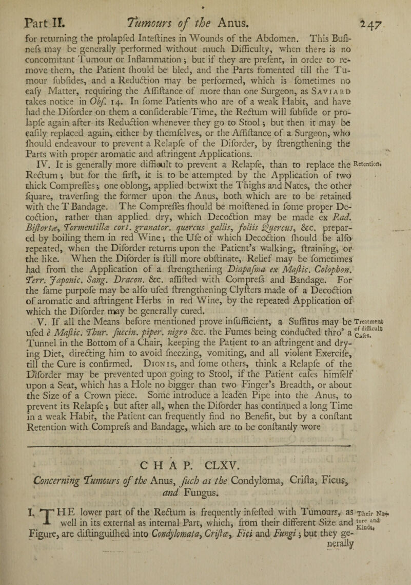 Part II. Tumours of the Anus. 247 for returning the prolapfed Inteftines in Wounds of the Abdomen. This Bufi- nefs may be generally performed without much Difficulty, when there is no concomitant Tumour or Inflammation ; but if they are prefent, in order to re¬ move them, the Patient fliould be bled, and the Parts fomented till the Tu¬ mour fubfides, and a Reduction may be performed, which is fometimes no eafy Matter, requiring the Affiftance of more than one Surgeon, as Saviabd takes notice in Obf. 14. In fome Patients who are of a weak Habit, and have had the Diforder on them a conflderable Time, the Redtum will fubfide or pro- lapfe again after its Reduction whenever they go to Stool; but then it may be eaflly replaced again, either by themfelves, or the Afliftance of a Surgeon, who fliould endeavour to prevent a Relapfe of the Diforder, by ftrengthening the Parts with proper aromatic and aftringent Applications. IV. It is generally more difficult to prevent a Relapfe, than to replace the Retention. Redtum ; but for the firfl, it is to be attempted by the Application of two thick Comprefles; one oblong, applied betwixt the Thighs and Nates, the other fquare, traverfing the former upon the Anus, both which are to be retained with the T Bandage. The Compreflfes fliould be moiftened in fome proper De- codtion, rather than applied dry, which Decodtion may be made ex R.ad. Tormentillce cort. granator. quercus gallis, foliis Quercus, &c. prepar¬ ed by boiling them in red Wine; the Ufe of which Decodtion fliould be alfo repeated, when the Diforder returns upon the Patient’s walking, draining, or the like. When the Diforder is flill more obftinate, Relief may be fometimes had from the Application of a ftrengthening Diapafma ex Majiic. Colophon. Terr. Japonic. Sang. Dracon. &c. afiifted with Comprefs and Bandage. For the fame purpofe may be alfo ufed ftrengthening Clyfters made of a Decodtion of aromatic and aftringent Herbs in red Wine, by the repeated Application of which the Diforder may be generally cured. V. If all the Means before mentioned prove infufficient, a Suffitus may be Treatment ufed e Majiic. Thur. fitccin. piper, nigro &c. the Fumes being condudted thro’ a cafe?111* Tunnel in the Bottom of a Chair, keeping the Patient to an aftringent and dry¬ ing Diet, directing him to avoid fneezing, vomiting, and all violent Exercife, till the Cure is confirmed. Dion is, and fome others, think a Relapfe of the Diforder may be prevented upon going to Stool, if the Patient eafes himfelf upon a Seat, which has a Hole no bigger than two Finger’s Breadth, or about the Size of a Crown piece. Some introduce a leaden Pipe into the Anus, to prevent its Relapfe; but after all, when the Diforder has continued a long Time in a weak Habit, the Patient can frequently find no Benefit, but by a conftant Retention with Comprefs and Bandage, which are to be conftantly wore CHAP. CLXV. Concerning Tumours of the Anus, Juch as the Condyloma, Crifta, Ficus, and Fungus. I. 'T’HE lower part of the Redtum is frequently infefted with Tumours, as Their Na*. well in its external as internal Part, which, from their different Size and £[^nd Figure, are diftinguiihed into Condfomata, Crijlce, Fici and Fungi; but they ge-