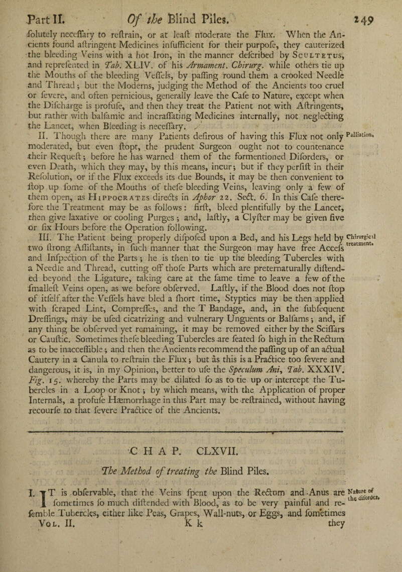 Part II. * Of the Blind Piles. *4? ■folutely neceflary to reftrain, or at lead: moderate the Flux. When the An¬ cients found aftringent Medicines infufficient for their purpofe, they cauterized the bleeding Veins with a hot Iron, in the manner defcribed by Scultetus, and reprefented in Tab. XLIV. of his Armament. Chining, while others tie up the Mouths of the bleeding Vefifels, by palling round them a crooked Needle and Thread; but the Moderns, judging the Method of the Ancients too cruel or fevere, and often pernicious, generally leave the Cafe to Nature, except when the Difcharge is profufe, and then they treat the Patient not with Aftringents, but rather with balfamic and incralfating Medicines internally, not neglecting the Lancet, when Bleeding is neceftary. ... II. Though there are many Patients defirous of having this Flux not only PalliatIon‘ moderated, but even ftopt, the prudent Surgeon ought not to countenance their Requeft; before he has warned them of the formentioned Diforders, or even Death, which they may, by this means, incur-, but if they perfift in their Refolution, or if the Flux exceeds its due Bounds, it may be then convenient to Hop up l'ome of the Mouths of thefe bleeding Veins, leaving only a few of them open, as Hippocrates diredls in Aphor 22. Sebl. 6. In this Cafe there- lore the Treatment may be as follows: firft, bleed plentifully by the Lancet, then give laxative or cooling Purges ; and, laftly, a Clyfter may be given five or fix Flours before the Operation following. III. The Patient being properly difpofed upon a Bed, and his Legs held by Chirurgicii two firong Afiiftants, in fuch manner that the Surgeon may have free Accefs treatmenu and Infpeblion of the Parts he is then to tie up the bleeding Tubercles with a Needle and Thread, cutting off thofe Parts which are preternaturally diftend- ed beyond the Ligature, taking care at the fame time to leave a few of the fmalleft Veins open, as we before obferved. Laftly, if the Blood does not flop of itfelf after the Vefifels have bled a fhort time. Styptics may be then applied with fcraped Lint, Comprefies, and the T Bandage, and, in the fubfequent Drefiings, may be ufed cicatrizing and vulnerary Unguents or Balfams -, and, if any thing be obferved yet remaining, it may be removed either by the Sciffars or Cauftic. Sometimes thefe bleeding Tubercles are feated fo high in theRedlum as to be inacceflible; and then the Ancients recommend the palling up of an aClual Cautery in a Canula to reftrain the Flux; but as this is a Practice too fevere and dangerous, it is, in my Opinion, better to ufe the Speculum Ani, Tab. XXXIV. Fig. 15. whereby the Parts may be dilated fo as to tie up or intercept the Tu¬ bercles in a Loop or Knot -, by which means, with the Application of proper Internals, a profufe Hemorrhage in this Part may be reftrained, without having recourfe to that fevere Pradtice of the Ancients. C HAP. CLXVII. The Method of treating the Blind Piles. I. tT is obfervable, that the Veins fpent upon the Redtom and - Anus are Nature^ 1 fometimes lo much diftended with Blood, as to be very painful and re- 1 s 1 femble Tubercles, either like Peas, Grapes, Wall-nuts, or Eggs, and fometimes Vol. II. K k they