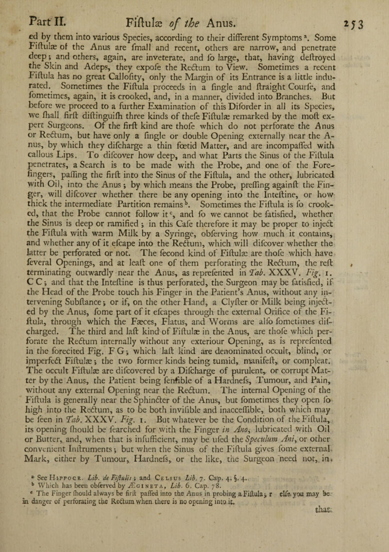 ed by them into various Species, according to their different Symptoms \ Some Fiftulae of the Anus are fmall and recent, others are narrow, and penetrate deep •, and others, again, are inveterate, and fo large, that, having deftroyed the Skm and Adeps, they expofe the ReCtum to View. Sometimes a recent Fiftula has no great CalJofity, only the Margin of its Entrance is a little indu¬ rated. Sometimes the Fiftula proceeds in a Angle and ftraight Courfe, and fometimes, again, it is crooked, and, in a manner, divided into Branches. But before we proceed to a further Examination of this Diforder in all its Species, we fliall firft diftinguifh three kinds of thefe Fiftulae remarked by the moft ex¬ pert Surgeons. Of the firft kind are thofe which do not perforate the Anus or ReCtum, but have only a fingle or double Opening externally near the A- nus, by which they difeharge a thin foetid Matter, and are incompaffed with callous Lips. To difeover how deep, and what Parts the Sinus of the Fiftula penetrates, a Search is to be made with the Probe, .and one of the Fore¬ fingers, paffmg the firft into the Sinus of the Fiftula, and the other, lubricated with Oil, into the Anus -, by which means the Probe, prefling againft the Fin¬ ger, will difeover whether there be any opening into the Inteftine, or how thick the intermediate Partition remainsb. Sometimes the Fiftula is fo crook¬ ed, that the Probe cannot follow itc, and fo we cannot be fatisfied, whether the Sinus is deep or ramified ; in this Cafe therefore it may be proper to inje<5t the Fiftula with warm Milk by a Syringe, obferving how much it contains, and whether any of it efcape into the ReCtum, which will difeover whether the latter be perforated or not. The fecond kind of Fiftula: are thofe which have feveral Openings, and at leaft one of them perforating the ReCtum, the reft terminating outwardly near the Anus, as reprefented in Tab. XXXV. Fig. i. C C •, and that the Inteftine is thus perforated, the Surgeon may be fatisfied, if the Plead of the Probe touch his Finger in the Patient’s Anus, without any in¬ tervening Subftance; or if, on the other Eland, a Clyfter or Milk being inject¬ ed by the Anus, fome part of it efcapes through the external Orifice of the Fi¬ ftula, through which the Faeces, Flatus, and Worms are alfo fometimes dif- charged. The third and laft kind of Fiftulae in the Anus, are thofe which per¬ forate the ReCtum internally without any exteriour Opening, as is reprefented in the forecited Fig. FGj which laft kind are denominated occult, blind, or imperfeCt Fiftulae \ the two former kinds being tumid, manifeft* or compleat. The occult Fiftulae are difeovered by a Difeharge of purulent,, or corrupt Mat¬ ter by the Anus, the Patient being fenfible of a Hardnefs, Tumour, and Pain, without any external Opening near the ReCtum. The internal Opening of the Fiftula is generally near the SphinCter of the Anus, but fometimes they open lo high into the ReCtum, as to be both invilible and inacceftible, both which may be feen in Tab. XXXV. Fig. i. But whatever be the Condition of the Fiftula, its opening fhould be fearched for with the Finger in Ano, lubricated with Oil or Butter, and, when that is infufHcient, may be ufed the Speculum Ani, or other convenient Inftruments; but when the Sinus of the Fiftula gives fome external, Mark, either by Tumour, Hardnefs,. or the like, the Surgeon need not,, ini b Which has been obferved by i£gineta, Lib. 6. Cap. 78. c The Finger fhould always be firlt pafTed into the Anus in probing a Fiftula5, r elfe. you may be m danger of perforating the Rettum when there is no opening into it. that.