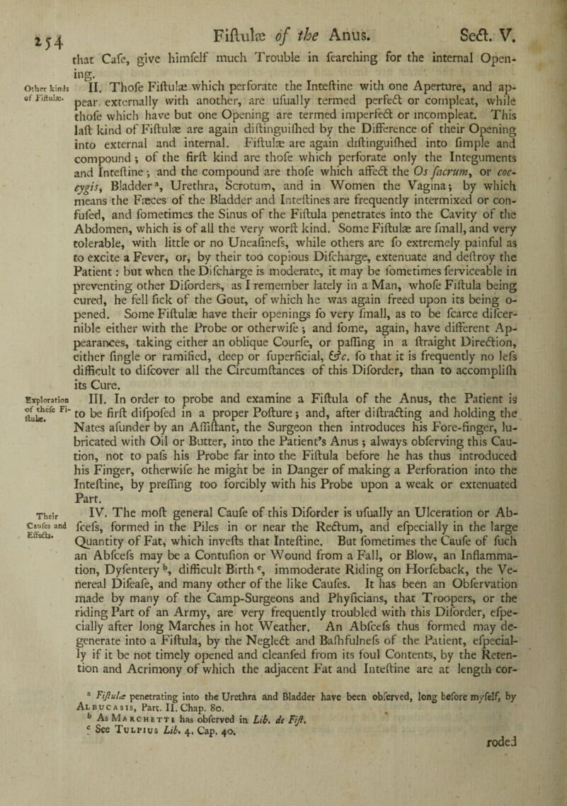 *54 Other kinds of Fiftula;. Exploration of thefe Fi- ftufce. Their 'Caufes and Effects. FiPailre of the Anus. Se&. V. that Cafe, give himfelf much Trouble in fearching for the internal Open¬ ing. . ... II. Thofe Fiftulae which perforate the Inteftine with one Aperture, and ap¬ pear externally with another, are ufually termed perfeft or compleat, while thofe which have but one Opening are termed imperfetft or mcompleat. This laft kind of Fiftulae are again diftinguilhed by the Difference of their Opening into external and internal. Fiftulae are again diftinguifhed into fimple and compound ; of the firft kind are thofe which perforate only the Integuments and Inteftine •, and the compound are thofe which affed the Os facrum, or coc- cygiSy Bladder3, Urethra, Scrotum, and in Women the Vagina; by which means the Faeces of the Bladder and Inteftines are frequently intermixed or con- fufed, and fometimes the Sinus of the Fiftula penetrates into the Cavity of the Abdomen, which is of all the very w'orft kind. Some Fiftute are fmall, and very tolerable, with little or no Uneafmefs, while others are fo extremely painful as to excite a Fever, or, by their too copious Difcharge, extenuate and deftroy the Patient: but when the Difcharge is moderate, it may be fometimes ferviceable in preventing other Diforders, as I remember lately in a Man, whofe Fiftula being cured, he fell ftek of the Gout, of which he was again freed upon its being o- pened. Some Fiftulae have their openings fo very fmall, as to be fcarce difeer- nible either with the Probe or otherwife ; and fome, again, have different Ap¬ pearances, taking either an oblique Courfe, or palling in a ftraight Diredion, either ftngle or ramified, deep or fuperficial, Cfr. fo that it is frequently no lefs difficult to difeover all the Circumftances of this Diforder, than to accomplifh its Cure. III. In order to probe and examine a Fiftula of the Anus, the Patient is to be firft difpofed in a proper Pofture; and, after diftrading and holding the Nates afunder by an Affiftant, the Surgeon then introduces his Fore-finger, lu¬ bricated with Oil or Butter, into the Patient’s Anus ; always obferving this Cau¬ tion, not to pafs his Probe far into the Fiftula before he has thus introduced his Finger, otherwife he might be in Danger of making a Perforation into the Inteftine, by preffing too forcibly with his Probe upon a weak or extenuated Part. IV. The moft general Caufe of this Diforder is ufually an Ulceration or Ab- feefs, formed in the Piles in or near the Redum, and efpecially in the large Quantity of Fat, which invefts that Inteftine. But fometimes the Caufe of fuch an Abfcefs may be a Contufion or Wound from a Fall, or Blow, an Inflamma¬ tion, Dyfentery b, difficult Birth c, immoderate Riding on Horfeback, the Ve¬ nereal Difeafe, and many other of the like Caufes. It has been an Obfervation made by many of the Camp-Surgeons and Phyficians, that Troopers, or the riding Part of an Army, are very frequently troubled with this Diforder, elpe- cially after long Marches in hot Weather. An Abfcefs thus formed may de¬ generate into a Fiftula, by the Negled and Bafhfulnefs of the Patient, efpecial¬ ly if it be not timely opened and cleanfed from its foul Contents, by the Reten¬ tion and Acrimony of which the adjacent Fat and Inteftine are at length cor- a Fijlulcs penetrating into the Urethra and Bladder have been obferved, long before myfelf, by Albucasis, Part. II. Chap. 80. b As Marchetti has obferved in Lib. de Fiji. c See Tulpius Lib. 4, Cap. 40. roded