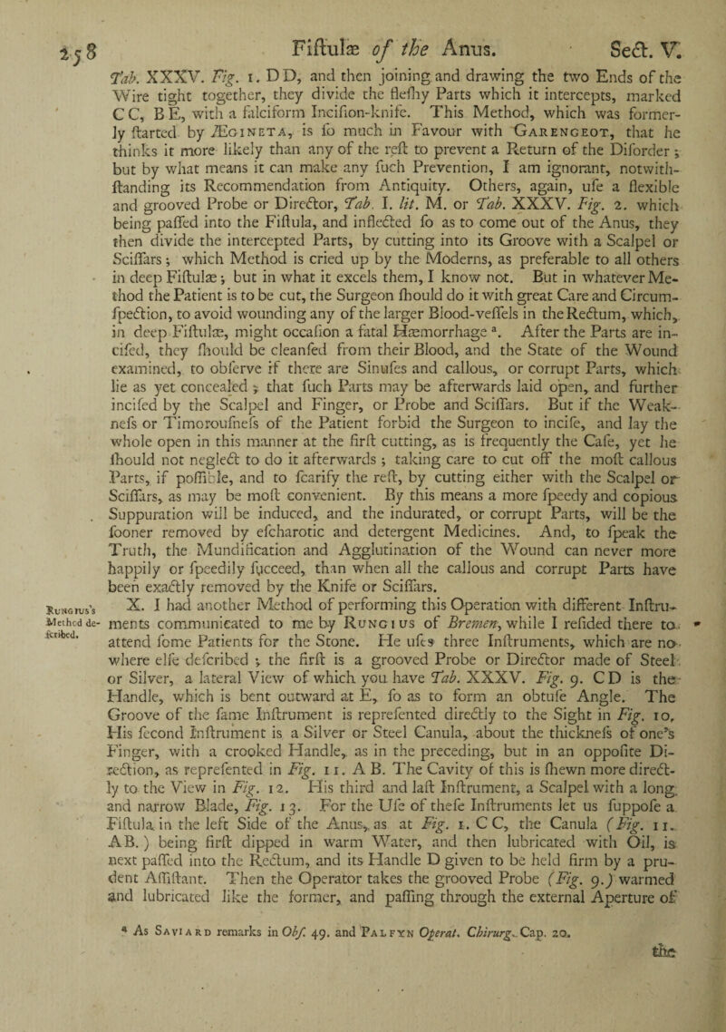 Fab. XXXV. Fig. i.DD, and then joining and drawing the two Ends of the Wire tight together, they divide the flefhy Parts which it intercepts, marked CC, BE, with a falciform Incifion-knife. This Method, which was forfner- Jy ftarted by JEgineta, is fo much in Favour with Garengeot, that he thinks it more likely than any of the reft to prevent a Return of the Diforder ; but by what means it can make any fuc'h Prevention, I am ignorant, notwith- ftanding its Recommendation from Antiquity. Others, again, ufe a flexible and grooved Probe or Director, Fab. I. lit. M. or Fab. XXXV. Fig. 2. which being paffed into the Fiflula, and infledled fo as to come out of the Anus, they then divide the intercepted Parts, by cutting into its Groove with a Scalpel or Sciflars; which Method is cried up by the Moderns, as preferable to all others in deep Fiftulae ; but in what it excels them, I know not. But in whatever Me¬ thod the Patient is to be cut, the Surgeon fhould do it with great Care and Circum- fpedtion, to avoid wounding any of the larger Blood-veflfels in theRedlum, which, in deep Fiftulae, might occafion a fatal Haemorrhage a. After the Parts are in¬ ched, they fhould be cleanfed from their Blood, and the State of the Wound examined, to ohlerve if there are Sinufes and callous, or corrupt Parts, which lie as yet concealed j that fuch Parts may be afterwards laid open, and further incifed by the Scalpel and Finger, or Probe and Sciflars. But if the Weak— nefs or Timoroufnefs of the Patient forbid the Surgeon to incife, and lay the whole open in this manner at the fir ft cutting, as is frequently the Cafe, yet he fhould not negledt to do it afterwards ; taking care to cut off the moft callous Parts, if poflible, and to fcarify the reft, by cutting either with the Scalpel or Sciflars, as may be moft convenient. By this means a more fpeedy and copious. Suppuration will be induced, and the indurated, or corrupt Parts, will be the fooner removed by efcharotic and detergent Medicines. And, to fpeak the Truth, the Mundification and Agglutination of the Wound can never more happily or fpeedily fycceed, than when all the callous and corrupt Parts have been exadtly removed by the Knife or Sciflars. X. I had another Method of performing this Operation with different Inftru- ments communicated to me by Rung 1 us of Bremen, while I refided there to* attend feme Patients for the Stone. Fie lifts three Inftruments, which are no¬ where elfe deferibed •, the firft is a grooved Probe or Director made of Steel or Silver, a lateral View of which you. have Fab. XXXV. Fig. 9. CD is the Handle, which is bent outward at E, fo as to form an obtufe Angle. The Groove of the fame Inftrument is reprefented diredtiy to the Sight in Fig. io, His fecond Inftrument is a Silver or Steel Canula, about the thicknefs of one’s Finger, with a crooked Handle,, as in the preceding, but in an oppofite Di- ledtion, as reprefented in Fig. 11. A B. The Cavity of this is fhewn more diredb ly to the View in Fig. 12. His third and laft Inftrument, a Scalpel with a long, and narrow Blade, Fig. 13. For the Ufe of thefe Inftruments let us fuppofe a. Fiflula in the left Side of the Anus,, as at Fig. 1, C C, the Canula (Fig. n. AB.) being firft dipped in warm Water, and then lubricated with Oil, is, next pafled into the Redtum, and its Handle D given to be held firm by a pru¬ dent Afliftant. Then the Operator takes the grooved Probe (Fig. 9.) warmed and lubricated like the former, and pafling through the external Aperture of * As Saviard remarks in Ob/. 49. and Palfxn Operat. Chirurg.. Cap. 20. the
