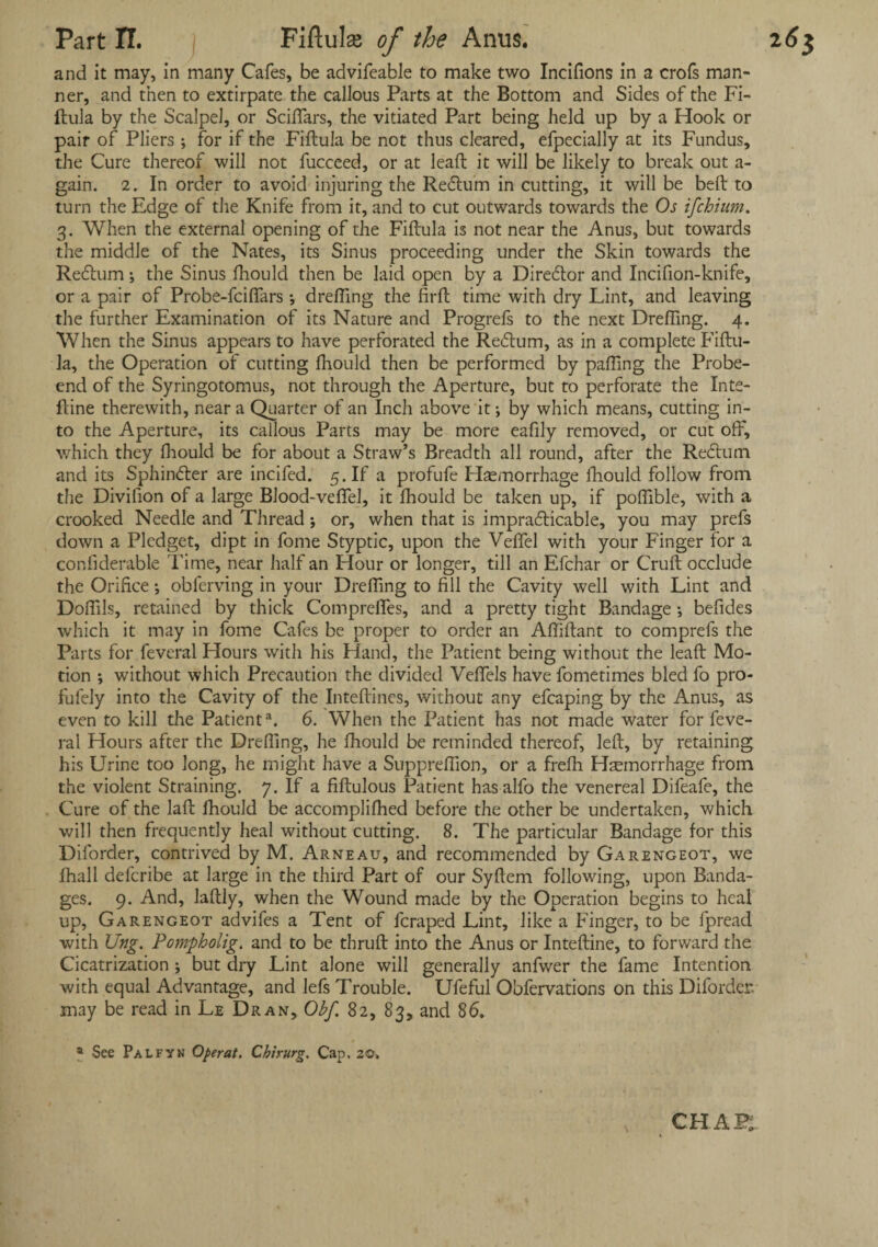 and it may, in many Cafes, be advifeable to make two Incifions in a crofs man¬ ner, and then to extirpate the callous Parts at the Bottom and Sides of the Fi¬ ftula by the Scalpel, or Sciffars, the vitiated Part being held up by a Hook or pair of Pliers ; for if the Fiftula be not thus cleared, efpecially at its Fundus, the Cure thereof will not fucceed, or at lead; it will be likely to break out a- gain. 2. In order to avoid injuring the Recftum in cutting, it will be belt to turn the Edge of the Knife from it, and to cut outwards towards the Os ifchium. 3. When the external opening of the Fiftula is not near the Anus, but towards the middle of the Nates, its Sinus proceeding under the Skin towards the Redtum; the Sinus fhould then be laid open by a Diredtor and Incifion-knife, or a pair of Probe-fciflars ; dreffing the firft time with dry Lint, and leaving the further Examination of its Nature and Progrefs to the next Drefling. 4. When the Sinus appears to have perforated the Redtum, as in a complete Fiftu- Ja, the Operation of cutting fhould then be performed by palling the Probe- end of the Syringotomus, not through the Aperture, but to perforate the Inte- ftine therewith, near a Quarter of an Inch above it •, by which means, cutting in¬ to the Aperture, its callous Parts may be more eafily removed, or cut off, which they fhould be for about a Straw’s Breadth all round, after the Redlutrt and its Sphindter are incifed. 5. If a profufe Haemorrhage fhould follow from the Divifion of a large Blood-veffel, it fhould be taken up, if poffible, with a crooked Needle and Thread; or, when that is impracticable, you may prefs down a Pledget, dipt in fome Styptic, upon the Veffel with your Finger for a confiderable Time, near half an Hour or longer, till an Efchar or Cruft occlude the Orifice; obferving in your Dreffing to fill the Cavity well with Lint and Doffils, retained by thick Compreffes, and a pretty tight Bandage •, befides which it may in fome Cafes be proper to order an Affiftant to comprefs the Parts for feveral Hours with his Hand, the Patient being without the leaft Mo¬ tion •, without which Precaution the divided Veflels have fometimes bled fo pro- fufely into the Cavity of the Inteftines, without any efcaping by the Anus, as even to kill the Patient3. 6. When the Patient has not made water for feve¬ ral Hours after the Dreffing, he fhould be reminded thereof, left, by retaining his Urine too long, he might have a Supprefflon, or a frefh Haemorrhage from the violent Straining. 7. If a fiftulous Patient has alfo the venereal Difeafe, the Cure of the laft fhould be accomplifhed before the other be undertaken, which will then frequently heal without cutting. 8. The particular Bandage for this Diforder, contrived by M. Arneau, and recommended by Garengeot, we fhall deferibe at large in the third Part of our Syftem following, upon Banda¬ ges. 9. And, laftly, when the Wound made by the Operation begins to heal up, Garengeot advifes a Tent of feraped Lint, like a Finger, to be fpread with Ung. Pompholig. and to be thruft into the Anus or Inteftine, to forward the Cicatrization ; but dry Lint alone will generally anfwer the fame Intention with equal Advantage, and lefs Trouble. Ufeful Obfervations on this Diforder may be read in Le Dran, Obf 82, 83, and 86. a See Palfyn Operat. Chirurg. Cap. 20. CHAP;