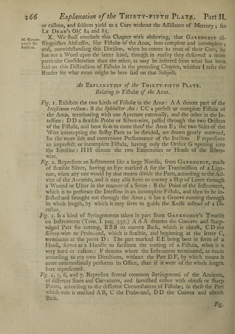 M. Garen shot’s Di- flindtion. or callous, and feldom yield to a Cure without the Afliftance of Mercury ; fee Le Dran’s Obf. 84 and 85. X. We fhall conclude this Chapter with obferving, that Garengeot di- ftinguifhes Abfceffes, like Fiftulae of the Anus, into complete and incomplete ; and, notwithftanding this Divifion, when he comes to treat of their Cure, he has not a Word upon the latter kind, though in reality they deferved a more particular Confideration than the other, as may be inferred from what has been laid on this Diftindion of Fiftulae in the preceding Chapter, whither I refer the Reader for what more might be here faid on that Subjed. An Explanation of the Thirty-fifth Plate. Relating to Fiftulse of the Anus. Fig. 1. Exhibits the two kinds of Fiftulae in the Anus: A A denote part of the Intefiinum re Aim: B the Sphinffer Ani: CC a perfed qr complete Fiftula of the Anus, terminating with one Aperture externally, and the other in the In¬ teftine : DD a flexible Probe or Silver-wire, palled through the two Orifices of the Fiftula, and bent foas to come thro* the Anus E •, the two Sides of the Wire intercepting the flelhy Parts to be divided, are drawn gently outward, for the more fafe and convenient Performance of the Incifion. F reprefents an imperfed or incomplete Fiftula, having only the Orifice G opening into the Inteftine: H H denote the two Extremities or Heads of the Silver- wire. Fig. 2. Reprefents an Inftrument like a large Needle, from Garengeot, made of flexible Silver, having an Eye marked A for the Tranfmiflion of a Liga¬ ture, when any one would by that means divide the Parts, according to the Ad¬ vice of the Ancients, and it may alfo ferve to convey a Slip of Linen through a Wound or Ulcer in the manner of a Seton : B the Point of the Inftrument, which is to perforate the Inteftine in an incomplete Fiftula, and then to be in- fleded and brought out through the Anus; it has a Groove running through its whole length, by which it may ferve to guide the Knife inftead of a Di- redor. Fig, 3. Is a kind of Syringotomus taken in part from Garengeot’s Treatife on Inftruments (Tom. I. pag. 337.) AAA denotes the Concave and fharp- edged Part for cutting, B B B its convex Back, which is obtufe, C D the Silver-wire or Probe-end, which is flexible, and beginning at the letter C, terminates at the point D : The part marked EE being bent in form of a Hook, ferves as a Handle to facilitate the cutting of a Fiftula, when it is very hard or callous: F denotes where the Inftrument terminated, as made according to my own Diredions, without the Part D F, by which means it more commodioufly performs its Office, than if it were of the whole length here reprefented. Fig. 4, 5, 6, and 7. Reprefent feveral common Syringotomi of the Ancients,., of different Sizes and Curvatures, and fbrnifhed either with obtufe or ftiarp- Points, according to the different Circumftances of Fiftuke; in thefe the Part which cuts is marked A B,. C the Probe-end,. D D the Convex and obtufe Back. Fig*