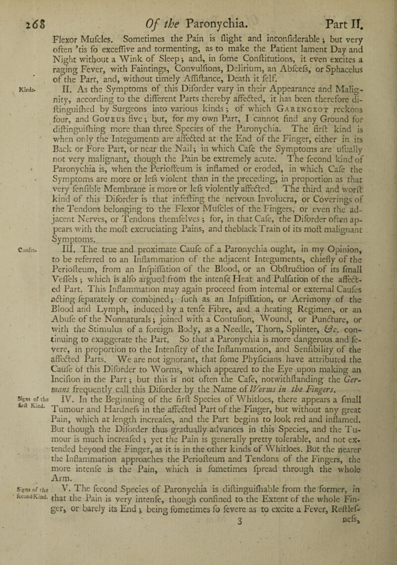 Flexor Mufcles. Sometimes the Pain is flight and inconfiderable ; but very often ’tis fo exceffive and tormenting, as to make the Patient lament Day and Night without a Wink of Sleep ; and, in fome Conflitutions, it even excites a raging Fever, with Faintings, Convulfions, Delirium, an Abfcefs, or Sphacelus of the Part, and, without timely Afliftance, Death it felf. Kinds. II. As the Symptoms of this Diforder vary in their Appearance and Malig¬ nity, according to the different Parts thereby affecfted, it has been therefore di- ftinguifhed by Surgeons into various kinds; of which Garengeot reckons four, and Goueus live; but, for my own Part, I cannot find any Ground for diftinguifhing more than three Species of the Paronychia. The firft kind is when only the Integuments are affedted at the End of the Finger, either in its Back or Fore Part, or near the Nail; in which Cafe the Symptoms are ufually not very malignant, though the Pain be extremely acute. The fecond kind of Paronychia is, when the Periofteum is inflamed or eroded, in which Cafe the Symptoms are more or lels violent than in the preceding, in proportion as that very fenfible Membrane is more or lefs violently affedted. The third and worflr kind of this Diforder is that infefting the nervous Involucra, or Coverings of the Tendons belonging to the Flexor Mufcles of the Fingers, or even the ad¬ jacent Nerves, or Tendons themfelves; for, in that Cafe, the Diforder often ap¬ pears with the moil excruciating Pains, and theblack Train of its moft malignant Symptoms. Cuufcs* III. The true and proximate Caufe of a Paronychia ought, in my Opinion, to be referred to an Inflammation of the adjacent Integuments, chiefly of the Periofteum, from an Infpiflfation of the Blood, or an Obltrudtion of its fmall Veffels ; which is alfo argued from the intenfe Heat and Pulfation of the afledt- ed Part. This Inflammation may again proceed from internal or external Caufes adting feparately or combined; fuch as an Infpilfation, or Acrimony of the Blood and Lymph, induced by a tenfe Fibre, and a heating Regimen, or an Abide of the Nonnaturals; joined with a Contufion, Wound, or Pundture, or with the Stimulus of a foreign Body, as a Needle, Thorn, Splinter, CL. con¬ tinuing to exaggerate the Part. So that a Paronychia is more dangerous and fe- vere, in proportion to the Intenfity of the Inflammation, and Senfibility of the affedted Parts. We are not ignorant, that fome Phyficians have attributed the Caufe of this Diforder to Worms, which appeared to the Eye upon making an Incifion in the Part; but this is not often the Cafe, notwithftanding the Ger¬ mans frequently call this Diforder by the Name of Worms in the Fingers. signs of the IV. In the Beginning of the firfb Species of Whitloes, there appears a fmall Kind. Tumour and Hardnefs in the affedled Part of the Finger, but without any great Pain, which at length increafes, and the Part begins to look red and inflamed. But though the Diforder thus gradually advances in this Species, and the Tu¬ mour is much increafed ; yet the Pain is generally pretty tolerable, and not ex- • tended beyond the Finger, as it is in the other kinds of Whitloes. But the nearer the Inflammation approaches the Periofteum and Tendons of the Fingers, the more intenfe is the Pain, which is fometimes fpread through the whole Arm. signs of the V. The fecond Species of Paronychia is diftinguifhable from the former, in fecond Kind, that the Pain is very intenfe, though confined to the Extent of the whole Fin¬ ger, or barely its End y being fometimes fo fevere as to excite a Fever, Reftlef- 3 aefs.