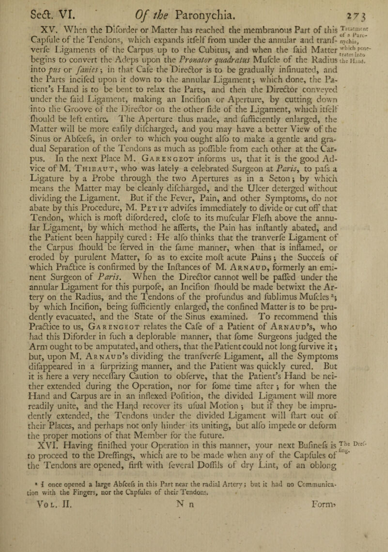 XV. When the Diforder or Matter has reached the membranous Part of this ^V3j>m£nt Capfule of the Tendons, which expands itfelf from under the annular and tranf- nychia, verfe Ligaments of the Carpus up to the Cubitus, and when the faid Matter ^e^ptee' begins to convert the Adcps upon the Pronator quadratus Mufcle of the Radius the into pus or fames \ in that Cafe the Director is to be gradually infinuated, and the Parts incifed upon it down to the annular Ligament •, which done, the Pa¬ tient’s Hand is to be bent to relax the Parts, and then the Director conveyed under the faid Ligament, making an Incifion or Aperture, by cutting down into the Groove of the Director on the other fide of the Ligament, which itfelf fhould be left entire. The Aperture thus made, and fufficiently enlarged, the Matter will be more eafily difcharged, and you may have a better View of the Sinus or Abfcefs, in order to which you ought alfo to make a gentle and gra¬ dual Separation of the Tendons as much as poffible from each other at the Car¬ pus. In the next Place M. Garengeot informs us, that it is the good Ad¬ vice of M. Thibaut, who was lately a celebrated Surgeon at Paris, to pafs a Ligature by a Probe through the two Apertures as in a Seton; by which means the Matter may be cleanly difcharged, and the Ulcer deterged without dividing the Ligament. But if the Fever, Pain, and other Symptoms, do not abate by this Procedure, M. Petit advifes immediately to divide or cut off that Tendon, which is mold difordered, clofe to its mufcular Flefh above the annu¬ lar Ligament, by which method he afierts, the Pain has inflantly abated, and the Patient been happily cured : He alfo thinks that the tranverfe Ligament of the Carpus fhould be ferved in the fame manner, when that is inflamed, or eroded by purulent Matter, fo as to excite mod acute Pains; the Succels of which Practice is confirmed by the Inftances of M. Arnaud, formerly an emi¬ nent Surgeon of Paris. When the Director cannot well be palled under the annular Ligament for this purpofe, an Incifion fhould be made betwixt the Ar¬ tery on the Radius, and the Tendons of the profundus and fublimus Mufclesa; by which Incifion, being fufficiently enlarged, the confined Matter is to be pru¬ dently evacuated, and the State of the Sinus examined. To recommend this Practice to us, Garengeot relates the Cafe of a Patient of Arnaud’s, who had this Diforder in fuch a deplorable manner, that fome Surgeons judged the Arm ought to be amputated, and others, that the Patient could not long furvive it; but, upon M. Arnaud’s dividing the tranfverfe Ligament, all the Symptoms difappeared in a furprizing manner, and the Patient was quickly cured. But it is here a very neceflary Caution to obferve, that the Patient’s Hand be nei¬ ther extended during the Operation, nor for fome time after ; for when the Hand and Carpus are in an indexed Pofition, the divided Ligament will more readily unite, and the Harjd recover its ufual Motion *, but if they be impru¬ dently extended, the Tendons under the divided Ligament will Hart out of their Places, and perhaps not only hinder its uniting, but alfo impede or deform the proper motions of that Member for the future. XVI. Having finifhed your Operation in this manner, your next Bufinefs is The Drcl* to proceed to the Dreffings, which are to be made when any of the Capfules of * the Tendons are opened, firfi: with feveral Doffils of dry Lint, of an oblong * I once opened a large Abfcefs in this Part near the radial Artery; but it had no Communica¬ tion with the Fingers, nor the Capfules of their Tendons. Vo l.. II. N n Form-*