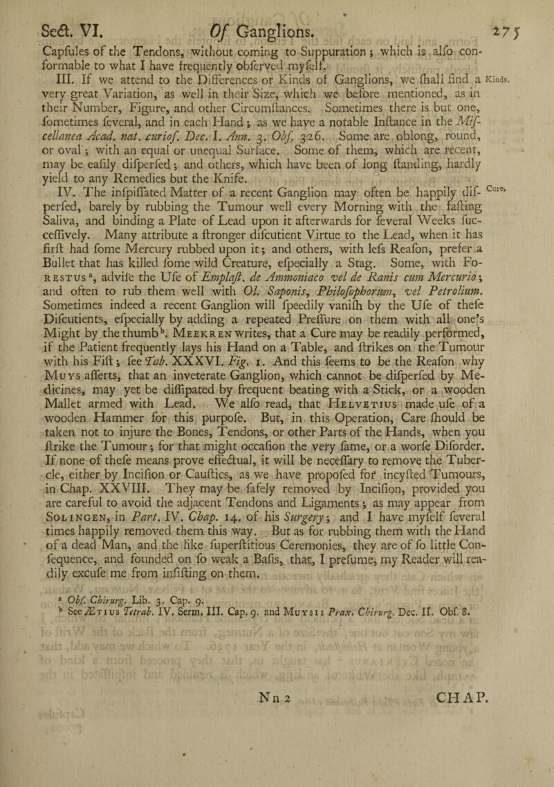 Scd. VI. Of Ganglions. 27 J Capfules of the Tendons, without coming to Suppuration ; which is alfo con¬ formable to what I have frequently obferved myfelf. III. If we attend to the Differences or Kinds of Ganglions, we fhali find a Kinds, very great Variation, as well in their Size, which we before mentioned, as in their Number, Figure, and other Circumftances. Sometimes there is but one, fometimes feveral, and in each Hand ; as we have a notable Indance in the Mif- cellanea Acad. nat. ruriof. Dec. I. Ann. 3. Obf. 326. Some are oblong, round, or oval j with an equal or unequal Surface. Some of them, which are recent, may be ealily difperfed j and others, which have been of long (landing, hardly yield to any Remedies but the Knife. IV. The infpiffated Matter of a recent Ganglion may often be happily dif- Cure* perfed, barely by rubbing the Tumour well every Morning with the fading Saliva, and binding a Plate of Lead upon it afterwards for feveral Weeks fuc- ceflively. Many attribute a dronger difeutient Virtue to the Lead, when it has fird had fome Mercury rubbed upon it; and others, with lefs Reafon, prefer a Bullet that has killed fome wild Creature, efpecially a Stag. Some, with Fo¬ re st usa, advil'e the Ufe of Emplqfl. de Ammoniac0 vel de Ranis cum Mercurio \ and often to rub them well with 01. Saponis, Philofopborum, vel Peirolium. Sometimes indeed a recent Ganglion will fpeedily vanifh by the Ufe of thefe Difcutients, efpecially by adding a repeated Preffure on them with all one’s Might by thethumbk Meekren writes, that a Cure may be readily performed, if the Patient frequently lays his Hand on a Table, and drikes on the Tumour with his Fid j fee 'Tab. XXXVI. Fig. 1. And this feems to be the Reafon why Muys aflerts, that an inveterate Ganglion, which cannot be difperfed by Me¬ dicines, may yet be diflipated by frequent beating with a Stick, or a wooden Mallet armed with Lead. We alfo read, that Helvetius made ufe of a wooden Hammer for this purpofe. But, in this Operation, Care (hould be taken not to injure the Bones, Tendons, or other Parts of the Hands, when you drike the Tumour*, for that might occafion the very fame, or a worfe Diforder. If none of thefe means prove effectual, it will be neceffary to remove the Tuber¬ cle, either by Incifion or Caudics, as we have propofed for* incyded Tumours, in Chap. XXVIII. They may be fafely removed by Incifion, provided you are careful to avoid the adjacent Tendons and Ligaments; as may appear from Sol ingen, in Part. IV. Chap. 14. of his Surgery, and I have myfelf feveral times happily removed them this way. But as for rubbing them with the Hand of a dead Man, and the like fuperditious Ceremonies, they are of fo little Con- fequence, and founded on fo weak a Bafis, that, I prefumej my Reader will rea¬ dily excufe me from infiding on them. 8 Ohf Chirurg. Lib. 3. Cap. 9. b See A)tius Tetrab. IV. Serm. III. Cap. 9. and Muvsi 1 Prax, Chirurg. Dec. II. Obf. 8.