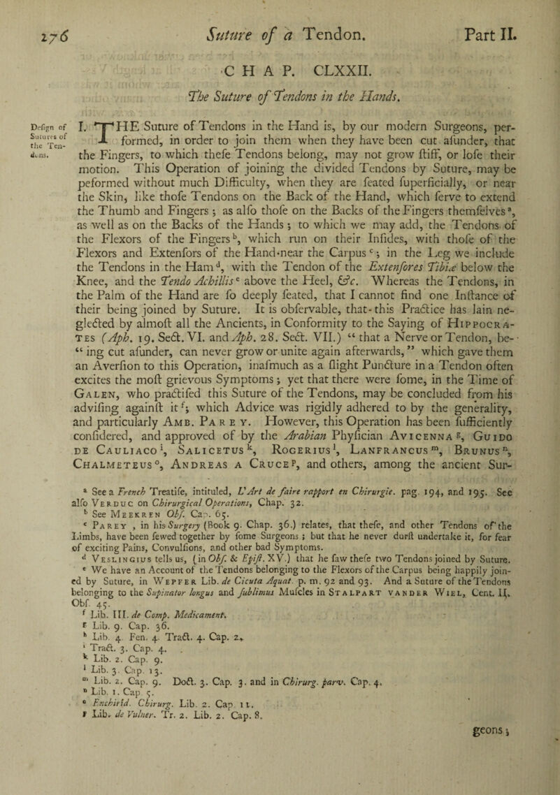 Defign of Sutures of the Ten¬ dons. ■CHAP. CLXXII. The Suture of Tendons in the Hands. I. *T*HE Suture of Tendons in the Hand is, by our modern Surgeons, pcr- Jl formed, in order to join them when they have been cut afunder, that the Fingers, to which thefe Tendons belong, may not grow ftiff, or lofe their motion. This Operation of joining the divided Tendons by Suture, may be peformed without much Difficulty, when they are feated fuperficially, or near the Skin, like thofe Tendons on the Back of the Hand, which ferve to extend the Thumb and Fingers ; as alfo thofe on the Backs of the Fingers themfelves®, as well as on the Backs of the Hands; to which we may add, the Tendons of the Flexors of the Fingersb, which run on their Infides, with thofe of the Flexors and Extenfors of the Hand-near the Carpus cin the I,eg we include the Tendons in the Hamd, with the Tendon of the Extenfores Tibiae below the Knee, and the Tendo Achillisc above the Heel, &c. Whereas the Tendons, in the Palm of the Hand are fo deeply feated, that I cannot find one Inftance of their being joined by Suture. It is obfervable, that-this Practice has lain ne¬ glected by almoft all the Ancients, in Conformity to the Saying of Hippocra¬ tes (Aph. 19. Sect. VI. zndAph. 28. Sect. VII.) “ that a Nerve or Tendon, be-- “ ing cut afunder, can never grow or unite again afterwards,” which gave them an Averfion to this Operation, inafmuch as a flight Puncture in a Tendon often excites the moll grievous Symptoms; yet that there were fome, in the Time of Galen, who practifed this Suture of the Tendons, may be concluded from his advifing againft itf; which Advice was rigidly adhered toby the generality, and particularly Amb. Pa r e y. However, this Operation has been fufficiently confidered, and approved of by the Arabian Phyfician Avicenna h Guido DE CauLIACO1, SALICETUSk, RoCERIUS1, LaNFRANCUS m, BRUNUS n, Chalmeteus0, Andreas a Crucep, and others, among the ancient Sur- a See a Trench Treatife, intituled, VArt de faire rapport en Chirurgie. pag. 194, and 195. See alfo Verduc on Chirurgical Operations, Chap. 32. b See Meekren Oh/. Can. 65. e Parey , in his Surgery (Book 9. Chap. 36.) relates, that thefe, and other Tendons of'the Limbs, have been fewed together by fome Surgeons ; but that he never durft undertake it, for fear of exciting Pains, Convulfions, and other bad Symptoms. d Veslingius tells us, (in Oh/. Sc Epi/i.XV.) that he faw thefe two Tendons joined by Suture. e We have an Account of the Tendons belonging to the Flexors of the Carpus being happily join¬ ed by Suture, in Wepfer Lib. de Cicuta Aquat. p. m. 92 and 93. And a Suture of the Tendons belonging to the Supinator lor.gus and J,ublimui Mufcles in St a lpa rt vander Wiel, Cent. IV Obf 45. f Lih. III. de Comp. Medicament. f Lib. 9. Cap. 36. h Lib. 4 Fen. 4. Traft. 4. Cap. 2.„ 1 Trad. 3. Cap. 4. k Lib. 2. Cap. 9. 1 Lib. 3. Cap. 1 3. m Lib. 2. Cap. 9. Doft. 3. Cap. 3. and in Cbirurg. parv. Cap, 4. n Lib. 1. Cap 5. 0 Enchirid. Cbirurg. Lib. 2. Cap. it. f Lib.- de Vulner. Tr. 2. Lib. 2. Cap. 8. geons i