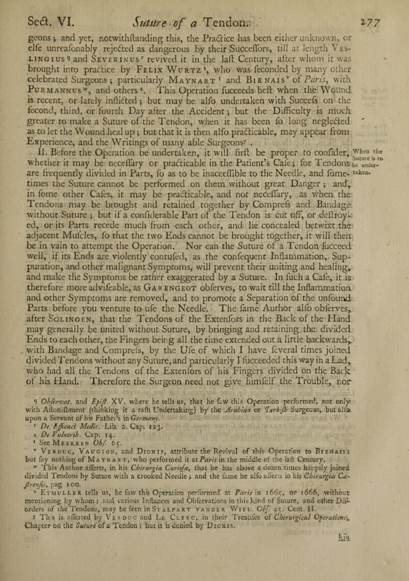 geons; and yet, notwithftanding this, the PraCH.ce has been either unknown, or elfe unreafonably rejected as dangerous by their Succeffors, till at length Ves- lingius and Severinus' revived it in the laft Century, after whom it was brought into practice by Felix Wurtzs, who was fecondcd by many other celebrated Surgeons; particularly Maynart1 and Bie naisv of Paris, with Pu rmannusw, and othersx. This Operation fucceeds beft when the Wound is recent, or lately inflicted ; but may be alfo undertaken with Succefs on the fecond, third, or fourth Day after the Accident •, but the * Difficulty is much greater to make a Suture of the Tendon, when it has been fo long neglected as to let the Wound heal up; but that it is then alfo practicable, may appear from Experience, and the Writings of many able Surgeons'/ . II. Before the Operation be undertaken, it will firft be proper to confider, v/hen ,the whether it may be neceffary or practicable in the Patient’s Cafe; for Tendons be under- are frequently divided in Parts, fo as to be inacceffible to the Needle, and fome- taken* times the Suture cannot be performed on them without great Danger ; and, in fome other Cafes, it may be practicable, and not neceffary, as when the Tendons may be brought and retained together by Comprefs and Bandage without Suture ; but if a confiderable Part of the Tendon is cut off, or deftroy- ed, or its Parts recede much from each other, and lie concealed betwixt the adjacent Mulcles, fo that the two Ends cannot be brought together, it will then be in vain to attempt the Operation. Nor can the Suture of a Tendon fucceed well, if its Ends are violently contufed, as the confequent Inflammation, Sup¬ puration, and other malignant Symptoms, will prevent their uniting and healing, and make the Symptoms be rather exaggerated by a Suture. In fuch a Cafe, it is therefore more advifeable, as Garengeot obferves, to wait till the Inflammation and other Symptoms are removed, and to promote a Separation of the unfound Parts before you venture to life the Needle. The fame Author alfo obferves, after Soling en, that the Tendons of the Extenfors in the Back of the Hand may generally be united without Suture, by bringing and retaining the divided Ends to each other, the Fingers beirg all the time extended out a little backwards, . with Bandage and Comprefs, by the Ufe of which I have feveral times joined divided Tendons without any Suture, and particularly I fucceeded this way in a Lad, who had all the Tendons of the Extenfors of his Fingers divided on the Back of his Hand. Therefore the Surgeon need not give himfelf the Trouble, nor S Ohfervat. and Epifi. XV. where he tells us, that he faw this Operation performed, not only with Aftonilhment (thinking it a rafh Undertaking) by the Arabian or Eurkijb Surgeoas, but alia, upon a Servant of his Father’s in Germany. r De EJJicaci Medic. Lib. 2. Cap. 123. s De Vulnerib. Cap. 14. * See Meekren Obf. 65. v Vekbuc, Vaugion, and Dzonis, attribute the Revival of this Operation to BrEtiAisj but fay nothing of Mayna rt, who performed it at Paris in the middle of the laft Century. w This Author afferts, in his Cbirurgia Curioja, that he has above a doz.en times happily joined divided Tendons by Suture with a crooked Needle ; and the fame he alfo aliens in his Cbirurgia Ca~ JlrenJis, pag i oq. x Etmuller. tells us, he faw this Operation performed at Paris in 166c;, or 1666, without mentioning by whom; and various Inftances and Obfervations in this kind of Suture, and other DrT- orders of the Tendons, may be feen in Stalpart vander Wiel. Gbf. 45. Cent. 11. y Th s is aliened by Verduc and Le Clerc,. in their Treadles of Chirurgical Operations Chapter on the Suture of a Tendon; but it is denied by Dio mis. Ms.