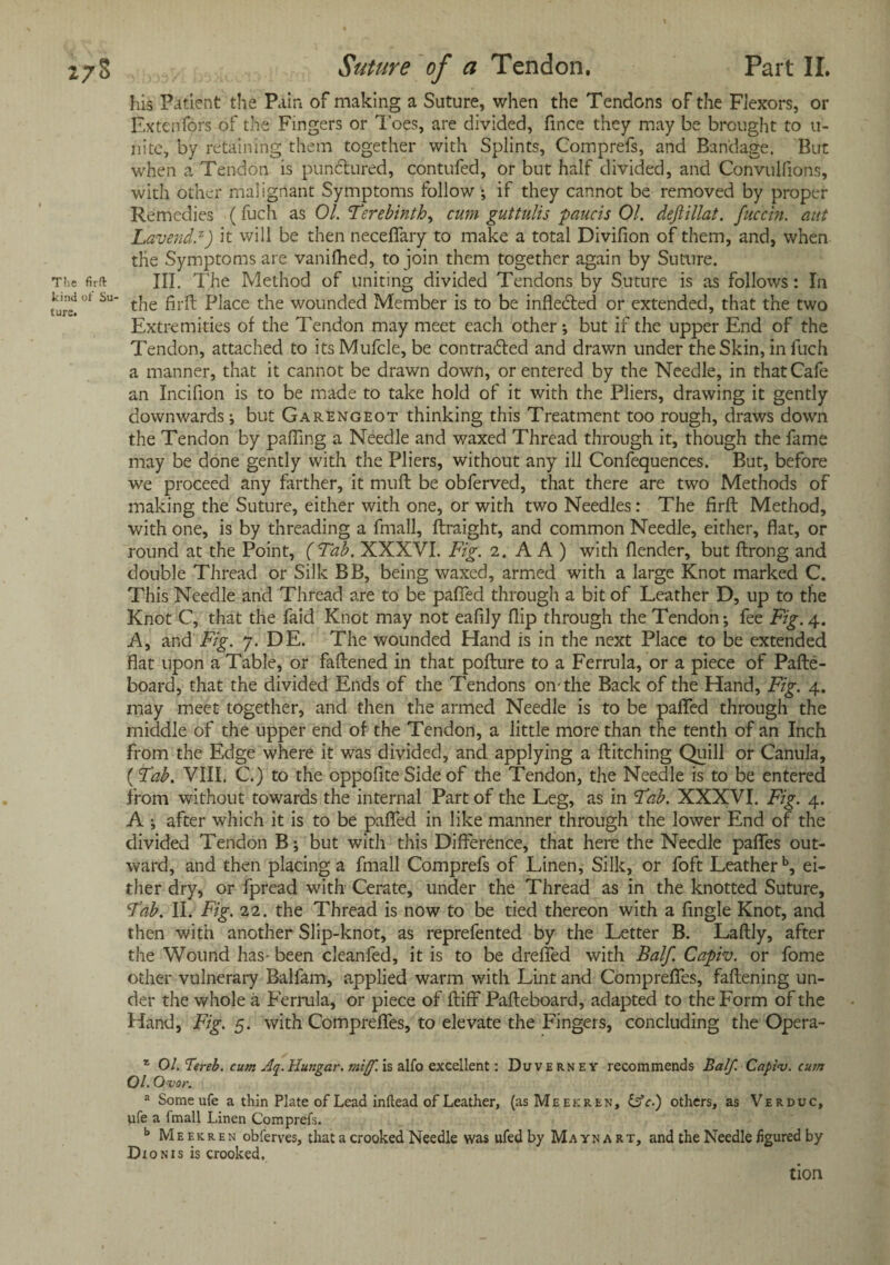 his Patient the Pain of making a Suture, when the Tendons of the Flexors, or Extenfdrs of the Fingers or 1'oes, are divided, firice they may be brought to u- liite, by retaining them together with Splints, Comprefs, and Bandage. But when a Tendon is punctured, contufed, or but half divided, and Convulfions, with other malignant Symptoms follow ; if they cannot be removed by proper Remedies (fuch as 01. Terebinth, cum guttulis paucis 01. deftillat. fuccin. ant Lavend.z) it will be then neceffary to make a total Divifion of them, and, when the Symptoms are vanifhed, to join them together again by Suture. The firft III. The Method of uniting divided Tendons by Suture is as follows: In kind ot su- tjie piaCe the wounded Member is to be infledted or extended, that the two Extremities of the Tendon may meet each other*, but if the upper End of the Tendon, attached to itsMufcle, be contradfed and drawn under the Skin, in inch a manner, that it cannot be drawn down, or entered by the Needle, in that Cafe an Incifion is to be made to take hold of it with the Pliers, drawing it gently downwards; but Garengeot thinking this Treatment too rough, draws down the Tendon by palling a Needle and waxed Thread through it, though the fame may be done gently with the Pliers, without any ill Confequences. But, before we proceed any farther, it mull be obferved, that there are two Methods of making the Suture, either with one, or with two Needles: The firft Method, with one, is by threading a fmall, ftraight, and common Needle, either, flat, or round at the Point, (Tab. XXXVI. Fig. 2. A A ) with {lender, but ftrong and double Thread or Silk BB, being waxed, armed with a large Knot marked C. This Needle and Thread are to be palled through a bit of Leather D, up to the Knot C, that the faid Knot may not eafily flip through the Tendon; fee Fig. 4. A, and Fig. 7. DE. The wounded Hand is in the next Place to be extended flat upon a Table, or fattened in that pofture to a Ferrula, or a piece of Pafte- board, that the divided Ends of the Tendons on-the Back of the Hand, Fig. 4. may meet together, and then the armed Needle is to be patted through the middle of the upper end of the Tendon, a little more than the tenth of an Inch from the Edge where it was divided, and applying a Hitching Quill or Canula, (Tab. VIII. C.) to the oppofite Side of the Tendon, the Needle is to be entered from without towards the internal Part of the Leg, as in Tab. XXXVI. Fig. 4. A ; after which it is to be patted in like manner through the lower End of the divided Tendon B; but with this Difference, that here the Needle paflfes out¬ ward, and then placing a fmall Comprefs of Linen, Silk, or foft Leatherb, ei¬ ther dry, or fpread with Cerate, under the Thread as in the knotted Suture, Tab. II. Fig. 22. the Thread is now to be tied thereon with a fingle Knot, and then with another Slip-knot, as reprefented by the Letter B. Laftly, after the Wound has- been cleanfed, it is to be drelfed with Balf. Capiv. or fome other vulnerary Ballam, applied warm with Lint and Comprefles, fattening un¬ der the whole a Ferrula, or piece of ftiff Pafteboard, adapted to the Form of the Hand, Fig. 5. with Comprelfes, to elevate the Fingers, concluding the Opera- z Ol.Tereb. cum Aq. Hungar. miff, is alfo excellent: Duverney recommends Balf. Capiv. cum 01. Ovor. a Some ufe a thin Plate of Lead inftead of Leather, (usMeekren, &c.) others, as Verduc, ufe a fmall Linen Comprefs. b Meekren obferves, that a crooked Needle was ufed by Mavnart, and the Needle figured by Dxonis is crooked. tion