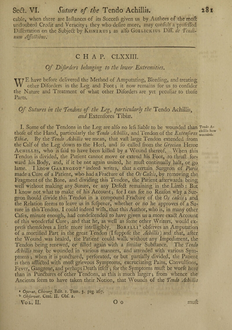 cable, when there are Inftances of its Succefs given us by Authors of the moft undoubted Credit and Veracity; they who defire more, may confult a profeffed Differtation on the Subjedt by Kisnerus; as alfo Goelickius Dift. de Tendi* num Affcttibus. CHAP. CLXXIII. Of Diforders belonging to the lower Extremities, WE have before delivered the Method of Amputating, Bleeding, and treating other Diforders in the Leg and Foot •, it now remains for us to confider the Nature and Treatment of what other Diforders are yet peculiar to thofe Parts. Of Sutures in the Tendons of the Leg, particularly the Tendo Achillis, and Extenfores Tibiae. I. Some of the Tendons in the Leg are alfo no lefs liable to be wounded than Tendo a- thofe of the Hand, particularly the Tendo Achillis, and Tendon of the Extenfores ffff Tibia. By the Tendo Achillis we mean, that vail large Tendon extended from the Calf of the Leg down to the Heel, and fo called from the Grecian Heroe Achilles, who is faid to have been killed by a Wound thereof. When this Tendon is divided, the Patient cannot move or extend his Foot, to thruft for¬ ward his Body, and, if it be not again united, he muft continually halt, or go lame. I know Garengeot a indeed writes, that a certain Surgeon of Paris made a Cure of a Patient, who had a Fracture of the Os Calcis, by removing the Fragment of the Bone, and dividing this Tendon, the Patient afterwards being well without making any Suture, or any Defedt remaining in the Limb : But I know not what to make of his Account; for I can fee no Reafon why a Sur¬ geon fhou Id divide this Tendon in a compound Fradlure of the Os calcis; and the Relation feems to leave us in fufpence, whether or no he approves of a Su¬ ture in this Tendon. I could indeed wifh, that this Author, who is, in many other Cafes, minute enough, had condefcended to have given us a more exadt Account of this wonderful Cure* and that he, as well as fome other Writers, would ex- prefs themleives a little more intelligibly. Borelli b obferves an Amputation of a mortified Part in the great Tendon (I fuppofe the Achillis) and that, after the Wound was healed, the Patient could walk without any Impediment, the Tendon being renewed, or filled again with a fimilar Subftance. The Tendo Achillis may be wounded in various manners, and attended with various Sym¬ ptoms ; when it is pundtured, perforated, or but partially divided, the Patient is then afflidted with moll grievous Symptoms, excruciating Pains, Convulfions, F'ever, Gangrene, and perhaps Death itfelf; for the Symptoms muft be worle here than in Pundtures of other Tendons, as this is much larger; from whence the Ancients feem to have taken their Notion, that Wounds of the Tendo Achillis * Operat. Chirurg. Edit. 2. Tom. 3. pag. 267. * Obfervat. Cent. II. Obf. 2. Vol. II. O 0 muft