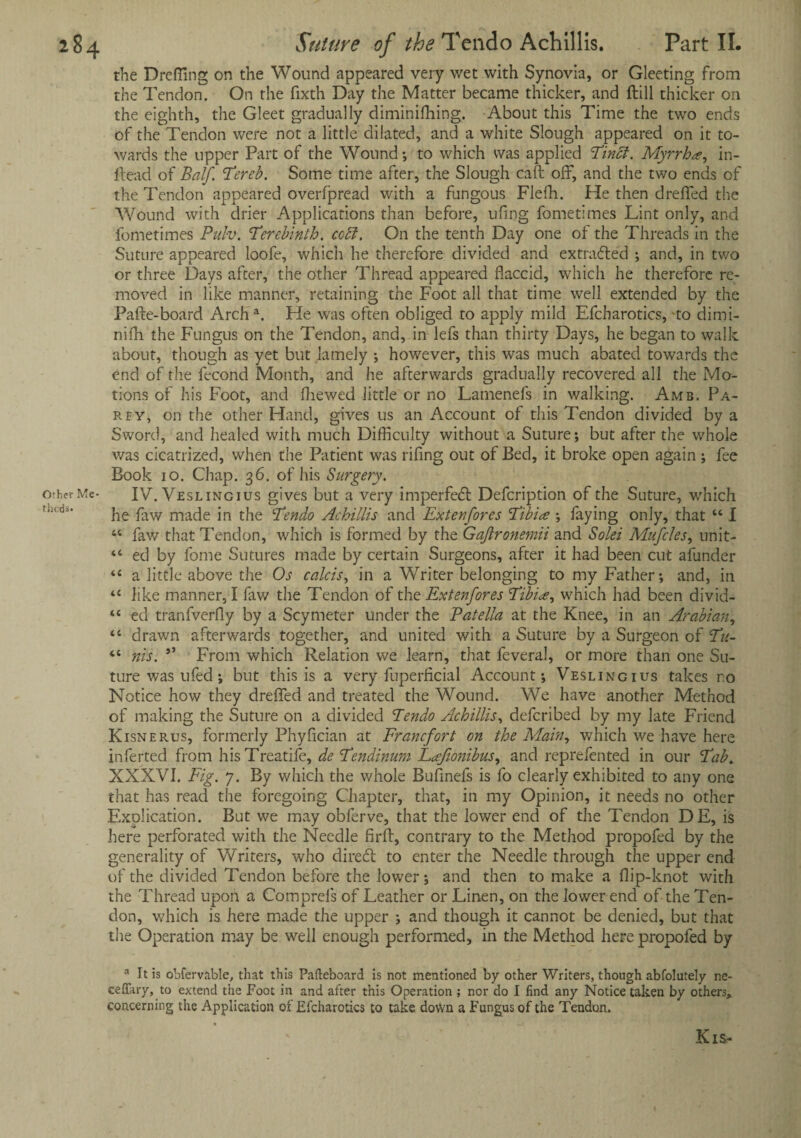 the Drefling on the Wound appeared very wet with Synovia, or Gleeting from the Tendon. On the fixth Day the Matter became thicker, and ftill thicker on the eighth, the Gleet gradually diminishing. About this Time the two ends of the Tendon were not a little dilated, and a white Slough appeared on it to¬ wards the upper Part of the Wound; to which was applied Tincf. Myrrha, in- flead of Balf. Tereb. Some time after, the Slough call off, and the two ends of the Tendon appeared overfpread with a fungous Flefh. He then dreffed the Wound with drier Applications than before, ufing fometimes Lint only, and fometimes Pulv. 'Terebinth. ccci. On the tenth Day one of the Threads in the Suture appeared loofe, which he therefore divided and extracted ; and, in two or three Days after, the other Thread appeared flaccid, which he therefore re¬ moved in like manner, retaining the Foot all that time well extended by the Pafte-board Arch a. He was often obliged to apply mild Efcharotics, to dimi- nifh the Fungus on the Tendon, and, in lefs than thirty Days, he began to walk about, though as yet but lamely ; however, this was much abated towards the end of the fecond Month, and lie afterwards gradually recovered all the Mo¬ tions of his Foot, and fhewed little or no Lamenefs in walking. Amb. Pa- rey, on the other Hand, gives us an Account of this Tendon divided by a Sword, and healed with much Difficulty without a Suture; but after the whole was cicatrized, when the Patient was rifing out of Bed, it broke open again ; fee Book io. Chap. 36. of his Surgery. IV.Vsslingius gives but a very imperfect Defcription of the Suture, which he faw made in the Tendo Achillis and Ex ten fores Tibiae ; faying only, that “ I 44 faw that Tendon, which is formed by the Gaftronemii and Soles Mufcles, unit- 44 ed by fome Sutures made by certain Surgeons, after it had been cut afunder 44 a little above the Os calcis, in a Writer belonging to my Father; and, in 44 like manner, I faw the Tendon of the Extenfores Tibia, which had been divid- 44 ed tranfverfly by a Scymeter under the Patella at the Knee, in an Arabian, 44 drawn afterwards together, and united with a Suture by a Surgeon of Tu~ 44 nis. ** From which Relation we learn, that feveral, or more than one Su¬ ture was u fed ; but this is a very fuperficial Account; Veslingius takes no Notice how they dreffed and treated the Wound. We have another Method of making the Suture on a divided Tendo Achillis, defcribed by my late Friend Kisnerus, formerly Phyfician at Francfort on the Main, which we have here inferted from hisTreatife, de Tendinum Lajionibus, and reprefented in our Tab. XXXVI. Fig. 7. By which the whole Buflnefs is fo clearly exhibited to any one that has read the foregoing Chapter, that, in my Opinion, it needs no other Explication. But we may obferve, that the lower end of the Tendon DE, is here perforated with the Needle firfl, contrary to the Method propofed by the generality of Writers, who diretft to enter the Needle through the upper end of the divided Tendon before the lower; and then to make a flip-knot with the Thread upon a Comprefs of Leather or Linen, on the lower end of the Ten¬ don, which is here made the upper ; and though it cannot be denied, but that the Operation may be well enough performed, in the Method here propofed by a It is obfervable, that this Pafteboard is not mentioned by other Writers, though abfolutely ne- ceflary, to extend the Foot in and after this Operation ; nor do I find any Notice taken by others, concerning the Application or Efcharotics to take dovVn a Fungus of the Tendon. Kis-