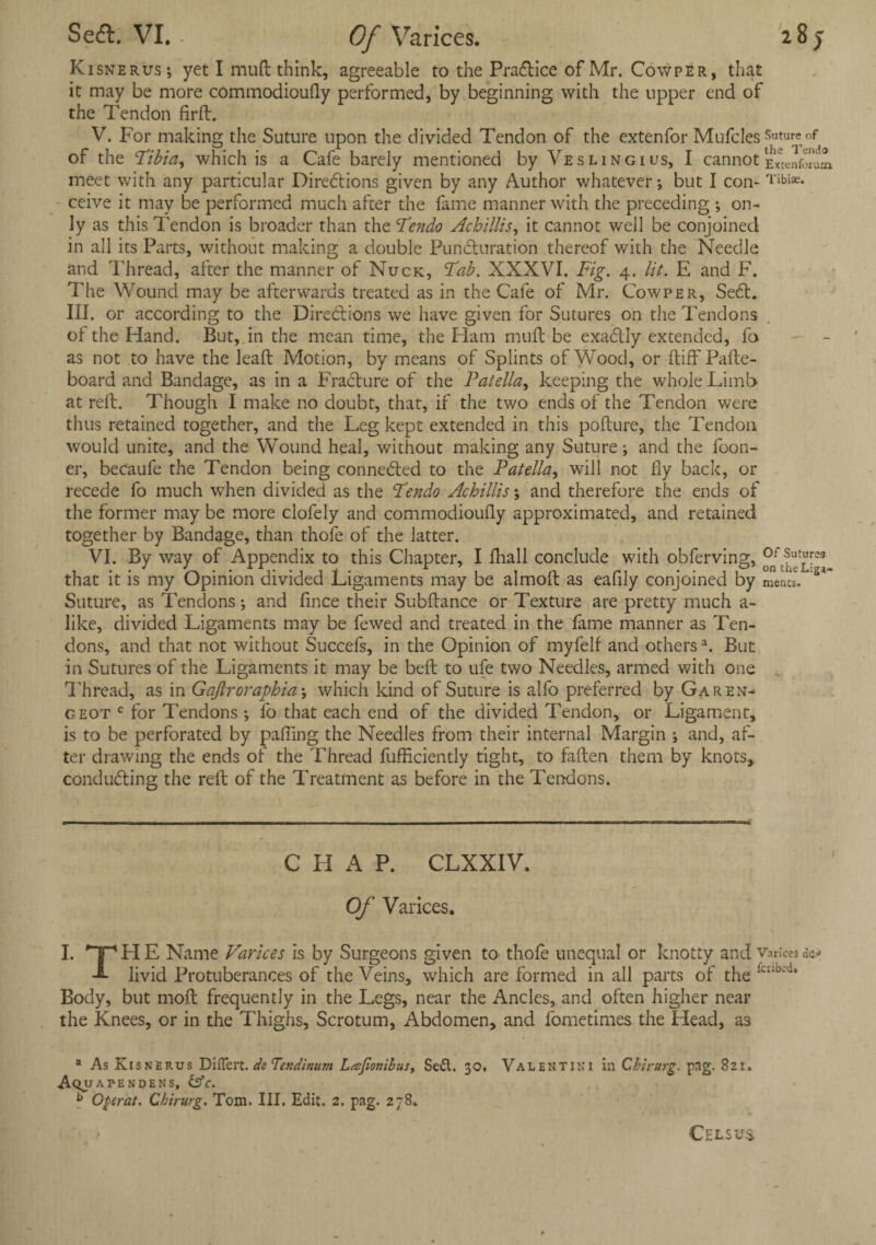 Kisnerus; yet I muft think, agreeable to the Practice of Mr. Cowper, that it may be more commodioufly performed, by beginning with the upper end of the Tendon firft. V. For making the Suture upon the divided Tendon of the extenfor Mufcles Suture of of the Tibia, which is a Cafe barely mentioned by Ye slingi us, I cannot Ehtenfonm meet with any particular Directions given by any Author whatever; but I con- Tibiae* ceive it may be performed much after the fame manner with the preceding ; on¬ ly as this Tendon is broader than the Tendo Achillis, it cannot well be conjoined in all its Parts, without making a double PunCluration thereof with the Needle and Thread, after the manner of Nuck, Tab. XXXVI. Fig. 4. lit. E and F. The Wound may be afterwards treated as in the Cafe of Mr. Cowper, SeCt. III. or according to the Directions we have given for Sutures on the Tendons of the Hand. But, in the mean time, the Ham muft be exaCtly extended, fo as not to have the leaft Motion, by means of Splints of Wood, or ftiff Pafte- board and Bandage, as in a FraCture of the Patella, keeping the whole Limb at reft. Though I make no doubt, that, if the two ends of the Tendon were thus retained together, and the Leg kept extended in this pofture, the Tendon would unite, and the Wound heal, without making any Suture; and the foon- er, becaufe the Tendon being connected to the Patella, will not fly back, or recede fo much when divided as the Tendo Achillis; and therefore the ends of the former may be more clofely and commodioufly approximated, and retained together by Bandage, than thofe of the latter. VI. By way of Appendix to this Chapter, I fhall conclude with obferving, °ftheLpt that it is my Opinion divided Ligaments may be almoft as eafily conjoined by mencs. Suture, as Tendons; and fince their Subftance or Texture are pretty much a- like, divided Ligaments may be fewed and treated in the fame manner as Ten¬ dons, and that not without Succefs, in the Opinion of myfelf and othersa. But in Sutures of the Ligaments it may be beft to ufe two Needles, armed with one Thread, as in Gajlroraphia; which kind of Suture is alfo preferred by Garen- geot c for Tendons ; fo that each end of the divided Tendon, or Ligament, is to be perforated by palling the Needles from their internal Margin ; and, af¬ ter drawing the ends of the Thread fufficiently tight, to fallen them by knots, conducting the reft of the Treatment as before in the Tendons. CHAP. CLXXIV. Of Varices. I. FI E Name Varices is by Surgeons given to thofe unequal or knotty and varices dc-» -*■ livid Protuberances of the Veins, which are formed in all parts of the ;cuu'd* Body, but moft frequently in the Legs, near the Ancles, and often higher near the Knees, or in the Thighs, Scrotum, Abdomen, and fometimes the Head, as a As Kisnerus Differt. de Tendinurn Lajionibus, SeCl. 30. Valentjni in Chirurg. png. 821. Aqua pen dens, &c. b Ogerat. Chirurg. Tom. III. Edit. 2. pag. 278. Cels us