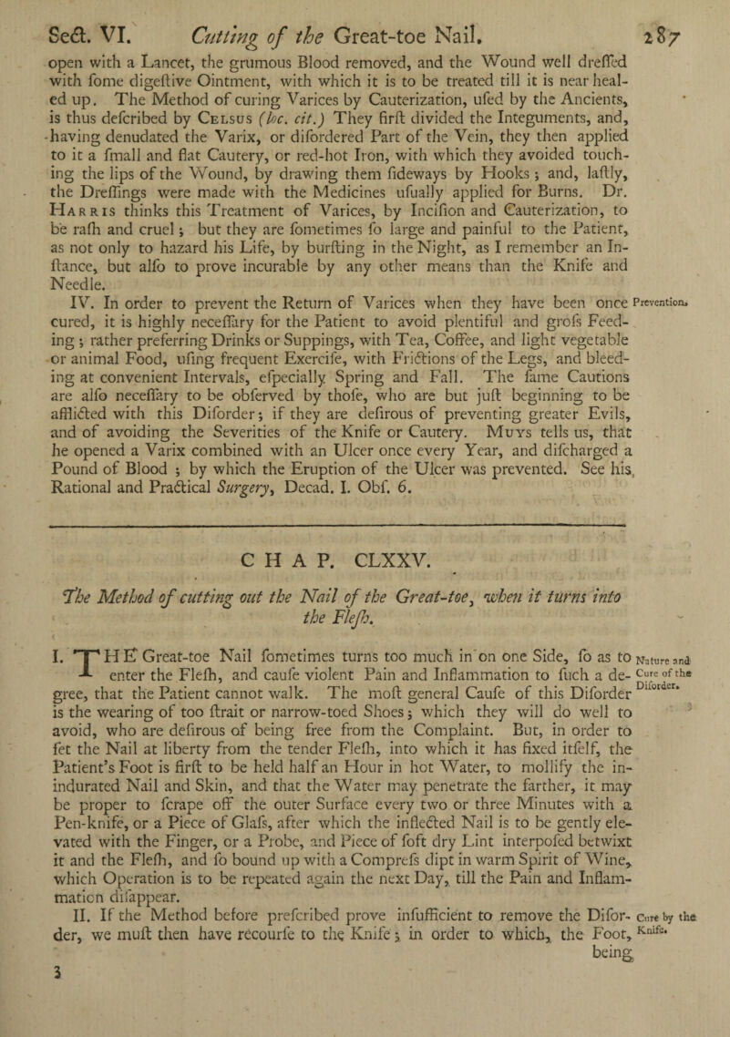 open with a Lancet, the grumous Blood removed, and the Wound well drefled with fome digeftive Ointment, with which it is to be treated till it is near heal¬ ed up. The Method of curing Varices by Cauterization, ufed by the Ancients, is thus defcribed by Celsus (loc. cit.) They firft divided the Integuments, and, having denudated the Varix, or difordered Part of the Vein, they then applied to it a fmall and flat Cautery, or red-hot Iron, with which they avoided touch¬ ing the lips of the Wound, by drawing them fideways by Hooks ; and, laftly, the Dreflings were made with the Medicines ufually applied for Burns. Dr. Harris thinks this Treatment of Varices, by Incifion and Cauterization, to be rafli and cruel ; but they are fometimes fo large and painful to the Patient, as not only to hazard his Life, by burfting in the Night, as I remember an In- ftance, but alfo to prove incurable by any other means than the Knife and Needle. IV. In order to prevent the Return of Varices when they have been once Prevention, cured, it is highly neceflary for the Patient to avoid plentiful and grofs Feed¬ ing ; rather preferring Drinks or Suppings, with Tea, Coffee, and light vegetable or animal Food, ufing frequent Exercife, with Fri&ions of the Legs, and bleed¬ ing at convenient Intervals, efpecially Spring and Fall. The fame Cautions are alfo neceflary to be obferved by thofe, who are but juft beginning to be afflicted with this Diforder*, if they are defirous of preventing greater Evils, and of avoiding the Severities of the Knife or Cautery. Muys tells us, that he opened a Varix combined with an Ulcer once every Year, and difcharged a Pound of Blood ; by which the Eruption of the Ulcer was prevented. See his, Rational and Practical Surgery, Decad. I. Obf. 6. CHAP. CLXXV. jthe Method of cutting out the Nail of the Great-toe. 'when it turns into the Flejh, I. TpHE? Great-toe Nail fometimes turns too much in on one Side, fo as to Nature.™* enter the Flefh, and caufe violent Pain and Inflammation to fuch a de- Cure of the gree, that the Patient cannot walk. The moft general Caufe of this Diforder 101 r’ is the wearing of too ftrait or narrow-toed Shoes; which they will do well to avoid, who are defirous of being free from the Complaint. But, in order to let the Nail at liberty from the tender Flefh, into which it has fixed itfelf, the Patient’s Foot is firft to be held half an Hour in hot Water, to mollify the in- indurated Nail and Skin, and that the Water may penetrate the farther, it may be proper to fcrape off the outer Surface every two or three Minutes with a Pen-knife, or a Piece of Glafs, after which the infiedted Nail is to be gently ele¬ vated with the Finger, or a Probe, and Piece of foft dry Lint interpofed betwixt it and the Flefh, and fo bound up with a Comprefs dipt in warm Spirit of Wine* which Operation is to be repeated again the next Day, till the Pain and Inflam¬ mation difappear. II. If the Method before preferibed prove infufficient to remove the Difor- cure by the. der, we mult then have recourfe to the Knife $ in order to which, the Foot, Knifs* being. 3