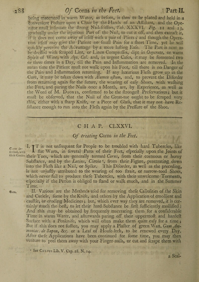 being macerated in warm Water, as before, is then to be placed and held in a Convenient Pofture upon a Chair by the Hands of an Aftiftant, and the Ope¬ rator mu ft infinuate the ftrong Nail-fciffors, Tab. XXXVI. Fig. 12 and 13, gradually under the injurious Part of the Nail, to cut it off, and then extract ir, if it does not come away of itfelf with a pair of Pliers •, and though the Opera¬ tion itfelf may give the Patient no fmall Pain for a fhort Time, yet he will quickly perceive the Advantage by a more lafting Eafe. The Part is next to be dreffed with fcraped Lint, or Linen Compreffes, dipt in Oxycrate, or warm Spirit of Wine, with Aqu. Cal. and, in urgent Cafes, it may be fomented two or three times in a Day, till the Pain and Inflammation are removed. In the mean time the Patient muft not walk upon his Foot, till there is no Danger of the Pain and Inflammation returning. If any luxurious Flefti grow up in the Cure, it may be taken down with Alumen uftum, and, to prevent the Diforder from returning again for the future, the wearing of eafy Shoes, with wafhing the Feet, and paring the Nails once a Month, are, by Experience, as well as the Word of M. Dion is, confirmed to be the ftrongeft Prefervatives; but it muft be obferved, that the Nail of the Great-toe ought to be fcraped very thin, either with a fharp Knife, or a Piece of Glals, that it may not have Re¬ finance enough to run into the Flefti again by the Preflfure of the Shoe. C FI A P. CLXXVI. Of treating Corns in the Feet. c v I. tT is not unfrequent for People to be troubled with hard Tubercles, like ifribed, with J- flat Warts, in feveral Parts of their Feet, efpecially upon the Joints of then-Caufes. jfheir Toes, which are generally termed Corns, from their cornuous or horny Subftance, and by the Latins, Clavia c, from their Figure, penetrating down into the Flefti like a Nail, or Spike. This Diforder, as well as the preceding, is not unjuftly attributed to the wearing of too ftrait, or narrow-toed Shoes, which never fail to produce thefe Tubercles, with their unwelcome Torments, efpecially if the Perlon is obliged to ftand or walk much, and in the Summer Time. Sure. II. Various are the Methods ufed for removing thefe Callofities of the Skin and Cuticle, fome by the Knife, and others by the Application of emollient and cauftic, or eroding Medicines ; but, which ever way they are removed, it is cer¬ tainly much the beft, to let their hard Subftance be firft fufficiently mollified : And this may be obtained by frequently macerating them for a confiderable Time in warm Water, and afterwards paring off their uppermoft and hardeft Surface with a Penknife, which will often make them quite eafy for a time ; But if this does not fuffice, you may apply a Plafter of green Wax, Gum Am- moniac. de Sapon, &c. or a Leaf of Houfe-leek, to be renewed every Day. After thefe Applications have been continued for fome time, you may then venture to peel them away with your Finger-nails, or cut and ferape them with c See Celsus Lib. V. Cap. 28. N. 14. a Seal-