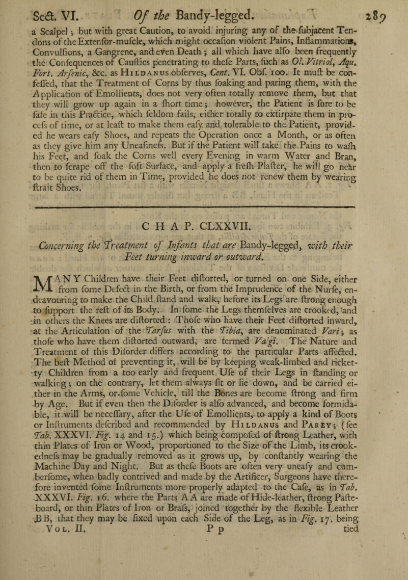 Se<3. VI. Of the Bandy-legged. a Scalpel ; but with great Caution, to avoid injuring any of the-fubjacent Ten¬ dons of theExtenfor-mufcle, which might occafion violent Pains, Inflammations, Convulfions, a Gangrene, and even Death ; all which have alfo been frequently the Confequences of Cauftics penetrating to thefe Parts, (uch as 01. Vitriol, Aqu. Fort. Arfenic, &c. as Hildanus obferves. Cent. VI. Obf. ioo. It muff be con- feflfed, that the Treatment of Corns by thus foaking and paring them, with the A pplication of Emollients, does not very often totally remove them, but that they will grow up again in a fhort time; however, the Patient is fore to be fate in this Practice, which feldom fails, either totally to extirpate them in pro- cefs of time, or at lead to make them eafy and tolerable to the.Patient, provid¬ ed he wears eafy Shoes, and repeats the Operation once a Month, or as often as they give him any Uneafinefs. But if the Patient will take the Pains to wa(h his Feet, and foak the Corns well every Evening in warm Water and Bran, then to fcrape off the foft Surface, and apply a frefh Plafter, he will go nehr to be quite rid of them in Time, provided he does not renew them by wearing (trait Shoes. CHAP. CLXXVII. Concerning the 'treatment of Infants that are Bandy-legged, with their Feet turning inward or outward. ,, * ' * < 4.-1 *■ J MANY Children have their Feet diftorted, or turned on one Side, either from fome Defedt in the Birth, or from the Imprudence of the Nurfe, en¬ deavouring to make the Child (land and walk, before its Legs are (trong enough to fupport the reft of its Body. Im fome the Legs themfelves are crooked, 'and in others the Knees are diftorted : Thofe who have their Feet diftorted inward, at the Articulation of the Tarfus with the Fibia, are denominated Vari \ as thofe who have them diftorted outward, are termed Vagi. The Nature and Treatment of this Diforder differs according to the particular Parts affedted. The beft Method of preventing it, will be by keeping weak-limbed and ricket- -ty Children from a too early and frequent Ule of their Legs in (landing or walking j on the contrary, let them always fit or lie down, and be carried ei¬ ther in the Arms, or.fome Vehicle, till the Bones are become ftrong and firm by Age. But if even then the Diforder is alfo advanced, and become formida¬ ble, it will be neceflary, after the Ufe of Emollients, to apply a kind of Boots or Inftruments defcribed and recommended by Hildanus and Parey; (fee Fab. XXXVI. Fig. 14 and 15.) which being compofed of ftrong Leather, with thin Plates of Iron or Wood, proportioned to the Size of the Limb, itscrook- ednefs may be gradually removed as it grows up, by conftantly wearing the Machine Day and Night. But as thefe Boots are often very uneafy and cum- berfome, when badly contrived and made by the Artificer, Surgeons have there¬ fore invented fome Inftruments more properly adapted to the Cafe, as in Fab. board, or thin Plates of Iron or Brafs, joined together by the flexible Leather JBB, that they may be fixed upon each Side of the Leg, as in Fig. 17. being Vol. II. P p tied 289