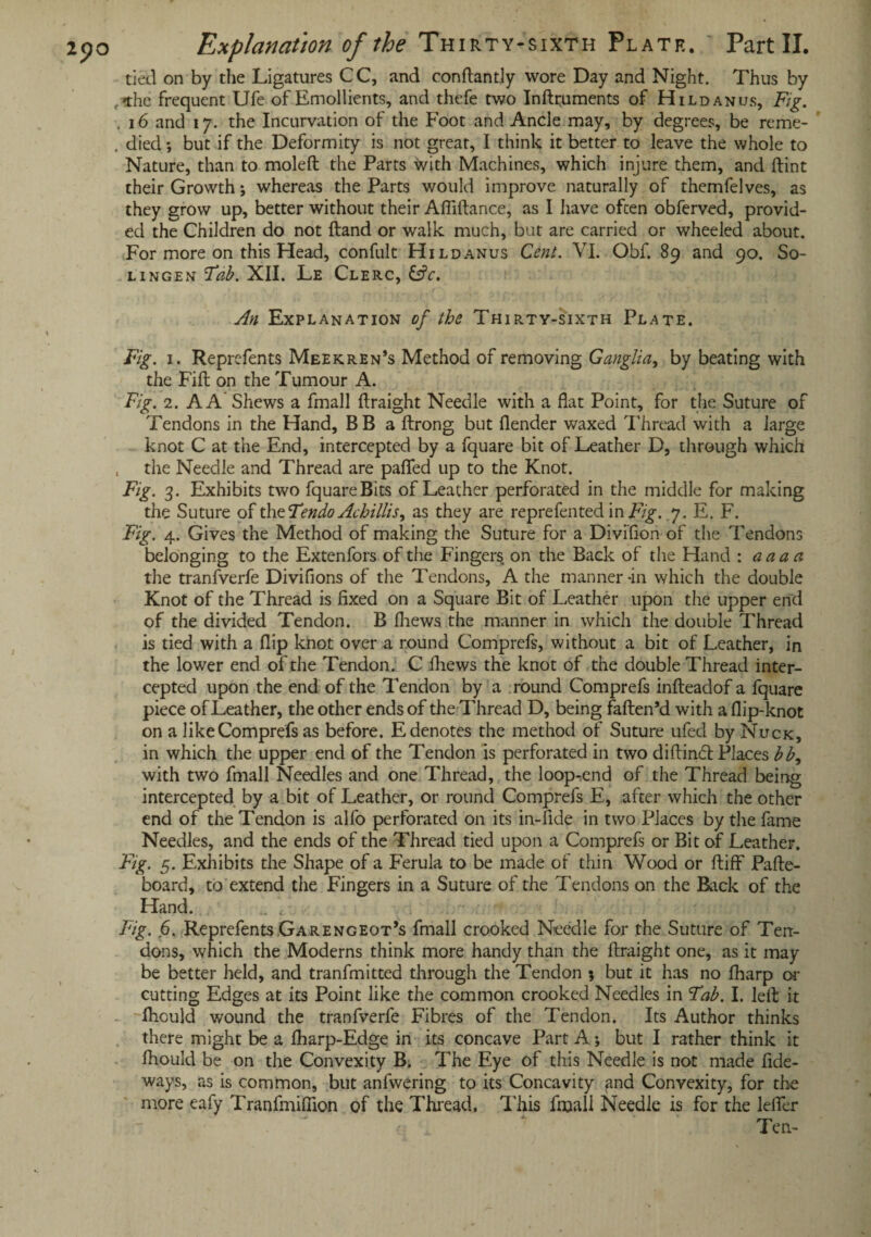 tied on by the Ligatures CC, and conflantly wore Day and Night. Thus by , the frequent Ufe of Emollients, and thefe two Inflruments of Hildanus, Fig. . 16 and 17. the Incurvation of the Foot and Ancle may, by degrees, be reme- . died •, but if the Deformity is not great, I think it better to leave the whole to Nature, than to moleft the Parts with Machines, which injure them, and flint their Growth; whereas the Parts would improve naturally of themfelves, as they grow up, better without their Afiiflance, as I have often obferved, provid¬ ed the Children do not (land or walk much, but are carried or wheeled about. For more on this Head, confult Hildanus Cent. VI. Obf. 89 and 90. So¬ li ngen Fab. XII. Le Clerc, 6fc. An Explanation of the Thirty-sixth Plate. Fig. 1. Reprefents Meekren’s Method of removing Ganglia, by beating with the Fill on the Tumour A. Fig. 2. A A Shews a fmall flraight Needle with a flat Point, for the Suture of Tendons in the Hand, BB a flrong but (lender waxed Thread with a large knot C at the End, intercepted by a fquare bit of Leather D, through which , the Needle and Thread are pafied up to the Knot. Fig. 3. Exhibits two fquareBits of Leather perforated in the middle for making the Suture of the Tendo Achillis, as they are reprefented in Fig. .7. E. F. Fig. 4. Gives the Method of making the Suture for a Divifion of the Tendons belonging to the Extenfors of the Fingers on the Back of the Hand : aaaa the tranfverfe Divifions of the Tendons, A the manner-in which the double Knot of the Thread is fixed on a Square Bit of Leather upon the upper end of the divided Tendon. B (hews the manner in which the double Thread is tied with a flip knot over a round Comprefs, without a bit of Leather, in the lower end of the Tendon. C fliews the knot of the double Thread inter¬ cepted upon the end of the Tendon by a round Comprefs infleadof a fquare piece of Leather, the other ends of theThread D, being faflen’d with a flip-knot on a like Comprefs as before. E denotes the method of Suture ufed by Nuck, in which the upper end of the Tendon is perforated in two diftiruft Places bb, with two fmall Needles and one Thread, the loop-.end of the Thread being intercepted by a bit of Leather, or round Comprefs E, after which the other end of the Tendon is alfo perforated on its in-fide in two Places by the fame Needles, and the ends of the Thread tied upon a Comprefs or Bit of Leather. Fig. 5. Exhibits the Shape of a Ferula to be made of thin Wood or fliff Pafle- board, to extend the Fingers in a Suture of the Tendons on the Rack of the Hand. . t. Fig. 6. Reprefents Garengeot’s fmall crooked Needle for the Suture of Ten¬ dons, which the Moderns think more handy than the flraight one, as it may be better held, and tranfmitted through the Tendon ; but it has no fharp or cutting Edges at its Point like the common crooked Needles in Tab. I. left it fhculd wound the tranfverfe Fibres of the Tendon. Its Author thinks there might be a fharp-Edge in its concave Part A; but I rather think it fhould be on the Convexity B. The Eye of this Needle is not made fide- ways, as is common, but anfwering to its Concavity and Convexity, for the more eafy Tranfmiffion of the Thread. This fmall Needle is for the lefler i * Ten-