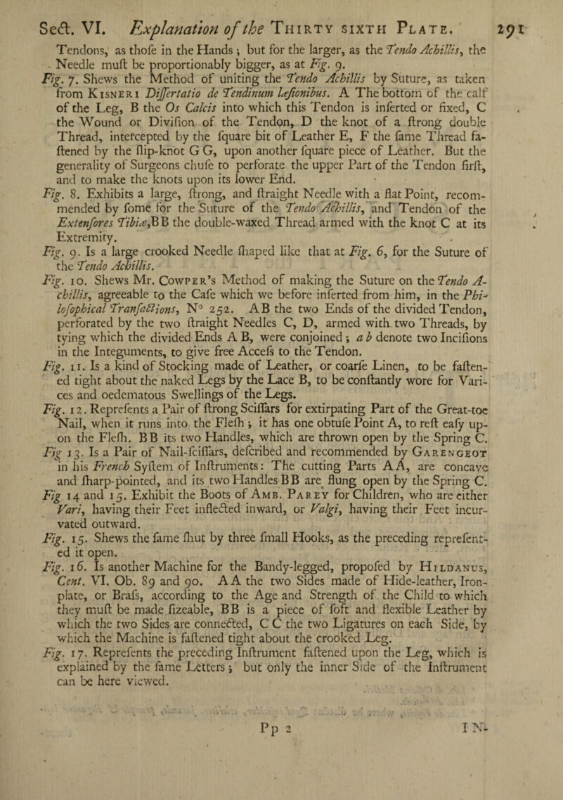 Tendons, as thofe in the Hands •, but for the larger, as the Fendo Achillis y the - Needle mull be proportionably bigger, as at Fig. 9. Fig. 7. Shews the Method of uniting the Fendo Achillis by Suture, as taken from Kisneri Dijfertatio de Fendinum UJionibus. A The bottom of the calf of the Leg, B the Os Calcis into which this Tendon is inferted or fixed, C the Wound or Divifion of the Tendon, D the knot of a ftrong double Thread, intefcepted by the fquare bit of Leather E, F the fame Thread fa¬ ttened by the flip-knot G G, upon another fquare piece of Leather. But the generality of Surgeons chufe to perforate the upper Part of the Tendon firtt, and to make the knots upon its lower End. Fig. 8. Exhibits a large, ftrong, and ftraight Needle with a flat Point, recom¬ mended by fome for the Suture of the Fen do Achillis^ and Tendon of the Extenfores Fibhe$ B the double-waxed Thread armed with the knot C at its Extremity. . Fig. 9. Is a large crooked Needle fliaped like that at Fig. 6, for the Suture of the Fendo Achillis. Fig. 10. Shews Mr. Cowper’s Method of making the Suture on the Fendo A- chillis, agreeable to the Cafe which we before inferted from him, in the PhF lofophical Franfattions, N° 252. AB the two Ends of the divided Tendon, perforated by the two ftraight Needles C, D, armed with two Threads, by tying which the divided Ends A B, were conjoined *, a b denote two Inciflons in the Integuments, to give free Accefs to the Tendon. Fig. n. Is a kind of Stocking made of Leather, or coarfe Linen, to be fatten¬ ed tight about the naked Legs by the Lace B, to be conftantly wore for Vari¬ ces and oedematous Swellings of the Legs. Fig. 12. Reprefents a Pair of ftrong Sciflars for extirpating Part of the Great-toc Nail, when it runs into the Flefh ; it has one obtufe Point A, to reft eafy up¬ on the Flefh. BB its two Handles, which are thrown open by the Spring C. Fig 13. Is a Pair of Nail-fcifiars, defcribed and recommended by Garengeot in his French Syftem of Inftruments: The cutting Parts A A, are concave and fharp-pointed, and its two Handles BB are flung open by the Spring C. Fig 14 and 15. Exhibit the Boots of Amb, Parey for Children, who are either Vari, having their Feet infle&ed inward, or Valgi, having their Feet incur- vated outward. Fig. 15. Shews the fame fliut by three ftnall Hooks, as the preceding reprefent- ed it open. Fig. 16. Is another Machine for the Bandy-legged, propofed by Hi ldanus. Cent. VI. Ob. 89 and 90. A A the two Sides made of Hide-leather, Iron- piate, or Brafs, according to the Age and Strength of the Child to which they muft be made flzeable, BB is a piece of foft and flexible Leather by which the two Sides are conne&ed, C C the two Ligatures on each Side, by which the Machine is fattened tight about the crooked Leg. Fig. 17. Reprefents the preceding Inftrument faftened upon the Leg, which is explained by the fame Letters; but only the inner Side of the Inftrument can be here viewed.