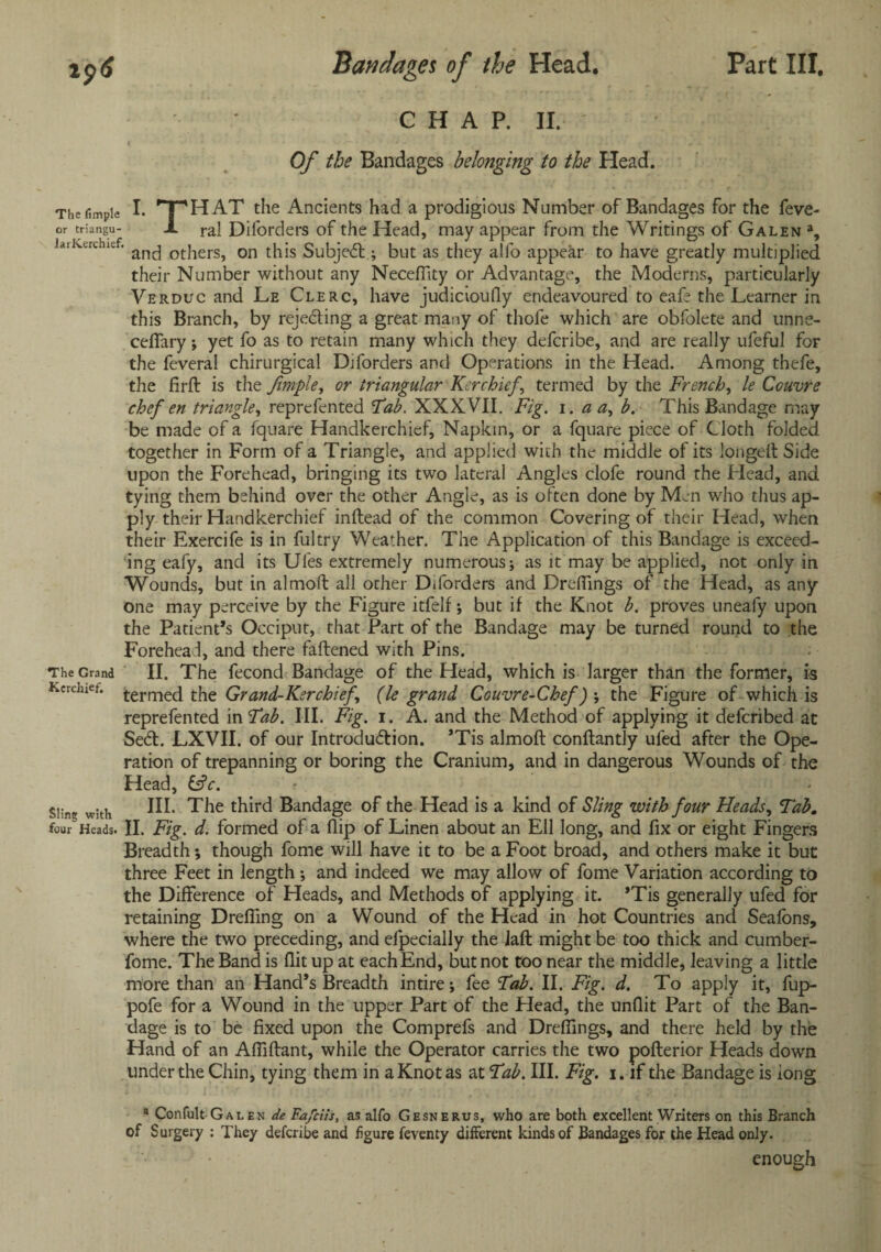 CHAP. II. ' Of the Bandages belonging to the Head. The fimpie I. 'T'HAT the Ancients had a prodigious Number of Bandages for the feve- or triangu- X ral Diforders of the Head, may appear from the Writings of Galen a, la:Kerchief. an^ others, on this SubjeCt; but as they alfo appear to have greatly multiplied their Number without any Neceffity or Advantage, the Moderns, particularly Verduc and Le Clerc, have judiciouily endeavoured to eafe the Learner in this Branch, by reje&ing a great many of thofe which are obfolete and unne¬ cessary ; yet fo as to retain many which they defcribe, and are really ufeful for the Several chirurgical Diforders and Operations in the Head. Among thefe, the firft is the fimpie, or triangular Kerchief, termed by the French, le Couvre chef en triangle, reprefented Fab. XXXVII. Fig. i. a a, b. This Bandage may be made of a Square Handkerchief, Napkin, or a Square piece of Cloth folded together in Form of a Triangle, and applied with the middle of its longeft Side upon the Forehead, bringing its two lateral Angles clofe round the Head, and tying them behind over the other Angle, as is often done by Men who thus ap¬ ply their Handkerchief inftead of the common Covering of their Head, when their Exercife is in Sultry Weather. The Application of this Bandage is exceed¬ ing eafy, and its Ufes extremely numerous; as it may be applied, net only in Wounds, but in almoft all other Diforders and DrdTings of the Head, as any¬ one may perceive by the Figure itfelf; but if the Knot b. proves uneafy upon the Patient’s Occiput, that Part of the Bandage may be turned round to the Forehead, and there fattened with Pins. The Grand II. The Second Bandage of the Head, which is larger than the former, is Kerchiet. terrneq the Grand-Kerchief, (le grand Couvre-Chef) ; the Figure of which is reprefented in Fab. III. Fig. i. A. and the Method of applying it deferibed at SeCt. LXVII. of our Introduction. ’Tis almoft conftantly ufed after the Ope¬ ration of trepanning or boring the Cranium, and in dangerous Wounds of the Head, &c. Sling with HI* The third Bandage of the Head is a kind of Sling with four Heads, Tab. four'Heads. II. Fig. d. formed of a (lip of Linen about an Ell long, and fix or eight Fingers Breadth; though fome will have it to be a Foot broad, and others make it but three Feet in length ; and indeed we may allow of fome Variation according to the Difference of Heads, and Methods of applying it. *Tis generally ufed for retaining Drefiing on a Wound of the Head in hot Countries and Seafons, where the two preceding, and efpecially the iaft might be too thick and cumber- fome. The Band is flit up at each End, but not too near the middle, leaving a little more than an Hand’s Breadth intire; fee Fab. II. Fig. d. To apply it, fup- pofe for a Wound in the upper Part of the Head, the unflit Part of the Ban¬ dage is to be fixed upon the Comprefs and Dreflings, and there held by the Hand of an Afliftant, while the Operator carries the two pofterior Heads down under the Chin, tying them in a Knot as at Fab. III. Fig. i. if the Bandage is long a Confult Galen de Fafciis, as alfo Gesnerus, who are both excellent Writers on this Branch of Surgery : They defcribe and figure feventy different kinds of Bandages for the Head only. • enough