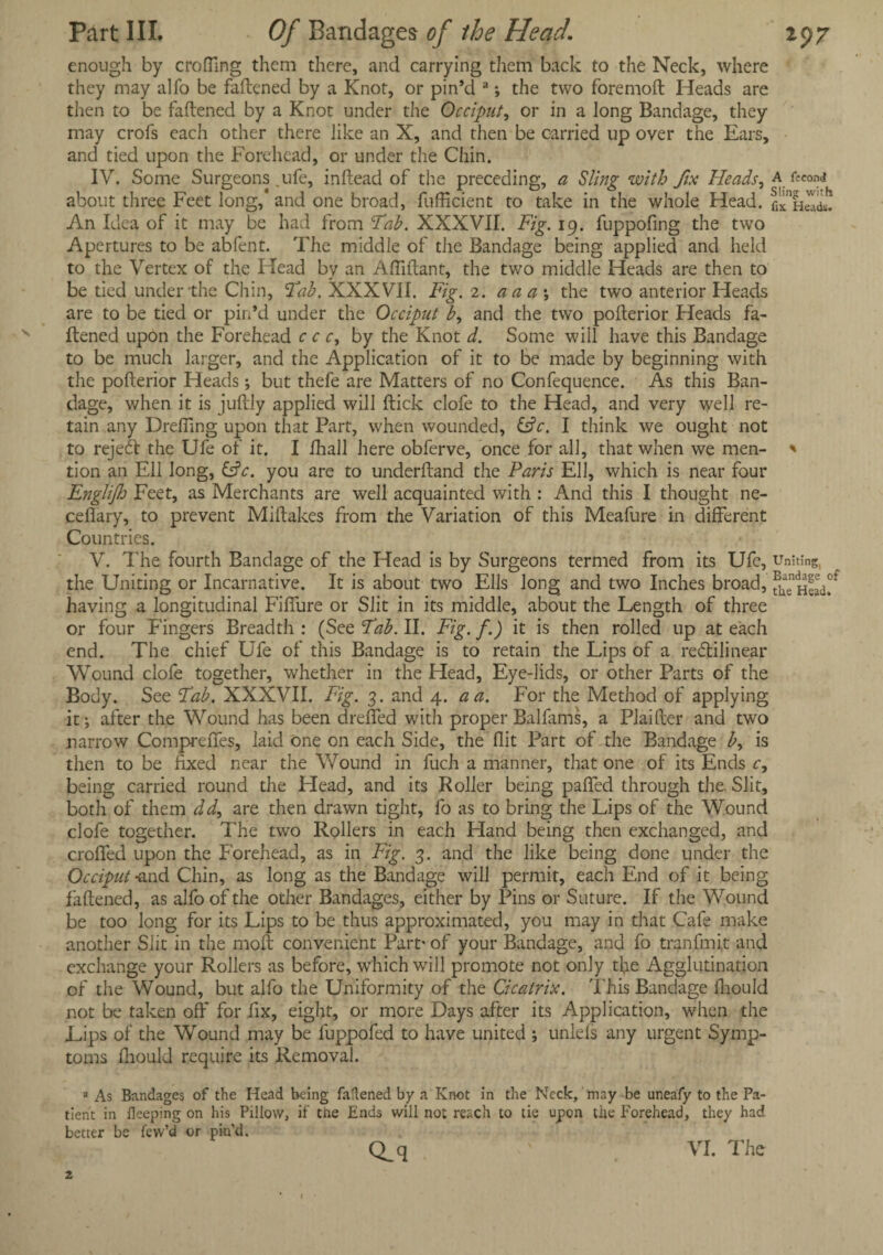 enough by eroding them there, and carrying them back to the Neck, where they may alfo be fattened by a Knot, or pin’d a; the two foremoft Heads are then to be fattened by a Knot under the Occiput, or in a long Bandage, they may crofs each other there like an X, and then be carried up over the Ears, and tied upon the Forehead, or under the Chin. IV. Some Surgeons .life, inftead of the preceding, a Sling with fix Heads, a fccond about three Feet long/ and one broad, futticient to take in the whole Head, Ii/ An Idea of it may be had from Tab. XXXVII. Fig. 19. fuppofmg the two Apertures to be abfent. The middle of the Bandage being applied and held to the Vertex of the Head by an Attlftant, the two middle Heads are then to be tied under the Chin, Tab. XXXVII. Fig. 2. aaa\ the two anterior Heads are to be tied or pin’d under the Occiput b, and the two pofterior Heads fa¬ ttened upon the Forehead c c c, by the Knot d. Some will have this Bandage to be much larger, and the Application of it to be made by beginning with the pofterior Heads; but thefe are Matters of no Confequence. As this Ban¬ dage, when it is juftly applied will ftick clofe to the Head, and very well re¬ tain any Drefting upon that Part, when wounded, &c. I think we ought not to reject the Ufe of it. I fhall here obferve, once for all, that when we men- * tion an Ell long, &c. you are to underftand the Paris Ell, which is near four Englijh Feet, as Merchants are well acquainted with : And this I thought ne- cefiary, to prevent Miftakes from the Variation of this Meafure in different Countries. V. The fourth Bandage of the Head is by Surgeons termed from its Ufe, uniting, the Uniting or Incarnative. It is about two Ells Jong and two Inches broad, having a longitudinal Fiffure or Slit in its middle, about the Length of three or four Fingers Breadth : (See Tab. II. Fig. f.) it is then rolled up at each end. The chief Ufe of this Bandage is to retain the Lips of a retftilinear Wound clofe together, whether in the Head, Eye-lids, or other Parts of the Body. See Tab. XXXVII. Fig. 3. and 4. a a. For the Method of applying it; after the Wound has been drefied with proper Balfams, a Plaifter and two narrow Comprefies, laid one on each Side, the flit Part of the Bandage b, is then to be fixed near the Wound in fuch a manner, that one of its Ends c, being carried round the Head, and its Roller being patted through the Slit, both of them dd, are then drawn tight, fo as to bring the Lips of the Wound clofe together. The two Rollers in each Hand being then exchanged, and croffed upon the Forehead, as in Fig. 3. and the like being done under the Occiput -and Chin, as long as the Bandage will permit, each End of it being fattened, as alfo of the other Bandages, either by Pins or Suture. If the Wound be too long for its Lips to be thus approximated, you may in that Cafe make another Slit in the moft convenient Part' of your Bandage, and fo tranfmi,t and exchange your Rollers as before, which will promote not only tfie Agglutination of the Wound, but alfo the Uniformity of the Cicatrix. 'Phis Bandage Ihould not be taken off for fix, eight, or more Days after its Application, when the Lips of the Wound may be fuppofed to have united ; unleis any urgent Symp¬ toms ffiould require its Removal. * As Bandages of the Head being fattened by a Knot in the Neck, may be uneafy to the Pa¬ tient in Beeping on his Pillow, if the Ends will not reach to tie upon the Forehead, they had better be few’d or pin’d. Q_q A VI. The
