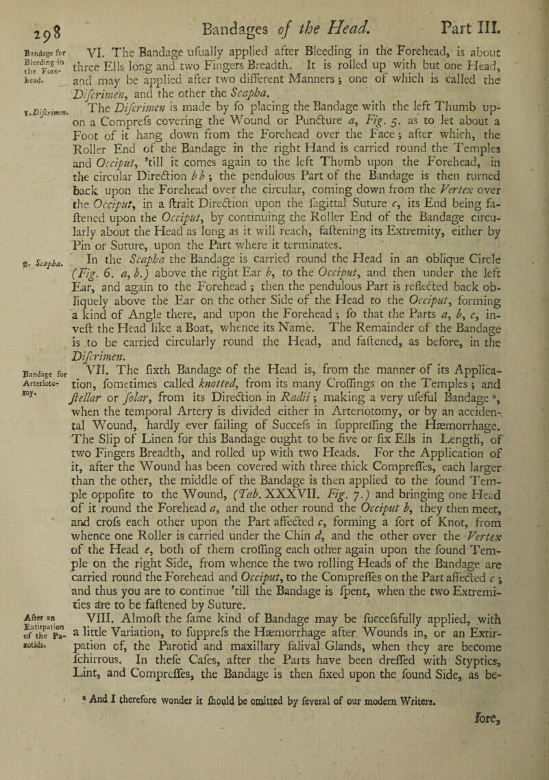 Bandage for VI. The Bandage ufually applied after Bleeding in the Forehead, is about u!rFo?e-n three Ells long and two Fingers Breadth. It is rolled up with but one Head, head. and may be applied after two different Manners ; one of which is called the Difcrimen, and the other the Scapha. x.Difcrinen. The Difcrimen is made by fo placing the Bandage with the left Thumb up¬ on a Comprefs covering the Wound or Punfture a, Fig. 5. as to Jet about a Foot of it hang down from the Forehead over the Face ; after which, the Roller End of the Bandage in the right Hand is carried round the Temples and Occiput, ’till it comes again to the left Tht?mb upon the Forehead, in the circular Direction b b ; the pendulous Part of the Bandage is then turned back upon the Forehead over the circular, coming down from the Vertex over the Occiput, in a ftrait Direction upon the iagittal Suture c, its End being fa¬ ttened upon the Occiput, by continuing the Roller End of the Bandage circu¬ larly about the Head as long as it will reach, fattening its Extremity, either by Pin or Suture, upon the Part where it terminates. 2. Scapha, In the Scapha the Bandage is carried round the Plead in an oblique Circle (Fig. 6. a,h.) above the right Ear h, to the Occiput, and then under the left Ear, and again to the Forehead ; then the pendulous Part is reflected back ob¬ liquely above the Ear on the other Side of the Head to the Occiput, forming a kind of Angle there, and upon the Forehead •, fo that the Parts a, b, c, in¬ vert the Head like a Boat, whence its Name. The Remainder of the Bandage is to be carried circularly round the Head, and fattened, as before, in the Difcrimen. Bandage for VH. The fixth Bandage of the Head is, from the manner of its Applica- Arterioto- tion, fometimes called knotted, from its many Croffings on the Temples ; and *ny* jiellar or folar, from its Direction in Radii *, making a very ufeful Bandage % when the temporal Artery is divided either in Arteriotomy, or by an acciden¬ tal Wound, hardly ever failing of Succefs in fupprefling the Haemorrhage. The Slip of Linen for this Bandage ought to be five or fix Ells in Length, of two Fingers Breadth, and rolled up with two Heads. For the Application of it, after the Wound has been covered with three thick Compreffes, each larger than the other, the middle of the Bandage is then applied to the found Tem¬ ple oppofite to the Wound, (Fab. XXXVII. Fig. y.) and bringing one Head of it round the Forehead a, and the other round the Occiput b, they then meet, and crofs each other upon the Part affebled c, forming a fort of Knot, from whence one Roller is carried under the Chin d, and the other over the Vertex of the Head e, both of them croffing each other again upon the found Tem¬ ple on the right Side, from whence the two rolling Heads of the Bandage are carried round the Forehead and Occiput, to the Compreffes on the Part affected c ; and thus you are to continue ’till the Bandage is fpent, when the two Extremi¬ ties are to be fattened by Suture. After an VIII. Almoft the fame kind of Bandage may be fuccefsfully applied, with ?r'PT- a little Variation, to fupprefs the Haemorrhage after Wounds in, or an Extir- arotids* pation of, the Parotid and maxillary falival Glands, when they are become ichirrous. In thefe Cafes, after the Parts have been dreffed with Styptics, Lint, and Compreffes, the Bandage is then fixed upon the found Side, as be- a And I therefore wonder it fhould be omitted by feveral of our modern Writers. fore.
