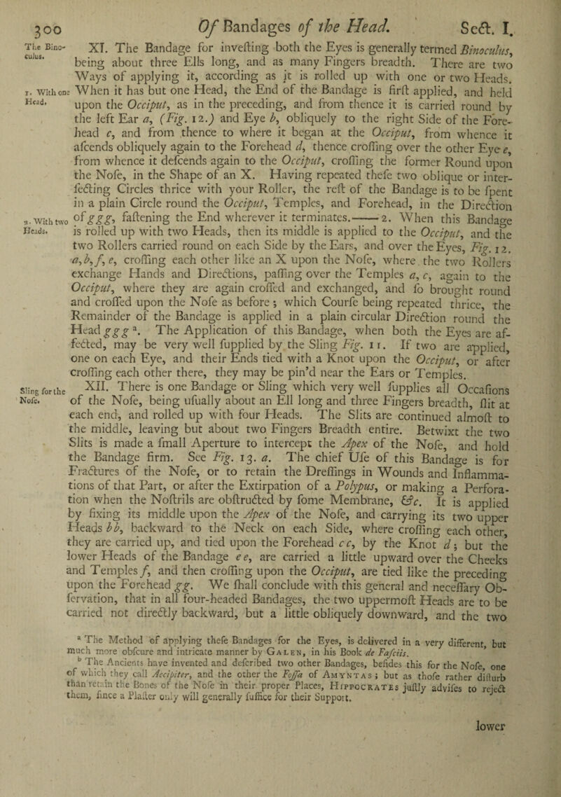 The Bino- XT. The Bandage for inverting both the Eyes is generally termed Binoculus, being about three Ells long, and as many Fingers breadth. There are two Ways of applying it, according as it is rolled up with one or two Heads, i. with one When it has but one Head, the End of the Bandage is firrt applied, and held Head* upon the Occiput, as in the preceding, and from thence it is carried round by the left Ear a, (Fig. 12.) and Eye b, obliquely to the right Side of the Fore¬ head c, and from thence to where it began at the Occiput, from whence it afcends obliquely again to the Forehead thence eroding over the other Eye<?, from whence it defeends again to the Occiput, eroding the former Round upon the Nofe, in the Shape of an X. Having repeated thefe two oblique or inter- leCting Circles thrice with your Roller, the reft of the Bandage is to be fpent in a plain Circle round the Occiput, Temples, and Forehead, in the Direction with two rfggg* fattening the End wherever it terminates.—-—>2. When this Bandage Heads. is rolled up with two Heads, then its middle is applied to the Occiput, and the two Rollers carried round on each Side by the Ears, and over the Eyes, Fig. n. a,b,f, e, crofting each other like an X upon the Nofe, where the two Rollers exchange Hands and Directions, pading over the Temples a, c, again to the Occiput, where they are again eroded and exchanged, and fo brought round and eroded upon the Nofe as before ; which Courfe being repeated thrice the Remainder of the Bandage is applied in a plain circular Direction round the Head ggg a. The Application of this Bandage, when both the Eyes are af- feCted, may be very well fupplied by the Sling Fig. ir. If two are applied, one on each Eye, and their Ends tied with a Knot upon the Occiput, or after eroding each other there, they may be pin’d near the Ears or Temples. Sling for the Xn- There is. on€ Bandage or Sling which very well fupplies all Occadons Note. of the Nofe, being ufually about an Ell long and three Fingers breadth, dit at each end, and rolled up with four Heads. The Slits are continued almoft to the middle, leaving but about two Fingers Breadth entire. Betwixt the two Slits is made a fmall Aperture to intercept the Apex of the Nofe, and hold the Bandage firm. See Fig. 13. a. The chief Ufe of this Bandage is for FraClures of the Nofe, or to retain the Dredings in Wounds and Inftamma- tions of that Part, or after the Extirpation of a Polypus, or making a Perfora¬ tion when the Noftrils are obftruCted by fome Membrane, (Ac. It is applied by fixing its middle upon the Apex of the Nofe, and carrying its two upper Heads bb, backward to the Neck on each Side, where eroding each other they are carried up, and tied upon the Forehead c c, by the Knot d; but the lower Heads of the Bandage e e, are carried a little upward over the Cheeks and Temples/, and then eroding upon the Occiput, are tied like the preceding upon the Forehead gg. We fhall conclude with this general and necedary fervation, that in all four-headed Bandages, the two uppermoft Heads are to be carried not direCtly backward, but a little obliquely downward, and the two a The Method of applying thefe Bandages for the Eyes, is delivered in a very different but much more obfeure and intricate manner by Galen, in his Book de Fa/ciis. c The Ancients have invented and described two other Bandages, befides this for the Nofe one of which they call Accipiter, and the other the Fojfa of Amyntas ; but as thofe rather difturb than retain the Bones of the Nofe in their proper Places, Hippocrates juflly advifes to reiett them, fince a Plailer only will generally fufRce for their Support. / lower